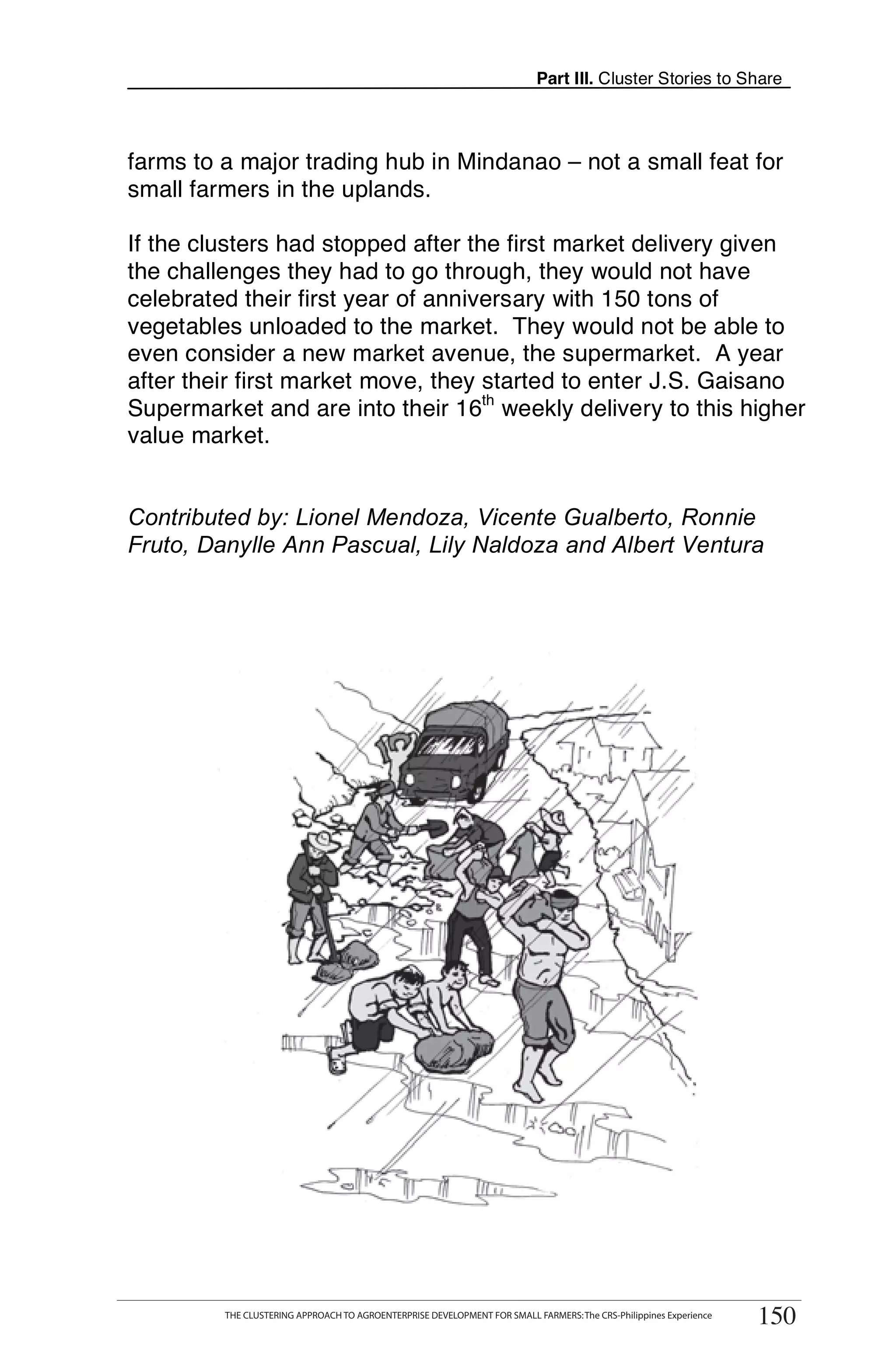 Part III. Cluster Stories to Share



farms to a major trading hub in Mindanao – not a small feat for
small farmers in the uplands.

If the clusters had stopped after the first market delivery given
the challenges they had to go through, they would not have
celebrated their first year of anniversary with 150 tons of
vegetables unloaded to the market. They would not be able to
even consider a new market avenue, the supermarket. A year
after their first market move, they started to enter J.S. Gaisano
Supermarket and are into their 16th weekly delivery to this higher
value market.


Contributed by: Lionel Mendoza, Vicente Gualberto, Ronnie
Fruto, Danylle Ann Pascual, Lily Naldoza and Albert Ventura




      THE CLUSTERING APPROACH TO AGROENTERPRISE DEVELOPMENT FOR SMALL FARMERS: The CRS-Philippines Experience
                                                                                                                     150
           THE CLUSTERING APPROACH TO AGROENTERPRISE DEVELOPMENT FOR SMALL FARMERS: The CRS-Philippines Experience
                                                                                                                      150
 