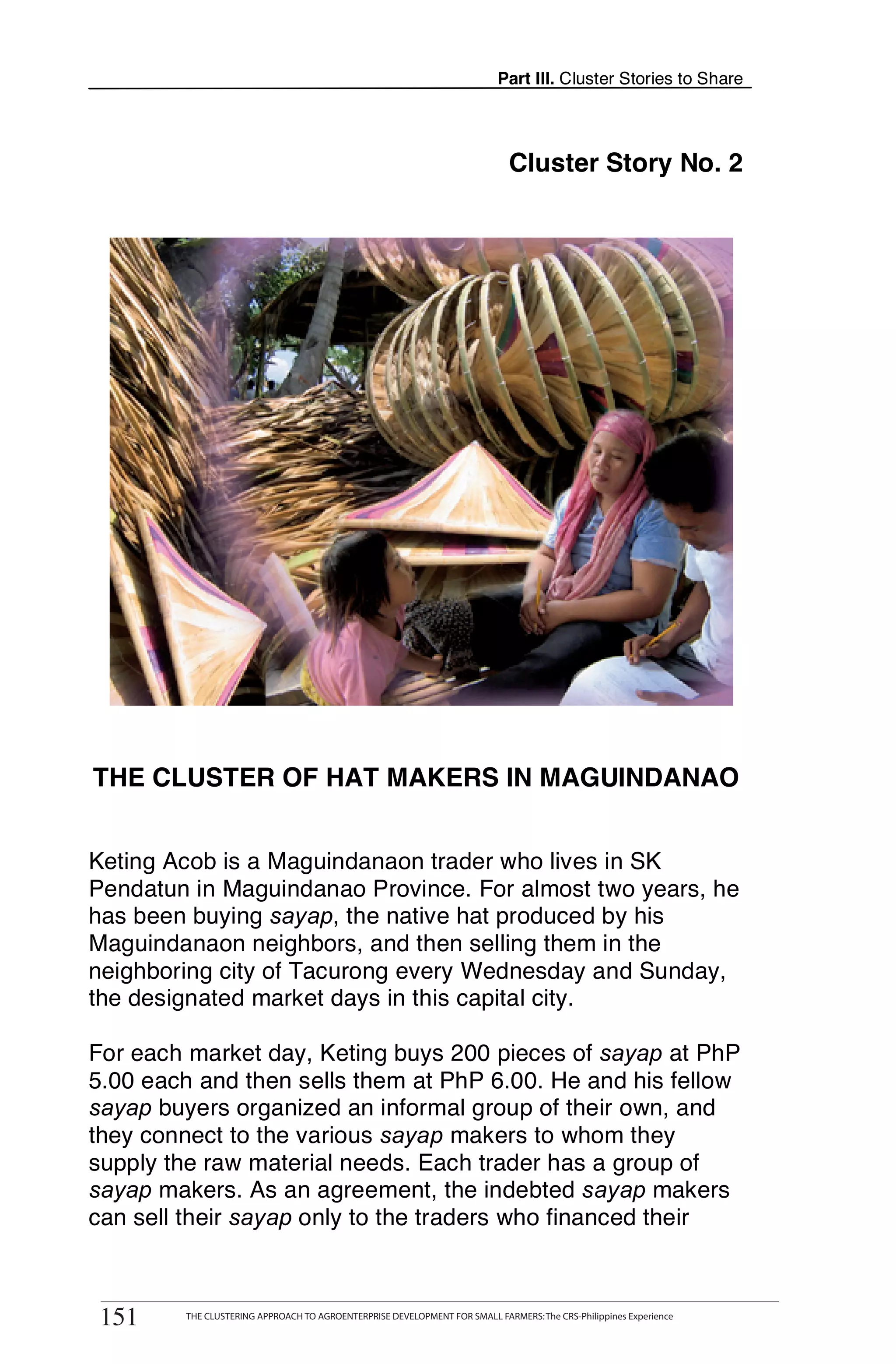 Part III. Cluster Stories to Share




                                                                                Cluster Story No. 2




THE CLUSTER OF HAT MAKERS IN MAGUINDANAO


Keting Acob is a Maguindanaon trader who lives in SK
Pendatun in Maguindanao Province. For almost two years, he
has been buying sayap, the native hat produced by his
Maguindanaon neighbors, and then selling them in the
neighboring city of Tacurong every Wednesday and Sunday,
the designated market days in this capital city.

For each market day, Keting buys 200 pieces of sayap at PhP
5.00 each and then sells them at PhP 6.00. He and his fellow
sayap buyers organized an informal group of their own, and
they connect to the various sayap makers to whom they
supply the raw material needs. Each trader has a group of
sayap makers. As an agreement, the indebted sayap makers
can sell their sayap only to the traders who financed their

       THE CLUSTERING APPROACH TO AGROENTERPRISE DEVELOPMENT FOR SMALL FARMERS: The CRS-Philippines Experience
151
 151        THE CLUSTERING APPROACH TO AGROENTERPRISE DEVELOPMENT FOR SMALL FARMERS: The CRS-Philippines Experience
 