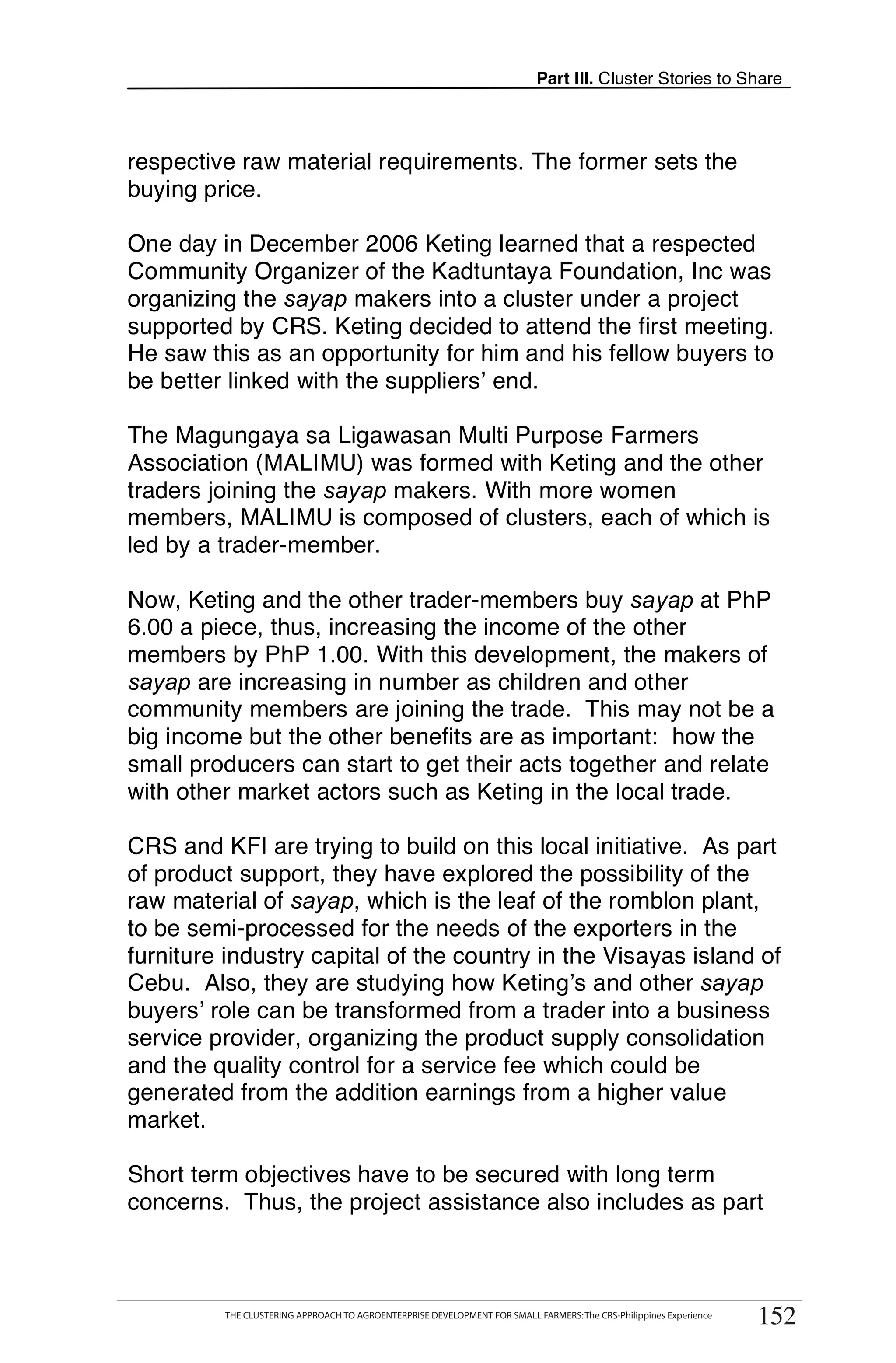 Part III. Cluster Stories to Share



respective raw material requirements. The former sets the
buying price.

One day in December 2006 Keting learned that a respected
Community Organizer of the Kadtuntaya Foundation, Inc was
organizing the sayap makers into a cluster under a project
supported by CRS. Keting decided to attend the first meeting.
He saw this as an opportunity for him and his fellow buyers to
be better linked with the suppliers’ end.

The Magungaya sa Ligawasan Multi Purpose Farmers
Association (MALIMU) was formed with Keting and the other
traders joining the sayap makers. With more women
members, MALIMU is composed of clusters, each of which is
led by a trader-member.

Now, Keting and the other trader-members buy sayap at PhP
6.00 a piece, thus, increasing the income of the other
members by PhP 1.00. With this development, the makers of
sayap are increasing in number as children and other
community members are joining the trade. This may not be a
big income but the other benefits are as important: how the
small producers can start to get their acts together and relate
with other market actors such as Keting in the local trade.

CRS and KFI are trying to build on this local initiative. As part
of product support, they have explored the possibility of the
raw material of sayap, which is the leaf of the romblon plant,
to be semi-processed for the needs of the exporters in the
furniture industry capital of the country in the Visayas island of
Cebu. Also, they are studying how Keting’s and other sayap
buyers’ role can be transformed from a trader into a business
service provider, organizing the product supply consolidation
and the quality control for a service fee which could be
generated from the addition earnings from a higher value
market.

Short term objectives have to be secured with long term
concerns. Thus, the project assistance also includes as part


      THE CLUSTERING APPROACH TO AGROENTERPRISE DEVELOPMENT FOR SMALL FARMERS: The CRS-Philippines Experience
                                                                                                                     152
           THE CLUSTERING APPROACH TO AGROENTERPRISE DEVELOPMENT FOR SMALL FARMERS: The CRS-Philippines Experience
                                                                                                                      152
 