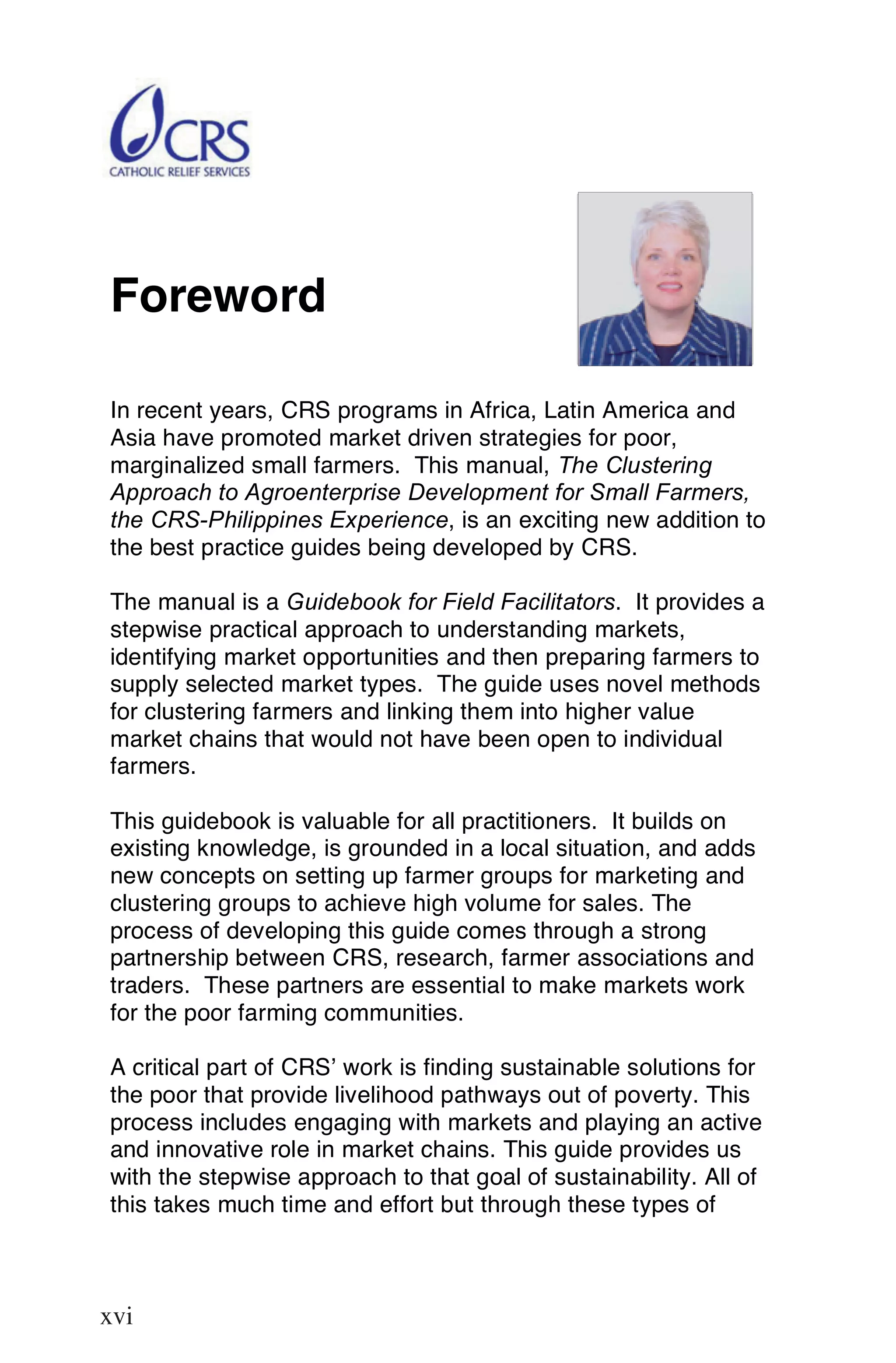 Foreword

In recent years, CRS programs in Africa, Latin America and
Asia have promoted market driven strategies for poor,
marginalized small farmers. This manual, The Clustering
Approach to Agroenterprise Development for Small Farmers,
the CRS-Philippines Experience, is an exciting new addition to
the best practice guides being developed by CRS.

The manual is a Guidebook for Field Facilitators. It provides a
stepwise practical approach to understanding markets,
identifying market opportunities and then preparing farmers to
supply selected market types. The guide uses novel methods
for clustering farmers and linking them into higher value
market chains that would not have been open to individual
farmers.

This guidebook is valuable for all practitioners. It builds on
existing knowledge, is grounded in a local situation, and adds
new concepts on setting up farmer groups for marketing and
clustering groups to achieve high volume for sales. The
process of developing this guide comes through a strong
partnership between CRS, research, farmer associations and
traders. These partners are essential to make markets work
for the poor farming communities.

A critical part of CRS’ work is finding sustainable solutions for
the poor that provide livelihood pathways out of poverty. This
process includes engaging with markets and playing an active
and innovative role in market chains. This guide provides us
with the stepwise approach to that goal of sustainability. All of
this takes much time and effort but through these types of


 xvi
xvi
 