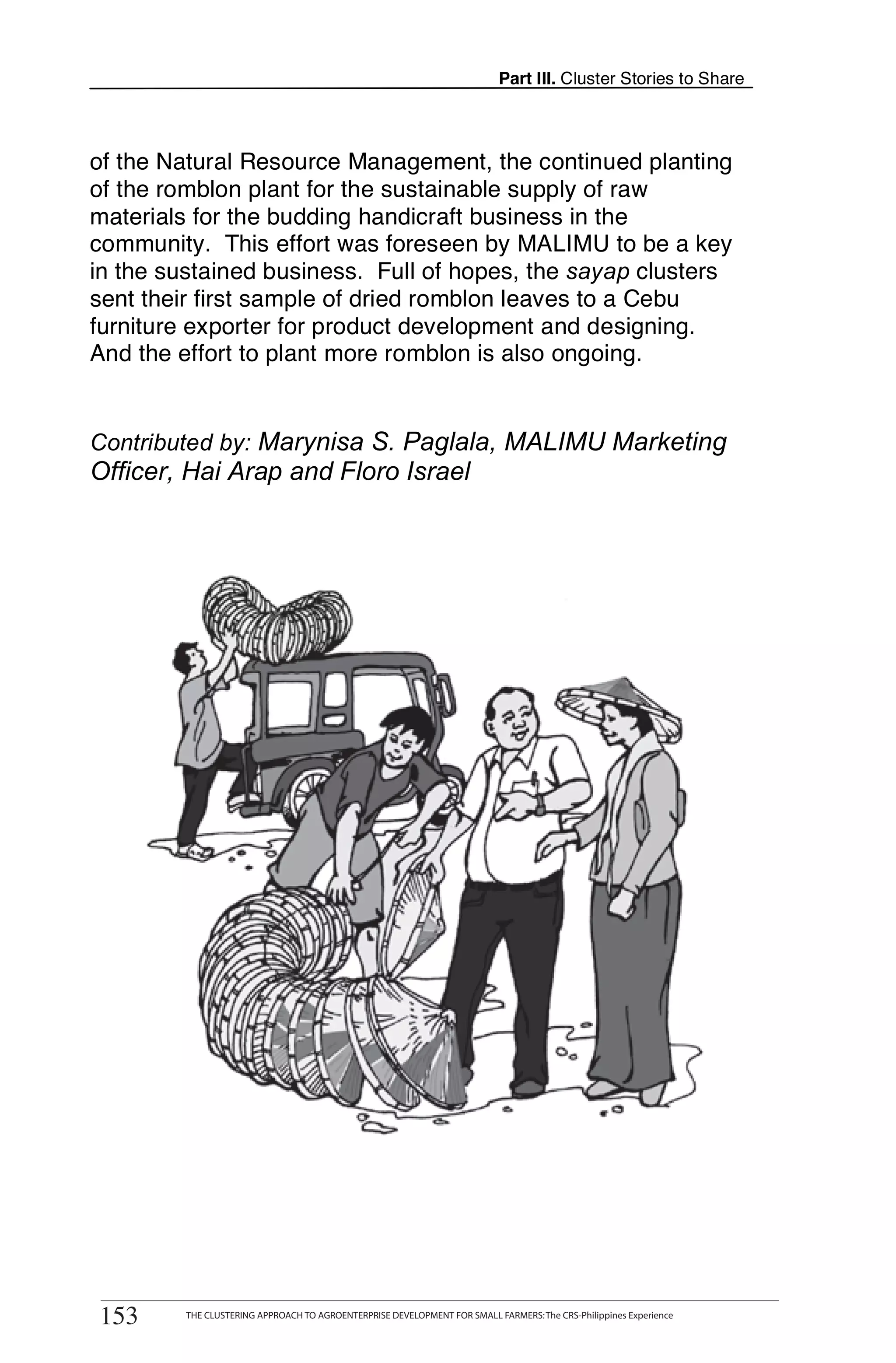 Part III. Cluster Stories to Share



of the Natural Resource Management, the continued planting
of the romblon plant for the sustainable supply of raw
materials for the budding handicraft business in the
community. This effort was foreseen by MALIMU to be a key
in the sustained business. Full of hopes, the sayap clusters
sent their first sample of dried romblon leaves to a Cebu
furniture exporter for product development and designing.
And the effort to plant more romblon is also ongoing.


Contributed by: Marynisa S. Paglala, MALIMU Marketing
Officer, Hai Arap and Floro Israel




       THE CLUSTERING APPROACH TO AGROENTERPRISE DEVELOPMENT FOR SMALL FARMERS: The CRS-Philippines Experience
153
 153        THE CLUSTERING APPROACH TO AGROENTERPRISE DEVELOPMENT FOR SMALL FARMERS: The CRS-Philippines Experience
 