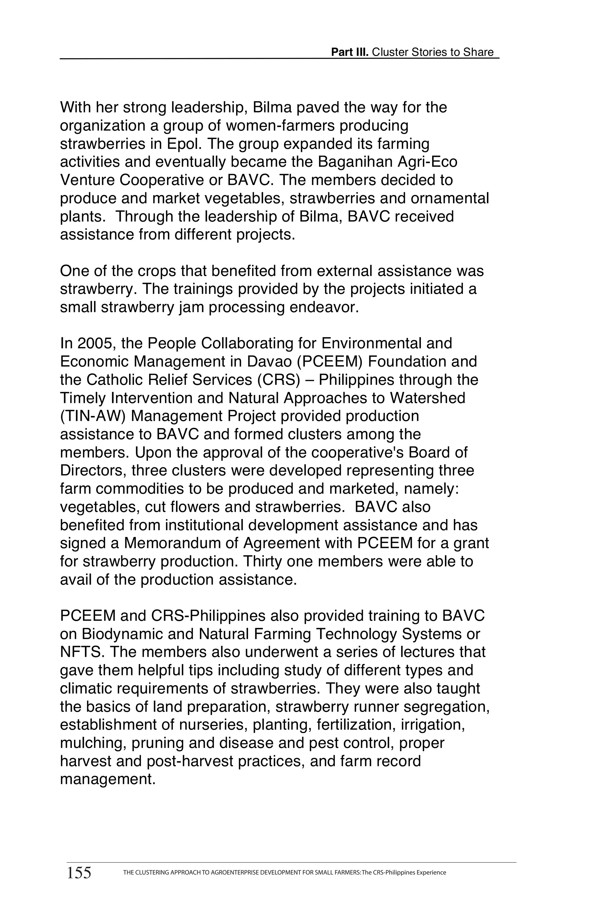 Part III. Cluster Stories to Share



With her strong leadership, Bilma paved the way for the
organization a group of women-farmers producing
strawberries in Epol. The group expanded its farming
activities and eventually became the Baganihan Agri-Eco
Venture Cooperative or BAVC. The members decided to
produce and market vegetables, strawberries and ornamental
plants. Through the leadership of Bilma, BAVC received
assistance from different projects.

One of the crops that benefited from external assistance was
strawberry. The trainings provided by the projects initiated a
small strawberry jam processing endeavor.

In 2005, the People Collaborating for Environmental and
Economic Management in Davao (PCEEM) Foundation and
the Catholic Relief Services (CRS) – Philippines through the
Timely Intervention and Natural Approaches to Watershed
(TIN-AW) Management Project provided production
assistance to BAVC and formed clusters among the
members. Upon the approval of the cooperative's Board of
Directors, three clusters were developed representing three
farm commodities to be produced and marketed, namely:
vegetables, cut flowers and strawberries. BAVC also
benefited from institutional development assistance and has
signed a Memorandum of Agreement with PCEEM for a grant
for strawberry production. Thirty one members were able to
avail of the production assistance.

PCEEM and CRS-Philippines also provided training to BAVC
on Biodynamic and Natural Farming Technology Systems or
NFTS. The members also underwent a series of lectures that
gave them helpful tips including study of different types and
climatic requirements of strawberries. They were also taught
the basics of land preparation, strawberry runner segregation,
establishment of nurseries, planting, fertilization, irrigation,
mulching, pruning and disease and pest control, proper
harvest and post-harvest practices, and farm record
management.



       THE CLUSTERING APPROACH TO AGROENTERPRISE DEVELOPMENT FOR SMALL FARMERS: The CRS-Philippines Experience
155
 155        THE CLUSTERING APPROACH TO AGROENTERPRISE DEVELOPMENT FOR SMALL FARMERS: The CRS-Philippines Experience
 