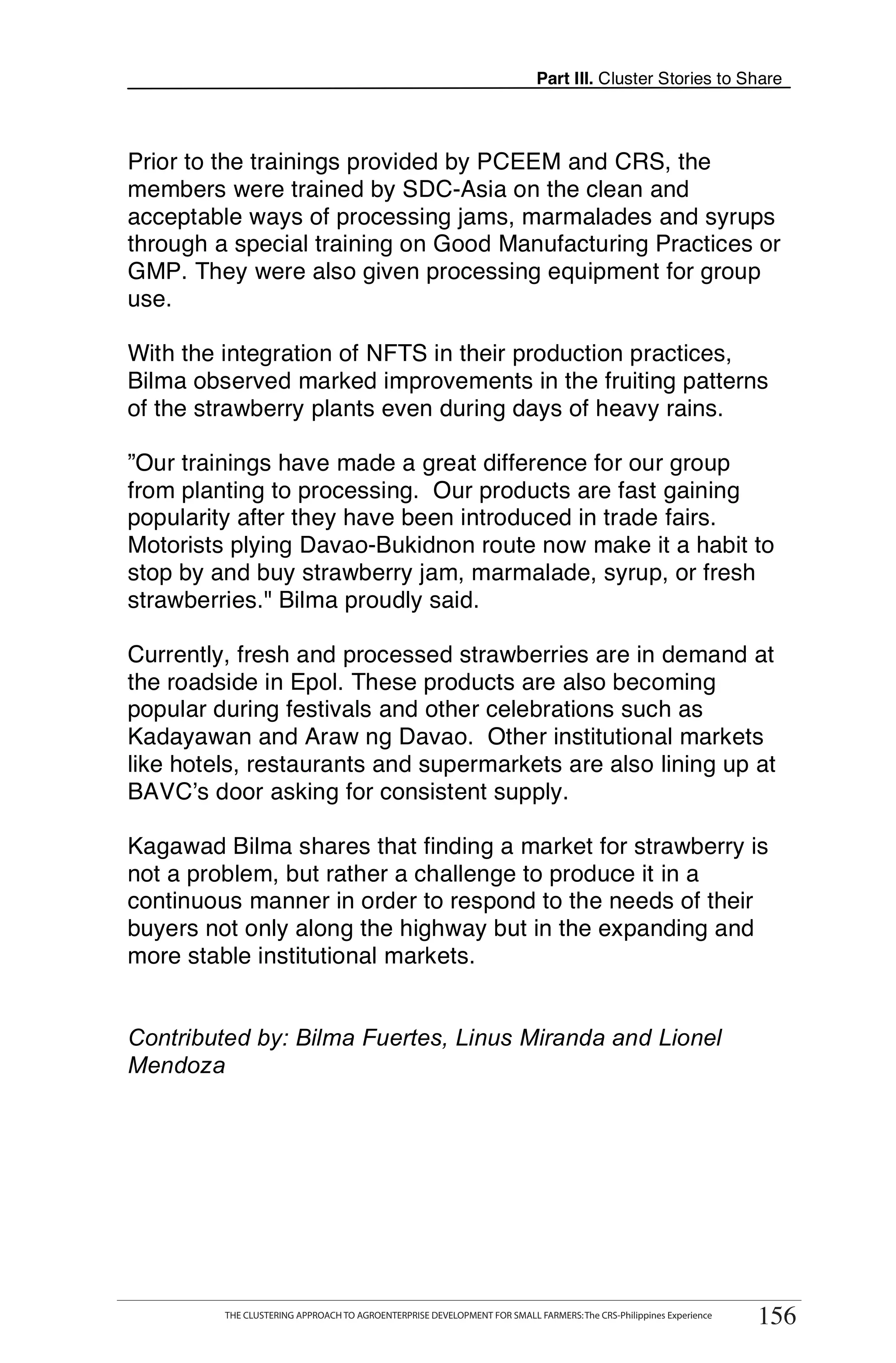 Part III. Cluster Stories to Share



Prior to the trainings provided by PCEEM and CRS, the
members were trained by SDC-Asia on the clean and
acceptable ways of processing jams, marmalades and syrups
through a special training on Good Manufacturing Practices or
GMP. They were also given processing equipment for group
use.

With the integration of NFTS in their production practices,
Bilma observed marked improvements in the fruiting patterns
of the strawberry plants even during days of heavy rains.

”Our trainings have made a great difference for our group
from planting to processing. Our products are fast gaining
popularity after they have been introduced in trade fairs.
Motorists plying Davao-Bukidnon route now make it a habit to
stop by and buy strawberry jam, marmalade, syrup, or fresh
strawberries." Bilma proudly said.

Currently, fresh and processed strawberries are in demand at
the roadside in Epol. These products are also becoming
popular during festivals and other celebrations such as
Kadayawan and Araw ng Davao. Other institutional markets
like hotels, restaurants and supermarkets are also lining up at
BAVC’s door asking for consistent supply.

Kagawad Bilma shares that finding a market for strawberry is
not a problem, but rather a challenge to produce it in a
continuous manner in order to respond to the needs of their
buyers not only along the highway but in the expanding and
more stable institutional markets.


Contributed by: Bilma Fuertes, Linus Miranda and Lionel
Mendoza




      THE CLUSTERING APPROACH TO AGROENTERPRISE DEVELOPMENT FOR SMALL FARMERS: The CRS-Philippines Experience
                                                                                                                     156
           THE CLUSTERING APPROACH TO AGROENTERPRISE DEVELOPMENT FOR SMALL FARMERS: The CRS-Philippines Experience
                                                                                                                      156
 
