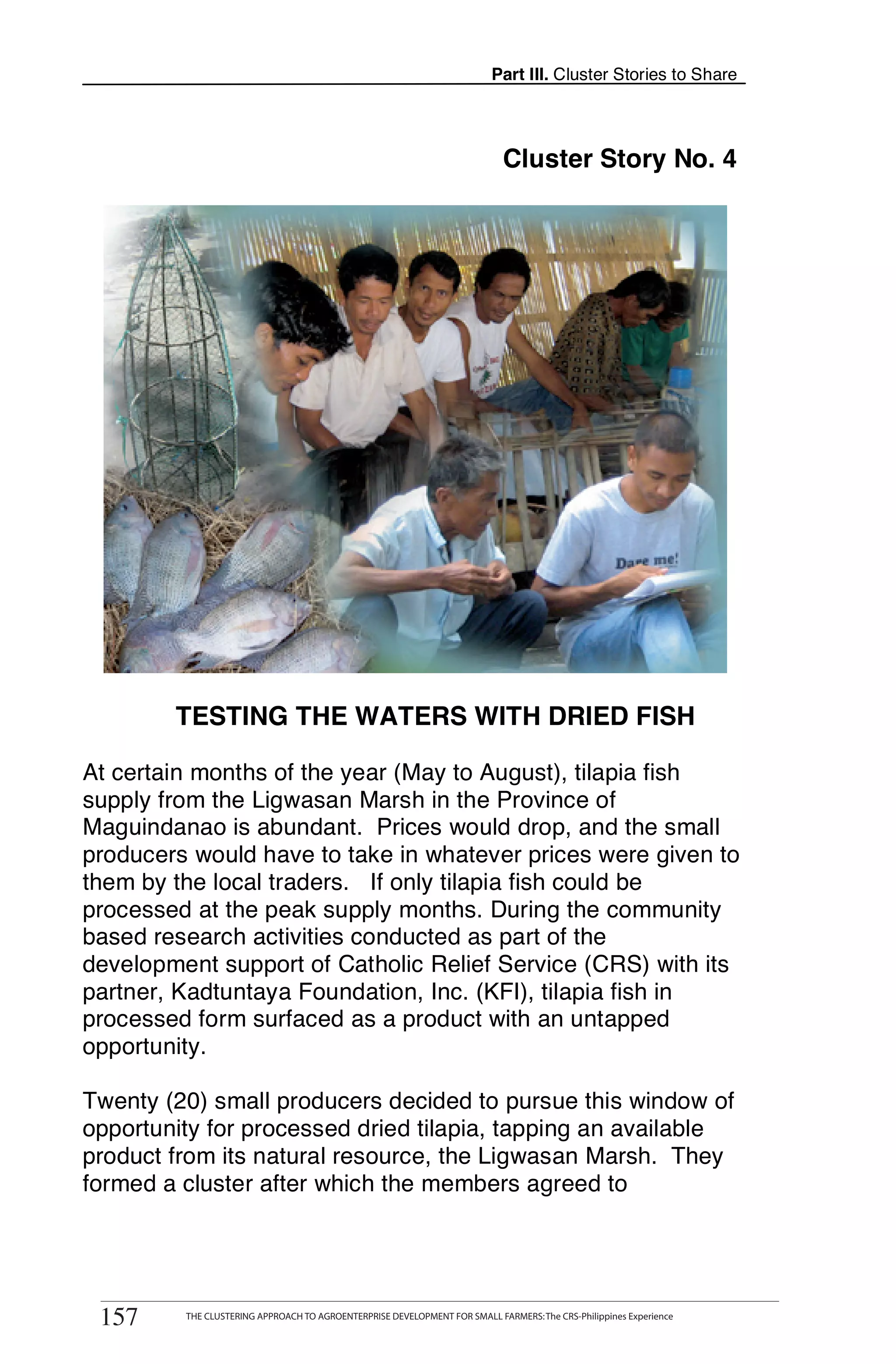 Part III. Cluster Stories to Share




                                                                                Cluster Story No. 4




            TESTING THE WATERS WITH DRIED FISH

At certain months of the year (May to August), tilapia fish
supply from the Ligwasan Marsh in the Province of
Maguindanao is abundant. Prices would drop, and the small
producers would have to take in whatever prices were given to
them by the local traders. If only tilapia fish could be
processed at the peak supply months. During the community
based research activities conducted as part of the
development support of Catholic Relief Service (CRS) with its
partner, Kadtuntaya Foundation, Inc. (KFI), tilapia fish in
processed form surfaced as a product with an untapped
opportunity.

Twenty (20) small producers decided to pursue this window of
opportunity for processed dried tilapia, tapping an available
product from its natural resource, the Ligwasan Marsh. They
formed a cluster after which the members agreed to


       THE CLUSTERING APPROACH TO AGROENTERPRISE DEVELOPMENT FOR SMALL FARMERS: The CRS-Philippines Experience
157
 157          THE CLUSTERING APPROACH TO AGROENTERPRISE DEVELOPMENT FOR SMALL FARMERS: The CRS-Philippines Experience
 