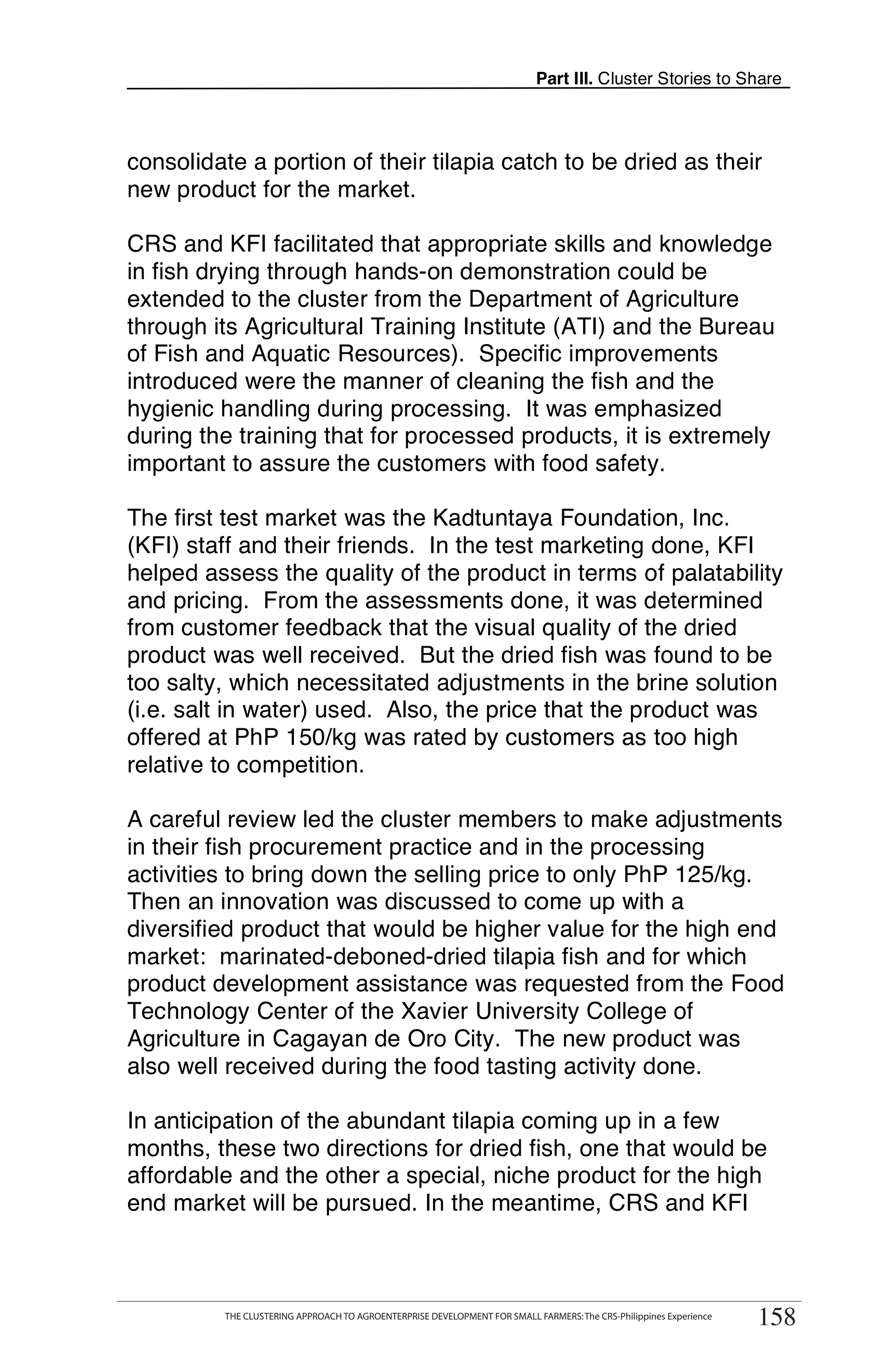Part III. Cluster Stories to Share



consolidate a portion of their tilapia catch to be dried as their
new product for the market.

CRS and KFI facilitated that appropriate skills and knowledge
in fish drying through hands-on demonstration could be
extended to the cluster from the Department of Agriculture
through its Agricultural Training Institute (ATI) and the Bureau
of Fish and Aquatic Resources). Specific improvements
introduced were the manner of cleaning the fish and the
hygienic handling during processing. It was emphasized
during the training that for processed products, it is extremely
important to assure the customers with food safety.

The first test market was the Kadtuntaya Foundation, Inc.
(KFI) staff and their friends. In the test marketing done, KFI
helped assess the quality of the product in terms of palatability
and pricing. From the assessments done, it was determined
from customer feedback that the visual quality of the dried
product was well received. But the dried fish was found to be
too salty, which necessitated adjustments in the brine solution
(i.e. salt in water) used. Also, the price that the product was
offered at PhP 150/kg was rated by customers as too high
relative to competition.

A careful review led the cluster members to make adjustments
in their fish procurement practice and in the processing
activities to bring down the selling price to only PhP 125/kg.
Then an innovation was discussed to come up with a
diversified product that would be higher value for the high end
market: marinated-deboned-dried tilapia fish and for which
product development assistance was requested from the Food
Technology Center of the Xavier University College of
Agriculture in Cagayan de Oro City. The new product was
also well received during the food tasting activity done.

In anticipation of the abundant tilapia coming up in a few
months, these two directions for dried fish, one that would be
affordable and the other a special, niche product for the high
end market will be pursued. In the meantime, CRS and KFI


      THE CLUSTERING APPROACH TO AGROENTERPRISE DEVELOPMENT FOR SMALL FARMERS: The CRS-Philippines Experience
                                                                                                                      158
            THE CLUSTERING APPROACH TO AGROENTERPRISE DEVELOPMENT FOR SMALL FARMERS: The CRS-Philippines Experience
                                                                                                                       158
 