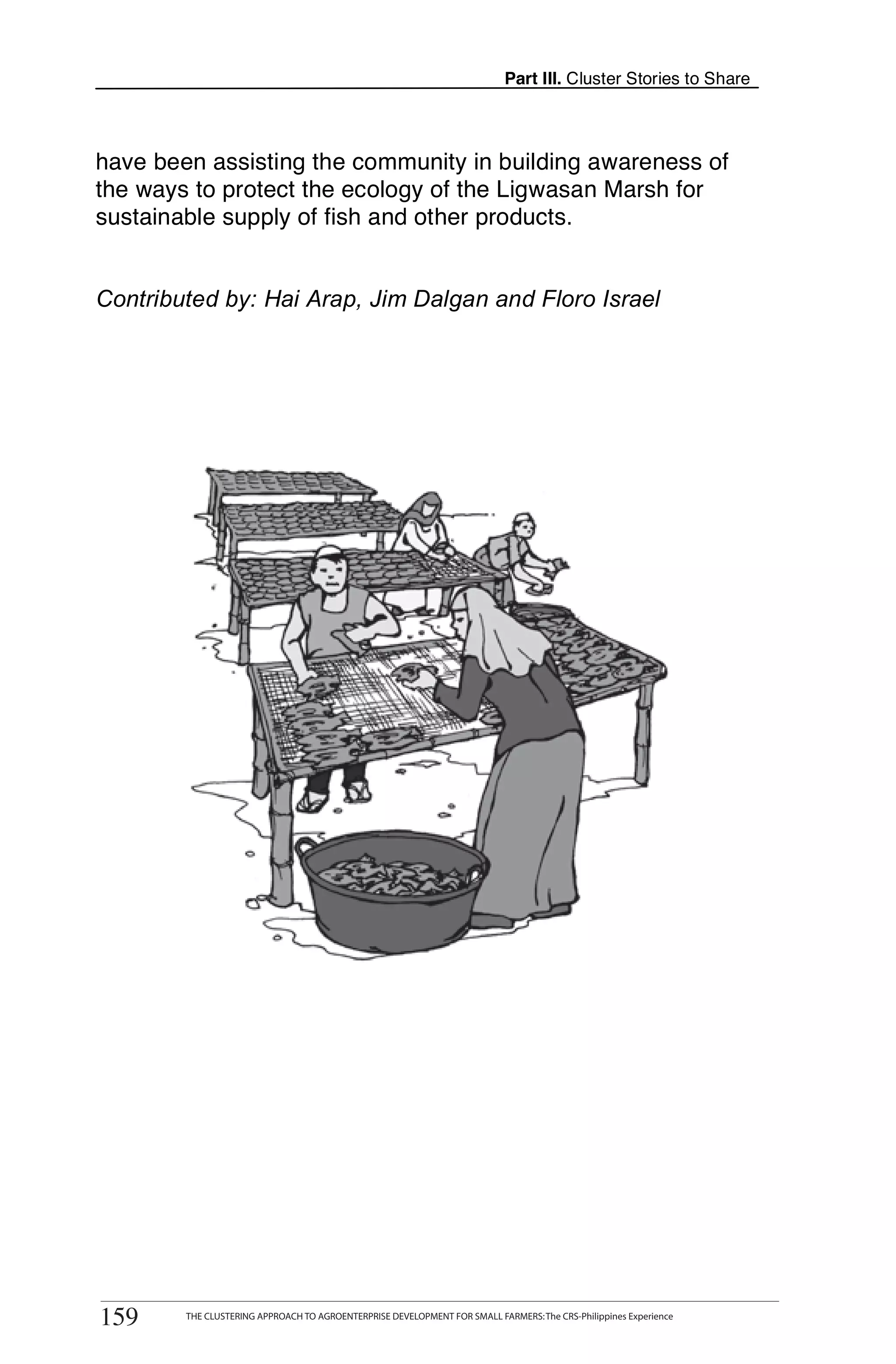 Part III. Cluster Stories to Share



have been assisting the community in building awareness of
the ways to protect the ecology of the Ligwasan Marsh for
sustainable supply of fish and other products.


Contributed by: Hai Arap, Jim Dalgan and Floro Israel




      THE CLUSTERING APPROACH TO AGROENTERPRISE DEVELOPMENT FOR SMALL FARMERS: The CRS-Philippines Experience
159
159       THE CLUSTERING APPROACH TO AGROENTERPRISE DEVELOPMENT FOR SMALL FARMERS: The CRS-Philippines Experience
 