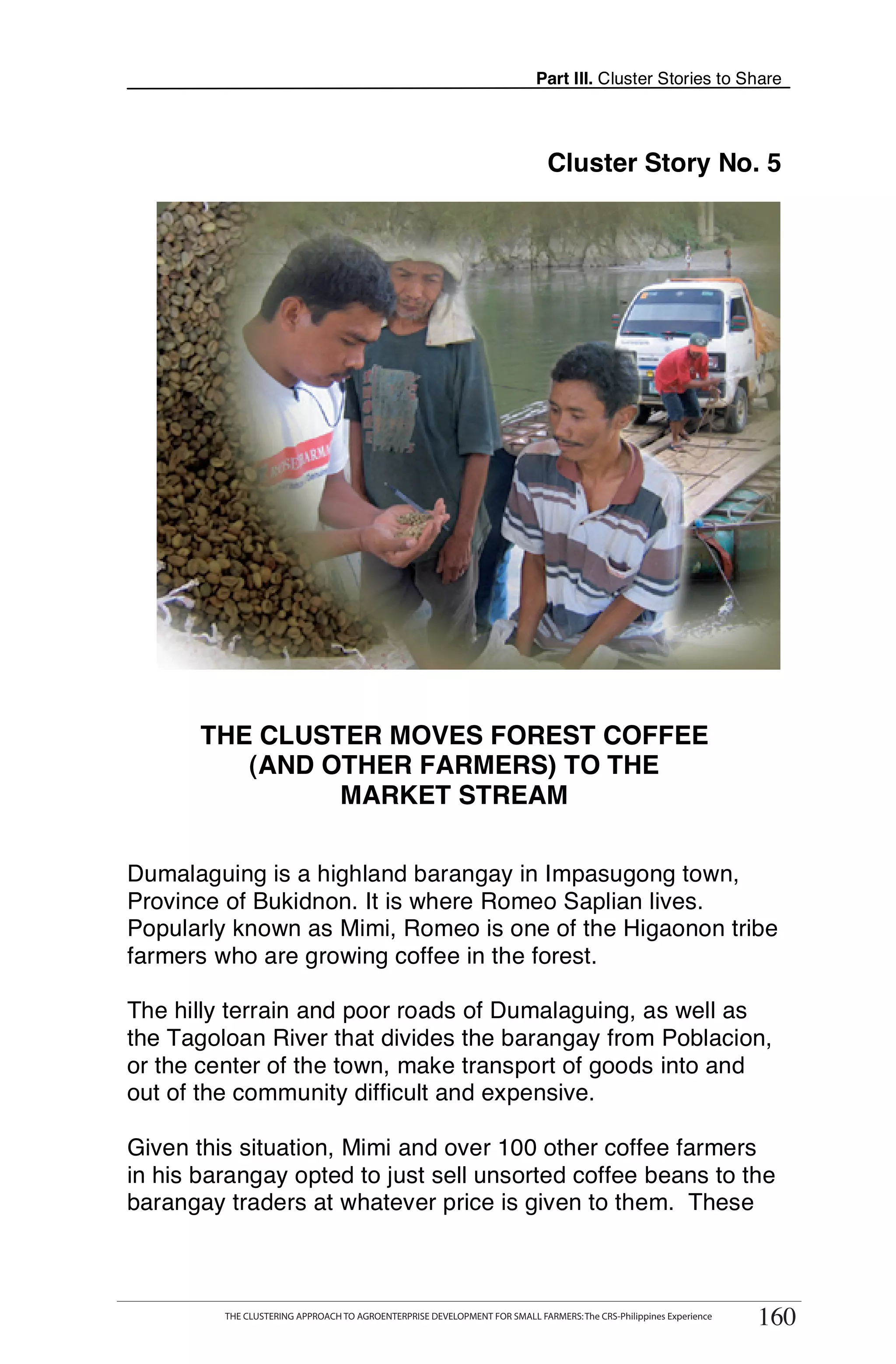 Part III. Cluster Stories to Share




                                                                                Cluster Story No. 5




       THE CLUSTER MOVES FOREST COFFEE
          (AND OTHER FARMERS) TO THE
                MARKET STREAM

Dumalaguing is a highland barangay in Impasugong town,
Province of Bukidnon. It is where Romeo Saplian lives.
Popularly known as Mimi, Romeo is one of the Higaonon tribe
farmers who are growing coffee in the forest.

The hilly terrain and poor roads of Dumalaguing, as well as
the Tagoloan River that divides the barangay from Poblacion,
or the center of the town, make transport of goods into and
out of the community difficult and expensive.

Given this situation, Mimi and over 100 other coffee farmers
in his barangay opted to just sell unsorted coffee beans to the
barangay traders at whatever price is given to them. These


      THE CLUSTERING APPROACH TO AGROENTERPRISE DEVELOPMENT FOR SMALL FARMERS: The CRS-Philippines Experience
                                                                                                                      160
            THE CLUSTERING APPROACH TO AGROENTERPRISE DEVELOPMENT FOR SMALL FARMERS: The CRS-Philippines Experience
                                                                                                                       160
 
