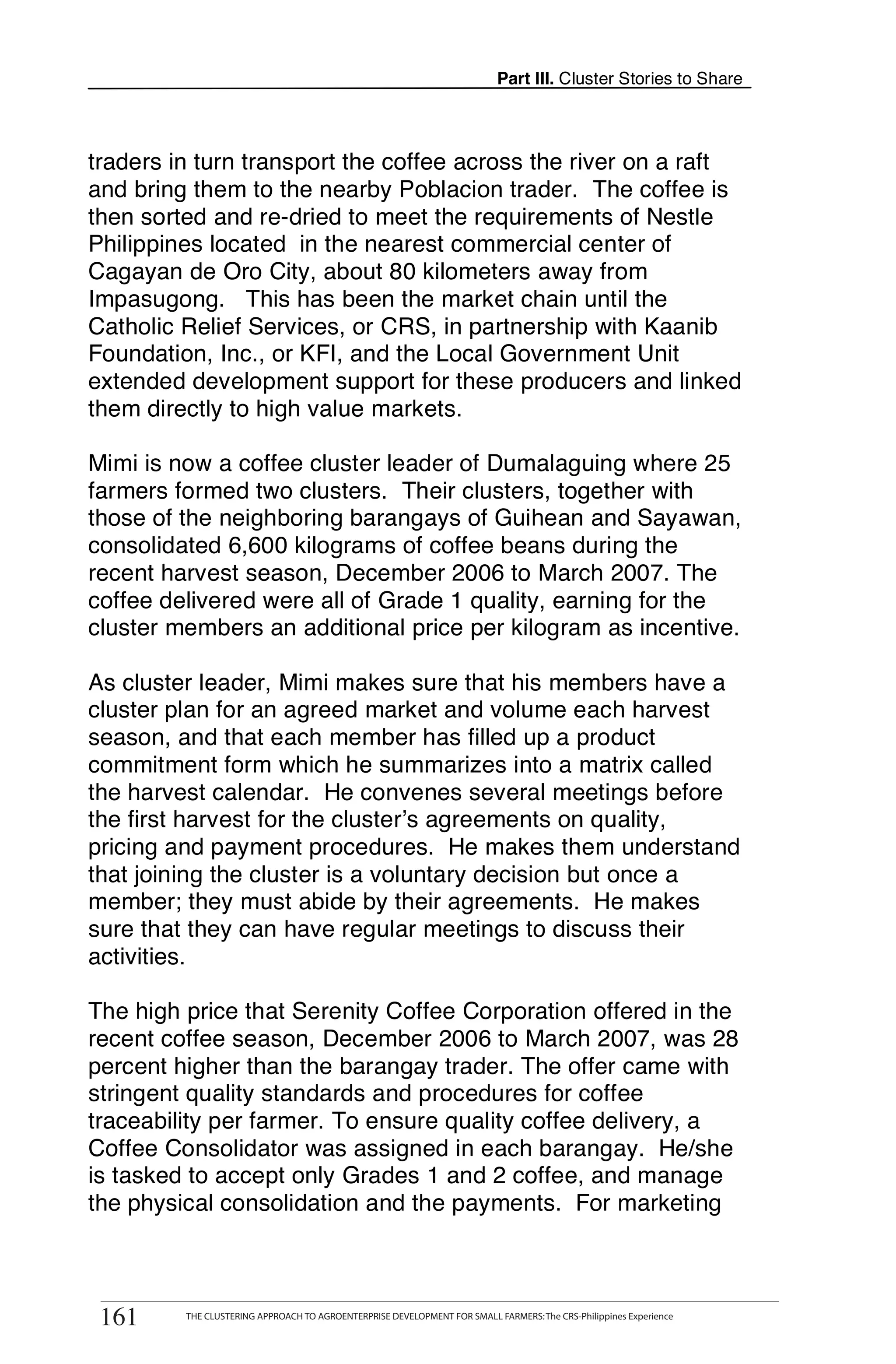 Part III. Cluster Stories to Share



traders in turn transport the coffee across the river on a raft
and bring them to the nearby Poblacion trader. The coffee is
then sorted and re-dried to meet the requirements of Nestle
Philippines located in the nearest commercial center of
Cagayan de Oro City, about 80 kilometers away from
Impasugong. This has been the market chain until the
Catholic Relief Services, or CRS, in partnership with Kaanib
Foundation, Inc., or KFI, and the Local Government Unit
extended development support for these producers and linked
them directly to high value markets.

Mimi is now a coffee cluster leader of Dumalaguing where 25
farmers formed two clusters. Their clusters, together with
those of the neighboring barangays of Guihean and Sayawan,
consolidated 6,600 kilograms of coffee beans during the
recent harvest season, December 2006 to March 2007. The
coffee delivered were all of Grade 1 quality, earning for the
cluster members an additional price per kilogram as incentive.

As cluster leader, Mimi makes sure that his members have a
cluster plan for an agreed market and volume each harvest
season, and that each member has filled up a product
commitment form which he summarizes into a matrix called
the harvest calendar. He convenes several meetings before
the first harvest for the cluster’s agreements on quality,
pricing and payment procedures. He makes them understand
that joining the cluster is a voluntary decision but once a
member; they must abide by their agreements. He makes
sure that they can have regular meetings to discuss their
activities.

The high price that Serenity Coffee Corporation offered in the
recent coffee season, December 2006 to March 2007, was 28
percent higher than the barangay trader. The offer came with
stringent quality standards and procedures for coffee
traceability per farmer. To ensure quality coffee delivery, a
Coffee Consolidator was assigned in each barangay. He/she
is tasked to accept only Grades 1 and 2 coffee, and manage
the physical consolidation and the payments. For marketing


       THE CLUSTERING APPROACH TO AGROENTERPRISE DEVELOPMENT FOR SMALL FARMERS: The CRS-Philippines Experience
161
 161         THE CLUSTERING APPROACH TO AGROENTERPRISE DEVELOPMENT FOR SMALL FARMERS: The CRS-Philippines Experience
 