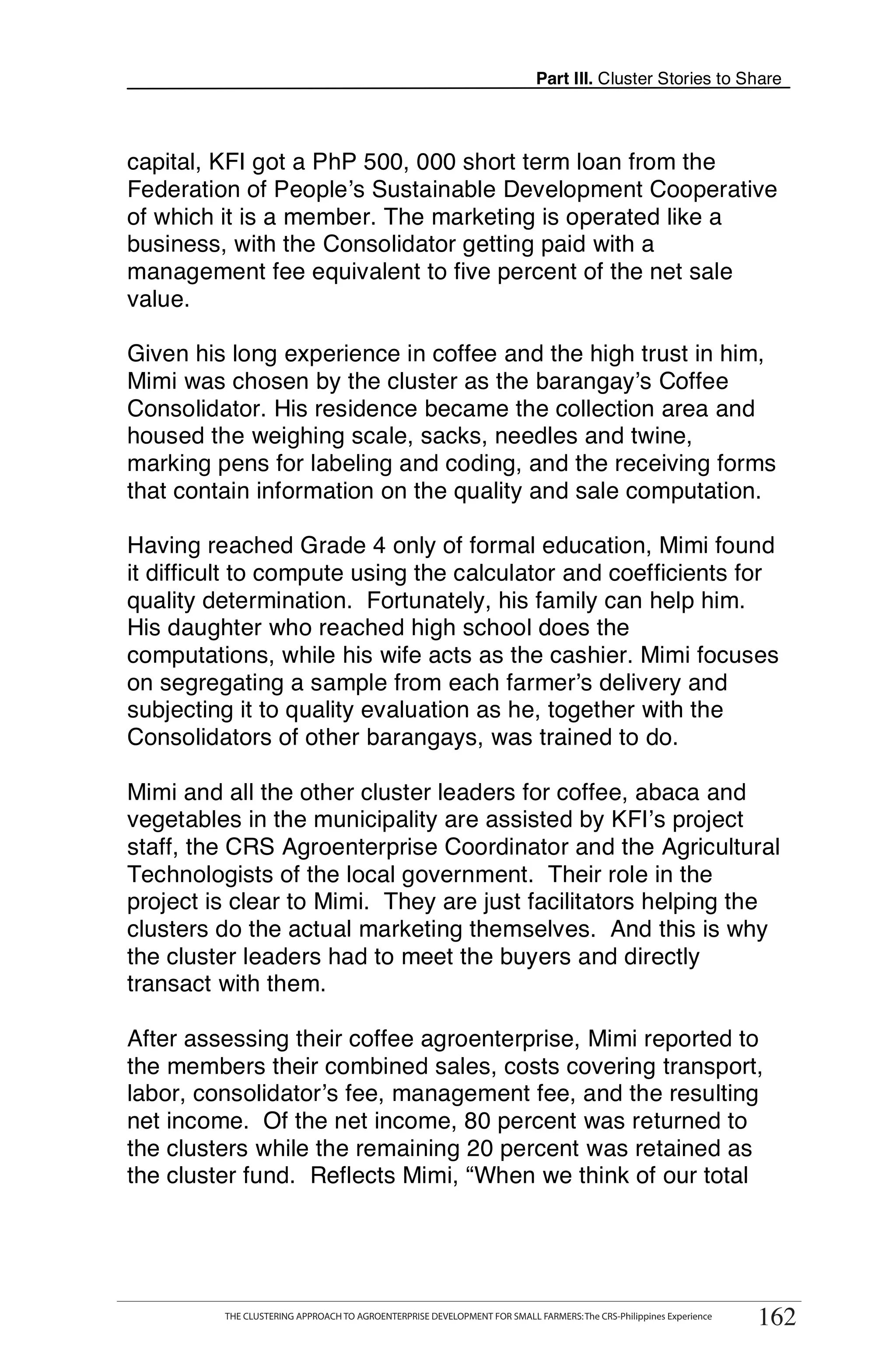Part III. Cluster Stories to Share



capital, KFI got a PhP 500, 000 short term loan from the
Federation of People’s Sustainable Development Cooperative
of which it is a member. The marketing is operated like a
business, with the Consolidator getting paid with a
management fee equivalent to five percent of the net sale
value.

Given his long experience in coffee and the high trust in him,
Mimi was chosen by the cluster as the barangay’s Coffee
Consolidator. His residence became the collection area and
housed the weighing scale, sacks, needles and twine,
marking pens for labeling and coding, and the receiving forms
that contain information on the quality and sale computation.

Having reached Grade 4 only of formal education, Mimi found
it difficult to compute using the calculator and coefficients for
quality determination. Fortunately, his family can help him.
His daughter who reached high school does the
computations, while his wife acts as the cashier. Mimi focuses
on segregating a sample from each farmer’s delivery and
subjecting it to quality evaluation as he, together with the
Consolidators of other barangays, was trained to do.

Mimi and all the other cluster leaders for coffee, abaca and
vegetables in the municipality are assisted by KFI’s project
staff, the CRS Agroenterprise Coordinator and the Agricultural
Technologists of the local government. Their role in the
project is clear to Mimi. They are just facilitators helping the
clusters do the actual marketing themselves. And this is why
the cluster leaders had to meet the buyers and directly
transact with them.

After assessing their coffee agroenterprise, Mimi reported to
the members their combined sales, costs covering transport,
labor, consolidator’s fee, management fee, and the resulting
net income. Of the net income, 80 percent was returned to
the clusters while the remaining 20 percent was retained as
the cluster fund. Reflects Mimi, “When we think of our total



      THE CLUSTERING APPROACH TO AGROENTERPRISE DEVELOPMENT FOR SMALL FARMERS: The CRS-Philippines Experience
                                                                                                                      162
            THE CLUSTERING APPROACH TO AGROENTERPRISE DEVELOPMENT FOR SMALL FARMERS: The CRS-Philippines Experience
                                                                                                                       162
 