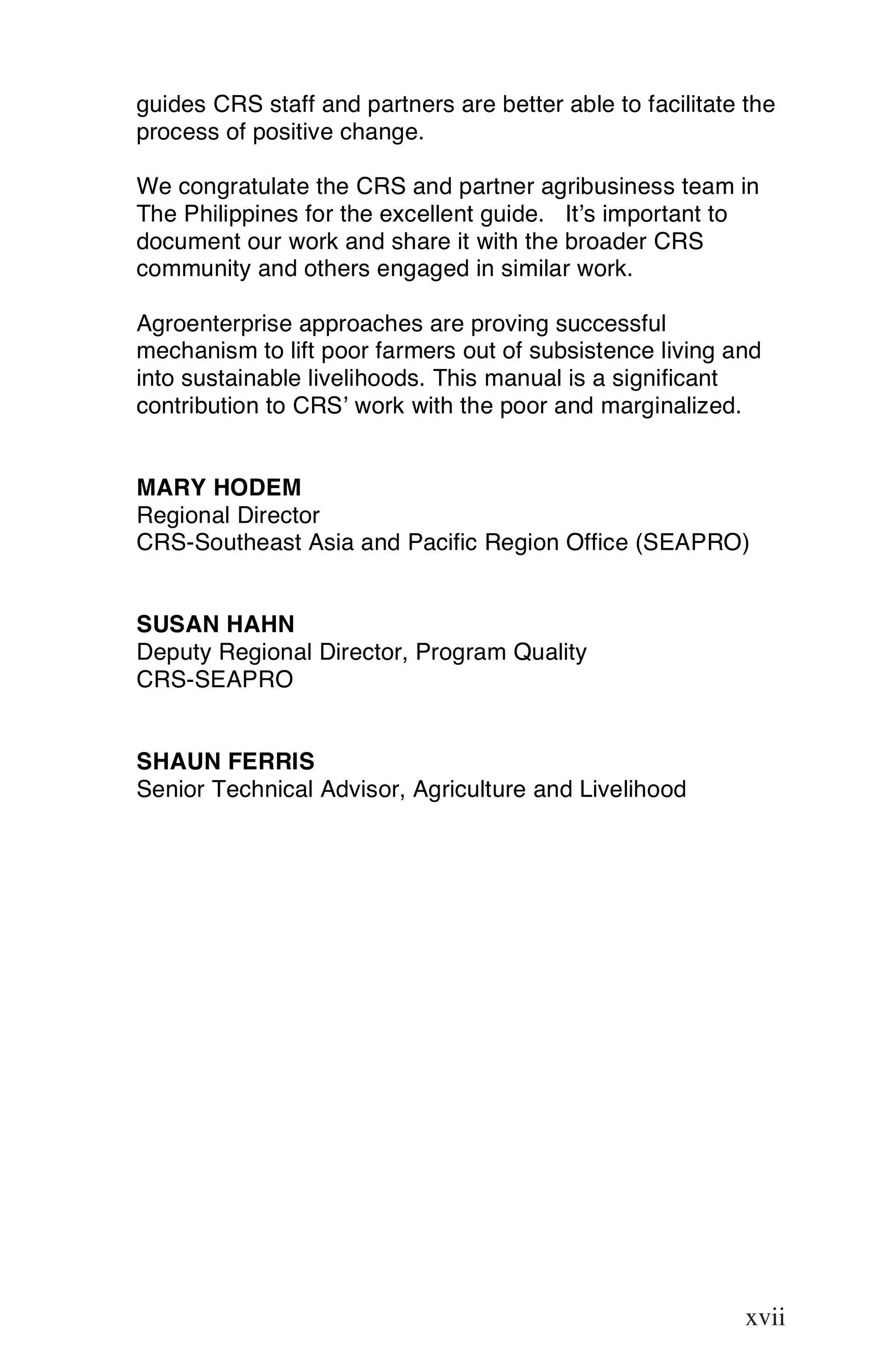 guides CRS staff and partners are better able to facilitate the
process of positive change.

We congratulate the CRS and partner agribusiness team in
The Philippines for the excellent guide. It’s important to
document our work and share it with the broader CRS
community and others engaged in similar work.

Agroenterprise approaches are proving successful
mechanism to lift poor farmers out of subsistence living and
into sustainable livelihoods. This manual is a significant
contribution to CRS’ work with the poor and marginalized.


MARY HODEM
Regional Director
CRS-Southeast Asia and Pacific Region Office (SEAPRO)


SUSAN HAHN
Deputy Regional Director, Program Quality
CRS-SEAPRO


SHAUN FERRIS
Senior Technical Advisor, Agriculture and Livelihood




                                                            xvii

                                                            xvii
 