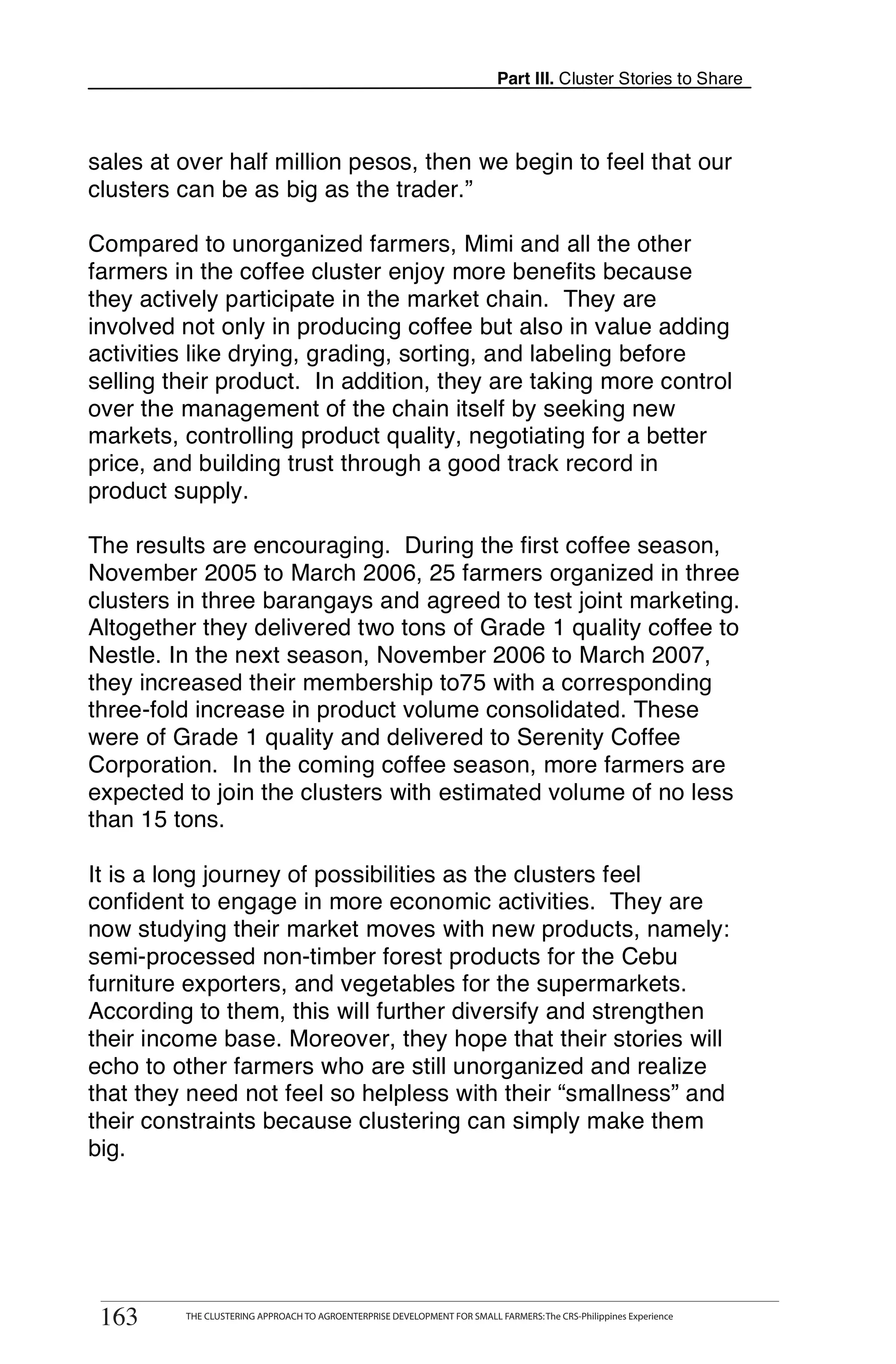 Part III. Cluster Stories to Share



sales at over half million pesos, then we begin to feel that our
clusters can be as big as the trader.”

Compared to unorganized farmers, Mimi and all the other
farmers in the coffee cluster enjoy more benefits because
they actively participate in the market chain. They are
involved not only in producing coffee but also in value adding
activities like drying, grading, sorting, and labeling before
selling their product. In addition, they are taking more control
over the management of the chain itself by seeking new
markets, controlling product quality, negotiating for a better
price, and building trust through a good track record in
product supply.

The results are encouraging. During the first coffee season,
November 2005 to March 2006, 25 farmers organized in three
clusters in three barangays and agreed to test joint marketing.
Altogether they delivered two tons of Grade 1 quality coffee to
Nestle. In the next season, November 2006 to March 2007,
they increased their membership to75 with a corresponding
three-fold increase in product volume consolidated. These
were of Grade 1 quality and delivered to Serenity Coffee
Corporation. In the coming coffee season, more farmers are
expected to join the clusters with estimated volume of no less
than 15 tons.

It is a long journey of possibilities as the clusters feel
confident to engage in more economic activities. They are
now studying their market moves with new products, namely:
semi-processed non-timber forest products for the Cebu
furniture exporters, and vegetables for the supermarkets.
According to them, this will further diversify and strengthen
their income base. Moreover, they hope that their stories will
echo to other farmers who are still unorganized and realize
that they need not feel so helpless with their “smallness” and
their constraints because clustering can simply make them
big.




       THE CLUSTERING APPROACH TO AGROENTERPRISE DEVELOPMENT FOR SMALL FARMERS: The CRS-Philippines Experience
163
 163         THE CLUSTERING APPROACH TO AGROENTERPRISE DEVELOPMENT FOR SMALL FARMERS: The CRS-Philippines Experience
 