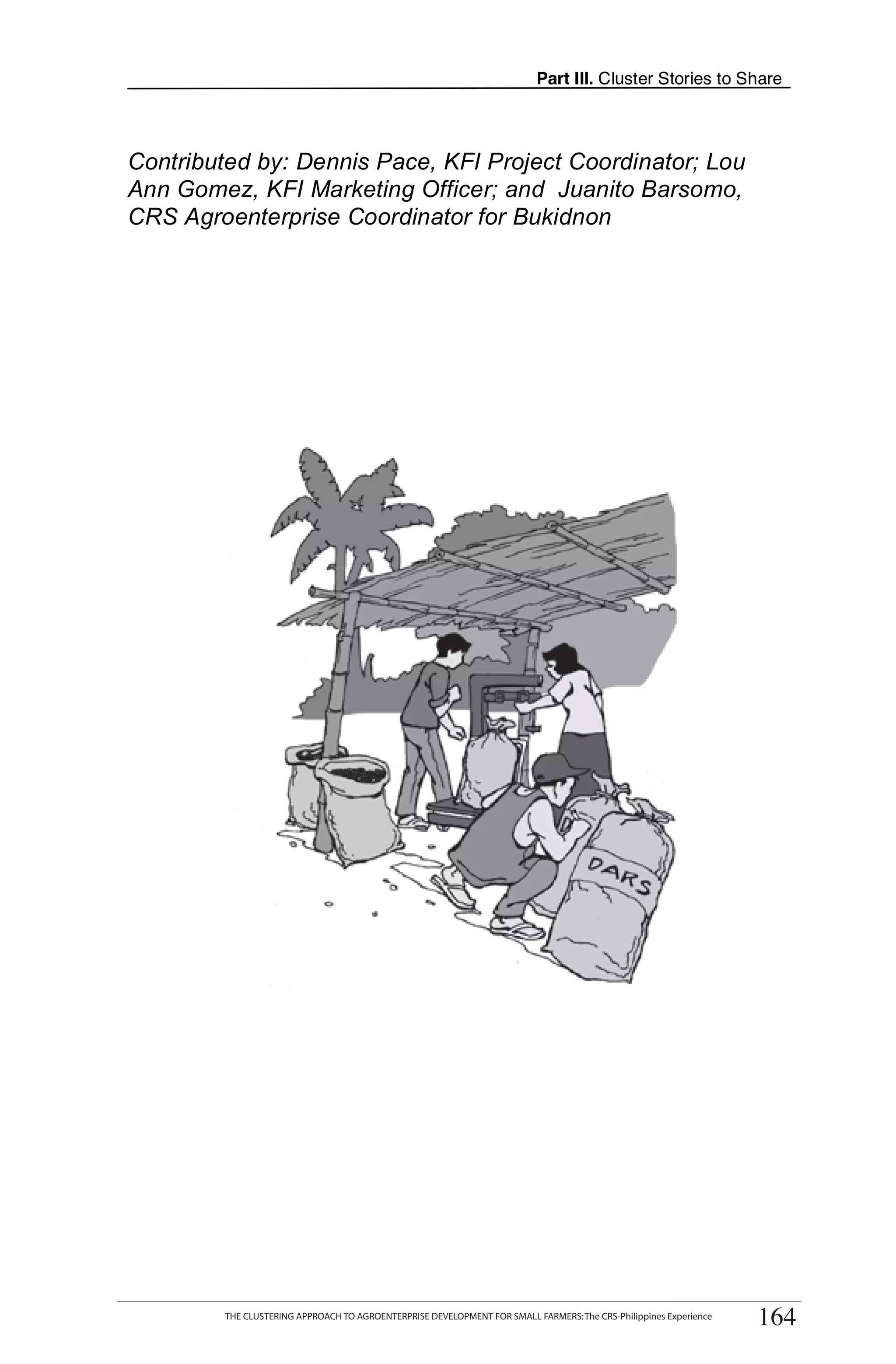 Part III. Cluster Stories to Share



Contributed by: Dennis Pace, KFI Project Coordinator; Lou
Ann Gomez, KFI Marketing Officer; and Juanito Barsomo,
CRS Agroenterprise Coordinator for Bukidnon




      THE CLUSTERING APPROACH TO AGROENTERPRISE DEVELOPMENT FOR SMALL FARMERS: The CRS-Philippines Experience
                                                                                                                     164
           THE CLUSTERING APPROACH TO AGROENTERPRISE DEVELOPMENT FOR SMALL FARMERS: The CRS-Philippines Experience
                                                                                                                      164
 