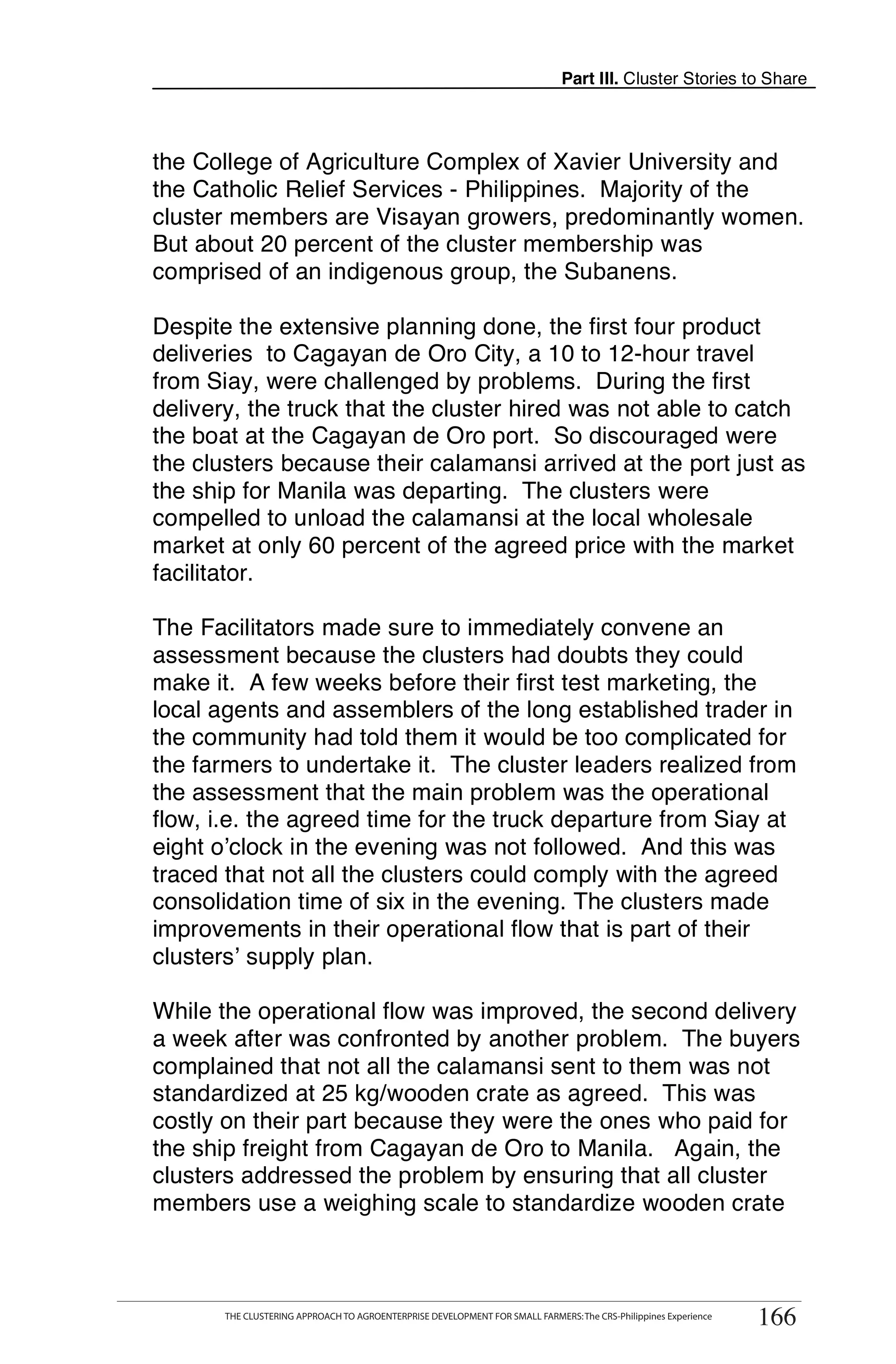 Part III. Cluster Stories to Share



the College of Agriculture Complex of Xavier University and
the Catholic Relief Services - Philippines. Majority of the
cluster members are Visayan growers, predominantly women.
But about 20 percent of the cluster membership was
comprised of an indigenous group, the Subanens.

Despite the extensive planning done, the first four product
deliveries to Cagayan de Oro City, a 10 to 12-hour travel
from Siay, were challenged by problems. During the first
delivery, the truck that the cluster hired was not able to catch
the boat at the Cagayan de Oro port. So discouraged were
the clusters because their calamansi arrived at the port just as
the ship for Manila was departing. The clusters were
compelled to unload the calamansi at the local wholesale
market at only 60 percent of the agreed price with the market
facilitator.

The Facilitators made sure to immediately convene an
assessment because the clusters had doubts they could
make it. A few weeks before their first test marketing, the
local agents and assemblers of the long established trader in
the community had told them it would be too complicated for
the farmers to undertake it. The cluster leaders realized from
the assessment that the main problem was the operational
flow, i.e. the agreed time for the truck departure from Siay at
eight o’clock in the evening was not followed. And this was
traced that not all the clusters could comply with the agreed
consolidation time of six in the evening. The clusters made
improvements in their operational flow that is part of their
clusters’ supply plan.

While the operational flow was improved, the second delivery
a week after was confronted by another problem. The buyers
complained that not all the calamansi sent to them was not
standardized at 25 kg/wooden crate as agreed. This was
costly on their part because they were the ones who paid for
the ship freight from Cagayan de Oro to Manila. Again, the
clusters addressed the problem by ensuring that all cluster
members use a weighing scale to standardize wooden crate


      THE CLUSTERING APPROACH TO AGROENTERPRISE DEVELOPMENT FOR SMALL FARMERS: The CRS-Philippines Experience
                                                                                                                  166
       THE CLUSTERING APPROACH TO AGROENTERPRISE DEVELOPMENT FOR SMALL FARMERS: The CRS-Philippines Experience
                                                                                                                 166
 