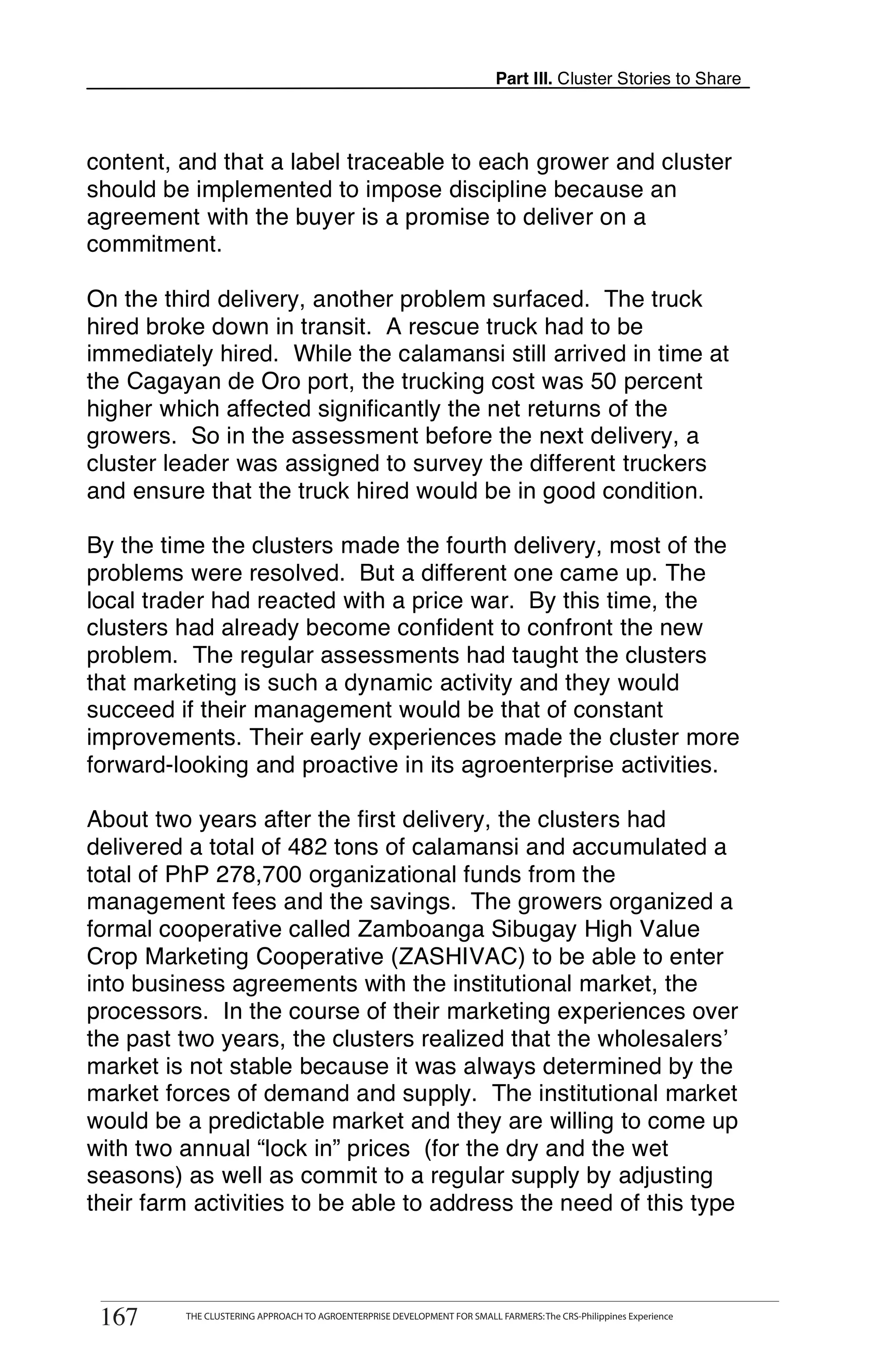 Part III. Cluster Stories to Share



content, and that a label traceable to each grower and cluster
should be implemented to impose discipline because an
agreement with the buyer is a promise to deliver on a
commitment.

On the third delivery, another problem surfaced. The truck
hired broke down in transit. A rescue truck had to be
immediately hired. While the calamansi still arrived in time at
the Cagayan de Oro port, the trucking cost was 50 percent
higher which affected significantly the net returns of the
growers. So in the assessment before the next delivery, a
cluster leader was assigned to survey the different truckers
and ensure that the truck hired would be in good condition.

By the time the clusters made the fourth delivery, most of the
problems were resolved. But a different one came up. The
local trader had reacted with a price war. By this time, the
clusters had already become confident to confront the new
problem. The regular assessments had taught the clusters
that marketing is such a dynamic activity and they would
succeed if their management would be that of constant
improvements. Their early experiences made the cluster more
forward-looking and proactive in its agroenterprise activities.

About two years after the first delivery, the clusters had
delivered a total of 482 tons of calamansi and accumulated a
total of PhP 278,700 organizational funds from the
management fees and the savings. The growers organized a
formal cooperative called Zamboanga Sibugay High Value
Crop Marketing Cooperative (ZASHIVAC) to be able to enter
into business agreements with the institutional market, the
processors. In the course of their marketing experiences over
the past two years, the clusters realized that the wholesalers’
market is not stable because it was always determined by the
market forces of demand and supply. The institutional market
would be a predictable market and they are willing to come up
with two annual “lock in” prices (for the dry and the wet
seasons) as well as commit to a regular supply by adjusting
their farm activities to be able to address the need of this type


       THE CLUSTERING APPROACH TO AGROENTERPRISE DEVELOPMENT FOR SMALL FARMERS: The CRS-Philippines Experience
167
 167         THE CLUSTERING APPROACH TO AGROENTERPRISE DEVELOPMENT FOR SMALL FARMERS: The CRS-Philippines Experience
 