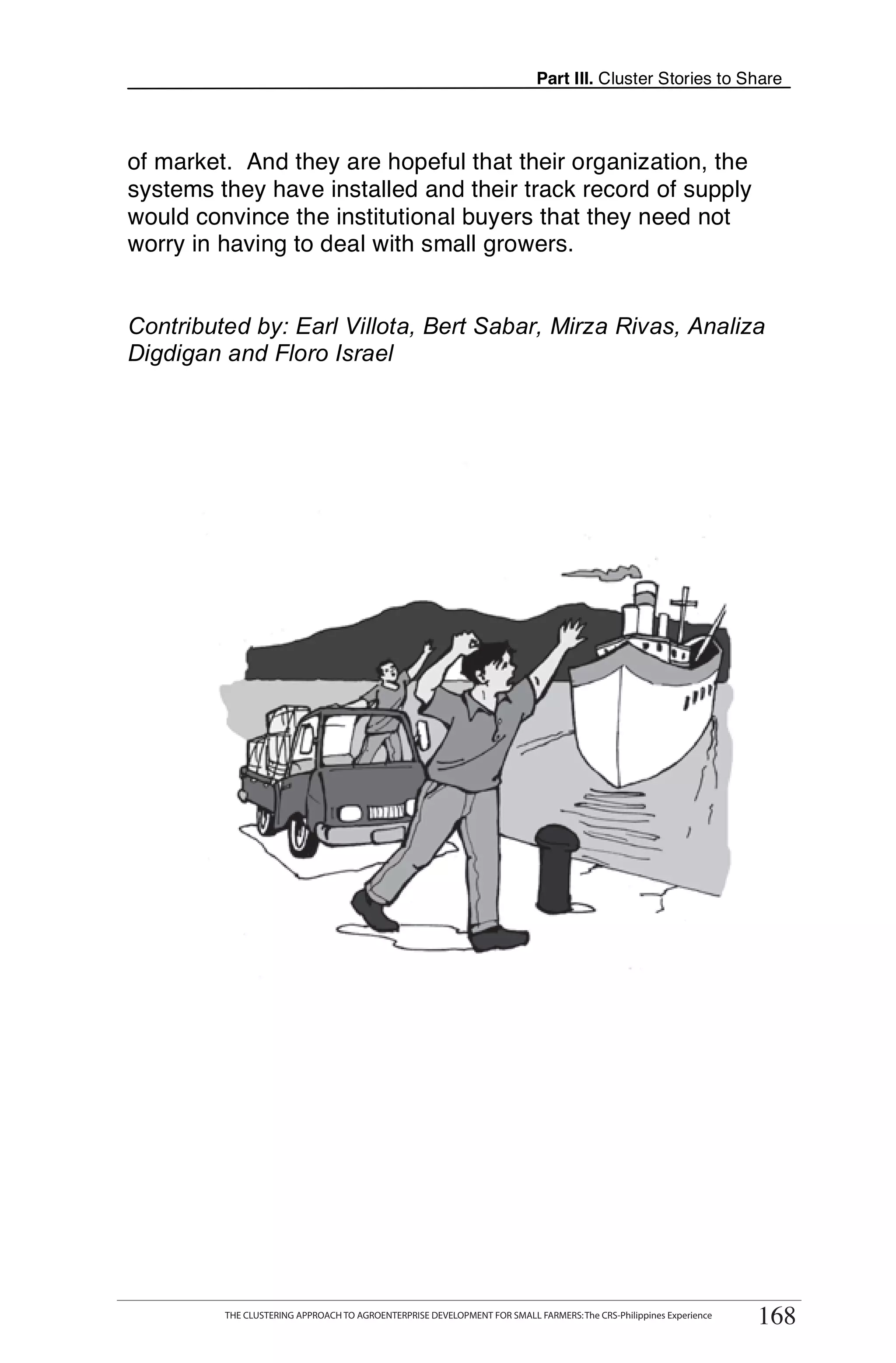Part III. Cluster Stories to Share



of market. And they are hopeful that their organization, the
systems they have installed and their track record of supply
would convince the institutional buyers that they need not
worry in having to deal with small growers.


Contributed by: Earl Villota, Bert Sabar, Mirza Rivas, Analiza
Digdigan and Floro Israel




      THE CLUSTERING APPROACH TO AGROENTERPRISE DEVELOPMENT FOR SMALL FARMERS: The CRS-Philippines Experience
                                                                                                                     168
           THE CLUSTERING APPROACH TO AGROENTERPRISE DEVELOPMENT FOR SMALL FARMERS: The CRS-Philippines Experience
                                                                                                                      168
 