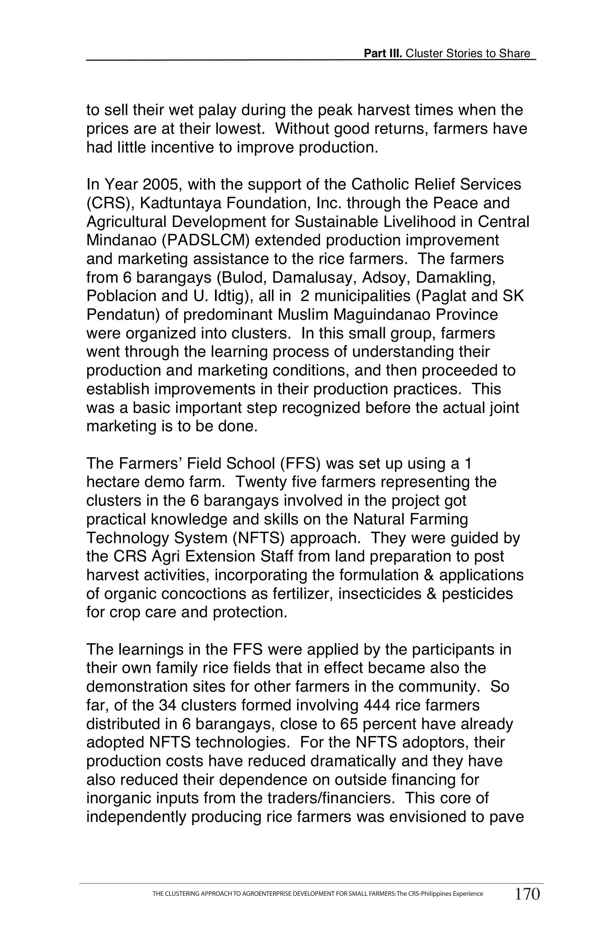 Part III. Cluster Stories to Share



to sell their wet palay during the peak harvest times when the
prices are at their lowest. Without good returns, farmers have
had little incentive to improve production.

In Year 2005, with the support of the Catholic Relief Services
(CRS), Kadtuntaya Foundation, Inc. through the Peace and
Agricultural Development for Sustainable Livelihood in Central
Mindanao (PADSLCM) extended production improvement
and marketing assistance to the rice farmers. The farmers
from 6 barangays (Bulod, Damalusay, Adsoy, Damakling,
Poblacion and U. Idtig), all in 2 municipalities (Paglat and SK
Pendatun) of predominant Muslim Maguindanao Province
were organized into clusters. In this small group, farmers
went through the learning process of understanding their
production and marketing conditions, and then proceeded to
establish improvements in their production practices. This
was a basic important step recognized before the actual joint
marketing is to be done.

The Farmers’ Field School (FFS) was set up using a 1
hectare demo farm. Twenty five farmers representing the
clusters in the 6 barangays involved in the project got
practical knowledge and skills on the Natural Farming
Technology System (NFTS) approach. They were guided by
the CRS Agri Extension Staff from land preparation to post
harvest activities, incorporating the formulation & applications
of organic concoctions as fertilizer, insecticides & pesticides
for crop care and protection.

The learnings in the FFS were applied by the participants in
their own family rice fields that in effect became also the
demonstration sites for other farmers in the community. So
far, of the 34 clusters formed involving 444 rice farmers
distributed in 6 barangays, close to 65 percent have already
adopted NFTS technologies. For the NFTS adoptors, their
production costs have reduced dramatically and they have
also reduced their dependence on outside financing for
inorganic inputs from the traders/financiers. This core of
independently producing rice farmers was envisioned to pave


      THE CLUSTERING APPROACH TO AGROENTERPRISE DEVELOPMENT FOR SMALL FARMERS: The CRS-Philippines Experience
                                                                                                                      170
            THE CLUSTERING APPROACH TO AGROENTERPRISE DEVELOPMENT FOR SMALL FARMERS: The CRS-Philippines Experience
                                                                                                                       170
 