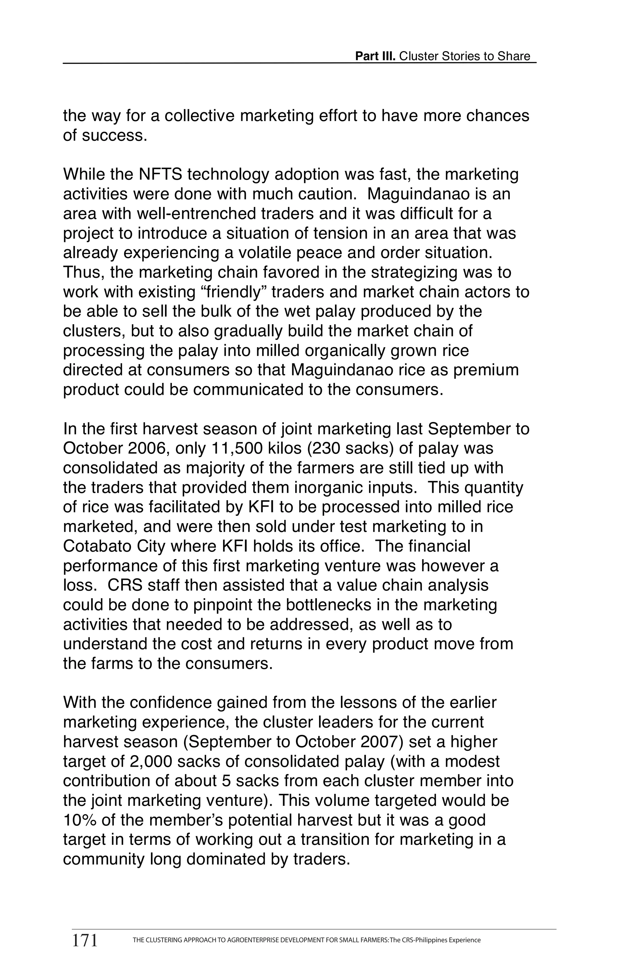 Part III. Cluster Stories to Share



the way for a collective marketing effort to have more chances
of success.

While the NFTS technology adoption was fast, the marketing
activities were done with much caution. Maguindanao is an
area with well-entrenched traders and it was difficult for a
project to introduce a situation of tension in an area that was
already experiencing a volatile peace and order situation.
Thus, the marketing chain favored in the strategizing was to
work with existing “friendly” traders and market chain actors to
be able to sell the bulk of the wet palay produced by the
clusters, but to also gradually build the market chain of
processing the palay into milled organically grown rice
directed at consumers so that Maguindanao rice as premium
product could be communicated to the consumers.

In the first harvest season of joint marketing last September to
October 2006, only 11,500 kilos (230 sacks) of palay was
consolidated as majority of the farmers are still tied up with
the traders that provided them inorganic inputs. This quantity
of rice was facilitated by KFI to be processed into milled rice
marketed, and were then sold under test marketing to in
Cotabato City where KFI holds its office. The financial
performance of this first marketing venture was however a
loss. CRS staff then assisted that a value chain analysis
could be done to pinpoint the bottlenecks in the marketing
activities that needed to be addressed, as well as to
understand the cost and returns in every product move from
the farms to the consumers.

With the confidence gained from the lessons of the earlier
marketing experience, the cluster leaders for the current
harvest season (September to October 2007) set a higher
target of 2,000 sacks of consolidated palay (with a modest
contribution of about 5 sacks from each cluster member into
the joint marketing venture). This volume targeted would be
10% of the member’s potential harvest but it was a good
target in terms of working out a transition for marketing in a
community long dominated by traders.


       THE CLUSTERING APPROACH TO AGROENTERPRISE DEVELOPMENT FOR SMALL FARMERS: The CRS-Philippines Experience
171
 171         THE CLUSTERING APPROACH TO AGROENTERPRISE DEVELOPMENT FOR SMALL FARMERS: The CRS-Philippines Experience
 