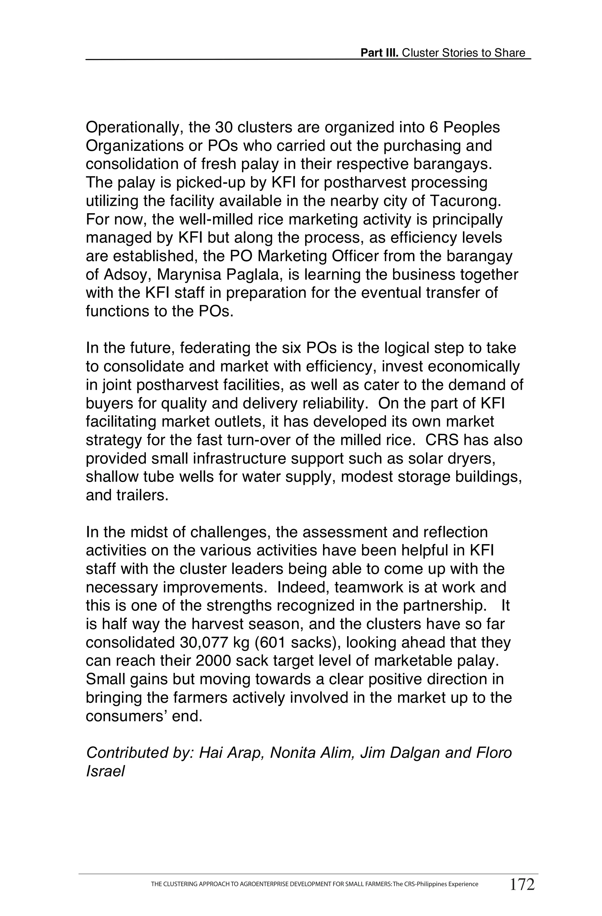 Part III. Cluster Stories to Share




Operationally, the 30 clusters are organized into 6 Peoples
Organizations or POs who carried out the purchasing and
consolidation of fresh palay in their respective barangays.
The palay is picked-up by KFI for postharvest processing
utilizing the facility available in the nearby city of Tacurong.
For now, the well-milled rice marketing activity is principally
managed by KFI but along the process, as efficiency levels
are established, the PO Marketing Officer from the barangay
of Adsoy, Marynisa Paglala, is learning the business together
with the KFI staff in preparation for the eventual transfer of
functions to the POs.

In the future, federating the six POs is the logical step to take
to consolidate and market with efficiency, invest economically
in joint postharvest facilities, as well as cater to the demand of
buyers for quality and delivery reliability. On the part of KFI
facilitating market outlets, it has developed its own market
strategy for the fast turn-over of the milled rice. CRS has also
provided small infrastructure support such as solar dryers,
shallow tube wells for water supply, modest storage buildings,
and trailers.

In the midst of challenges, the assessment and reflection
activities on the various activities have been helpful in KFI
staff with the cluster leaders being able to come up with the
necessary improvements. Indeed, teamwork is at work and
this is one of the strengths recognized in the partnership. It
is half way the harvest season, and the clusters have so far
consolidated 30,077 kg (601 sacks), looking ahead that they
can reach their 2000 sack target level of marketable palay.
Small gains but moving towards a clear positive direction in
bringing the farmers actively involved in the market up to the
consumers’ end.

Contributed by: Hai Arap, Nonita Alim, Jim Dalgan and Floro
Israel




      THE CLUSTERING APPROACH TO AGROENTERPRISE DEVELOPMENT FOR SMALL FARMERS: The CRS-Philippines Experience
                                                                                                                     172
           THE CLUSTERING APPROACH TO AGROENTERPRISE DEVELOPMENT FOR SMALL FARMERS: The CRS-Philippines Experience
                                                                                                                      172
 