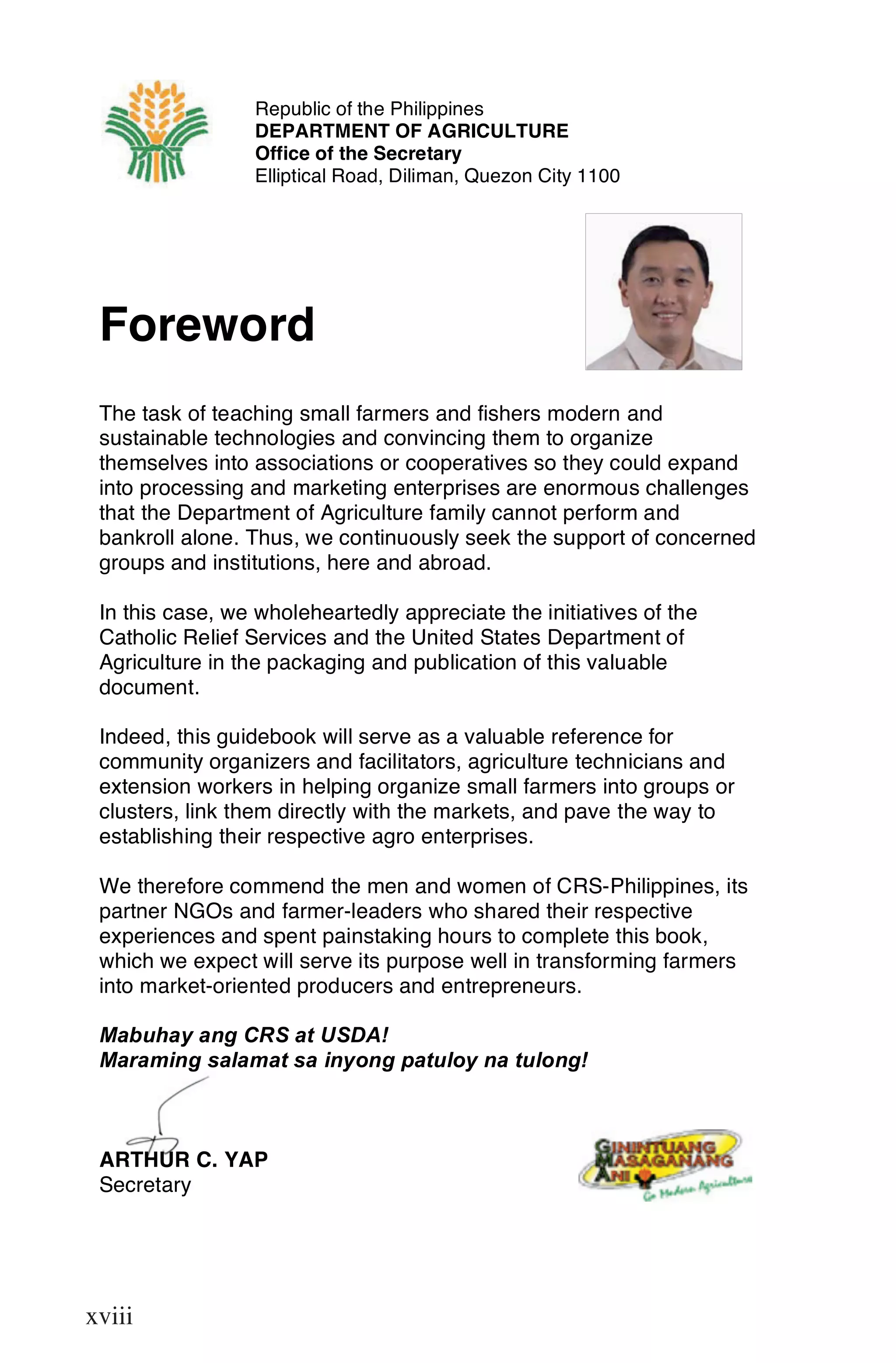 Republic of the Philippines
                 DEPARTMENT OF AGRICULTURE
                 Office of the Secretary
                 Elliptical Road, Diliman, Quezon City 1100




 Foreword
 The task of teaching small farmers and fishers modern and
 sustainable technologies and convincing them to organize
 themselves into associations or cooperatives so they could expand
 into processing and marketing enterprises are enormous challenges
 that the Department of Agriculture family cannot perform and
 bankroll alone. Thus, we continuously seek the support of concerned
 groups and institutions, here and abroad.

 In this case, we wholeheartedly appreciate the initiatives of the
 Catholic Relief Services and the United States Department of
 Agriculture in the packaging and publication of this valuable
 document.

 Indeed, this guidebook will serve as a valuable reference for
 community organizers and facilitators, agriculture technicians and
 extension workers in helping organize small farmers into groups or
 clusters, link them directly with the markets, and pave the way to
 establishing their respective agro enterprises.

 We therefore commend the men and women of CRS-Philippines, its
 partner NGOs and farmer-leaders who shared their respective
 experiences and spent painstaking hours to complete this book,
 which we expect will serve its purpose well in transforming farmers
 into market-oriented producers and entrepreneurs.

 Mabuhay ang CRS at USDA!
 Maraming salamat sa inyong patuloy na tulong!



 ARTHUR C. YAP
 Secretary


 xviii

xviii
 