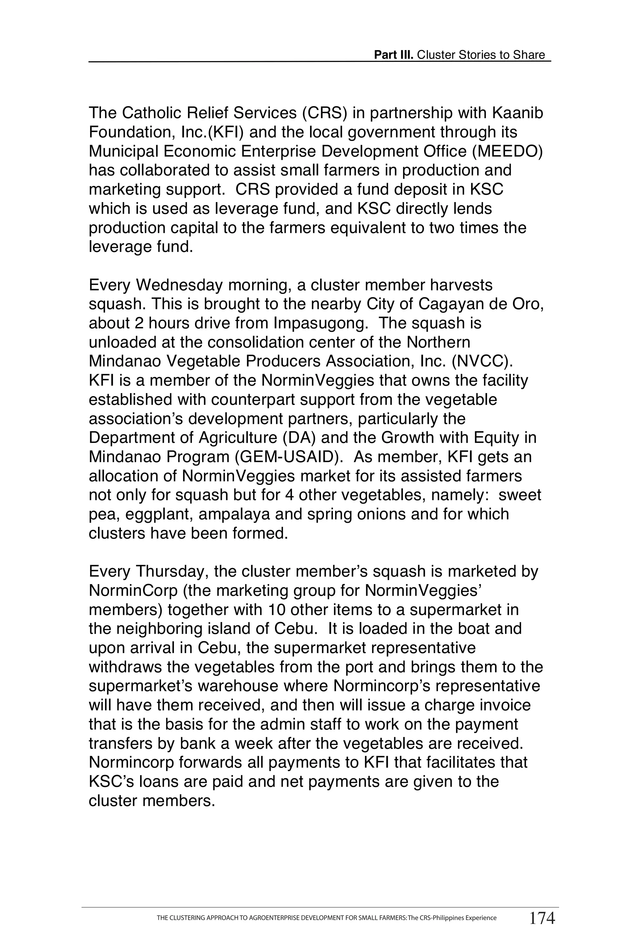 Part III. Cluster Stories to Share



The Catholic Relief Services (CRS) in partnership with Kaanib
Foundation, Inc.(KFI) and the local government through its
Municipal Economic Enterprise Development Office (MEEDO)
has collaborated to assist small farmers in production and
marketing support. CRS provided a fund deposit in KSC
which is used as leverage fund, and KSC directly lends
production capital to the farmers equivalent to two times the
leverage fund.

Every Wednesday morning, a cluster member harvests
squash. This is brought to the nearby City of Cagayan de Oro,
about 2 hours drive from Impasugong. The squash is
unloaded at the consolidation center of the Northern
Mindanao Vegetable Producers Association, Inc. (NVCC).
KFI is a member of the NorminVeggies that owns the facility
established with counterpart support from the vegetable
association’s development partners, particularly the
Department of Agriculture (DA) and the Growth with Equity in
Mindanao Program (GEM-USAID). As member, KFI gets an
allocation of NorminVeggies market for its assisted farmers
not only for squash but for 4 other vegetables, namely: sweet
pea, eggplant, ampalaya and spring onions and for which
clusters have been formed.

Every Thursday, the cluster member’s squash is marketed by
NorminCorp (the marketing group for NorminVeggies’
members) together with 10 other items to a supermarket in
the neighboring island of Cebu. It is loaded in the boat and
upon arrival in Cebu, the supermarket representative
withdraws the vegetables from the port and brings them to the
supermarket’s warehouse where Normincorp’s representative
will have them received, and then will issue a charge invoice
that is the basis for the admin staff to work on the payment
transfers by bank a week after the vegetables are received.
Normincorp forwards all payments to KFI that facilitates that
KSC’s loans are paid and net payments are given to the
cluster members.




      THE CLUSTERING APPROACH TO AGROENTERPRISE DEVELOPMENT FOR SMALL FARMERS: The CRS-Philippines Experience
                                                                                                                      174
            THE CLUSTERING APPROACH TO AGROENTERPRISE DEVELOPMENT FOR SMALL FARMERS: The CRS-Philippines Experience
                                                                                                                       174
 