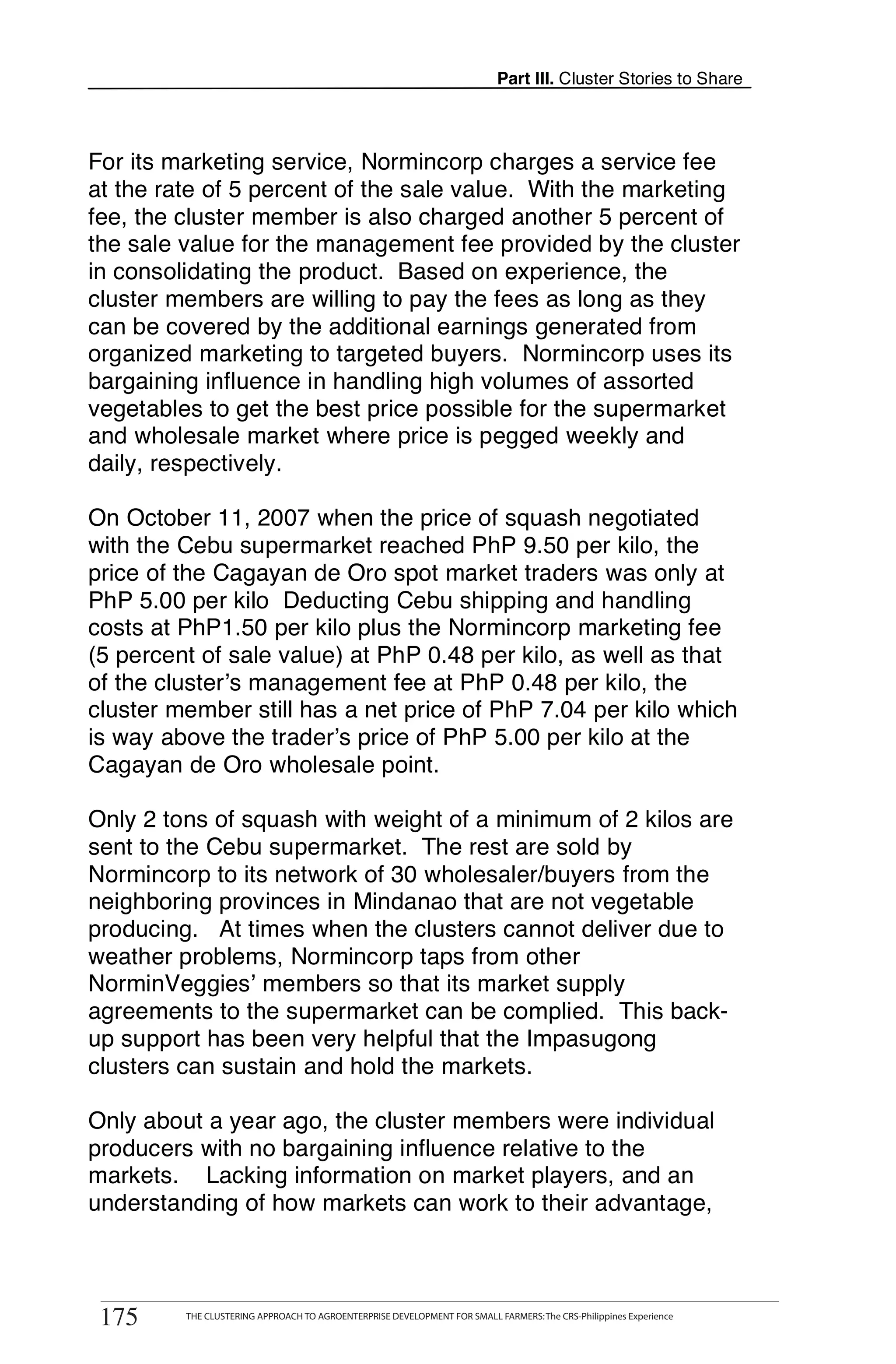 Part III. Cluster Stories to Share



For its marketing service, Normincorp charges a service fee
at the rate of 5 percent of the sale value. With the marketing
fee, the cluster member is also charged another 5 percent of
the sale value for the management fee provided by the cluster
in consolidating the product. Based on experience, the
cluster members are willing to pay the fees as long as they
can be covered by the additional earnings generated from
organized marketing to targeted buyers. Normincorp uses its
bargaining influence in handling high volumes of assorted
vegetables to get the best price possible for the supermarket
and wholesale market where price is pegged weekly and
daily, respectively.

On October 11, 2007 when the price of squash negotiated
with the Cebu supermarket reached PhP 9.50 per kilo, the
price of the Cagayan de Oro spot market traders was only at
PhP 5.00 per kilo Deducting Cebu shipping and handling
costs at PhP1.50 per kilo plus the Normincorp marketing fee
(5 percent of sale value) at PhP 0.48 per kilo, as well as that
of the cluster’s management fee at PhP 0.48 per kilo, the
cluster member still has a net price of PhP 7.04 per kilo which
is way above the trader’s price of PhP 5.00 per kilo at the
Cagayan de Oro wholesale point.

Only 2 tons of squash with weight of a minimum of 2 kilos are
sent to the Cebu supermarket. The rest are sold by
Normincorp to its network of 30 wholesaler/buyers from the
neighboring provinces in Mindanao that are not vegetable
producing. At times when the clusters cannot deliver due to
weather problems, Normincorp taps from other
NorminVeggies’ members so that its market supply
agreements to the supermarket can be complied. This back-
up support has been very helpful that the Impasugong
clusters can sustain and hold the markets.

Only about a year ago, the cluster members were individual
producers with no bargaining influence relative to the
markets. Lacking information on market players, and an
understanding of how markets can work to their advantage,


       THE CLUSTERING APPROACH TO AGROENTERPRISE DEVELOPMENT FOR SMALL FARMERS: The CRS-Philippines Experience
175
 175         THE CLUSTERING APPROACH TO AGROENTERPRISE DEVELOPMENT FOR SMALL FARMERS: The CRS-Philippines Experience
 