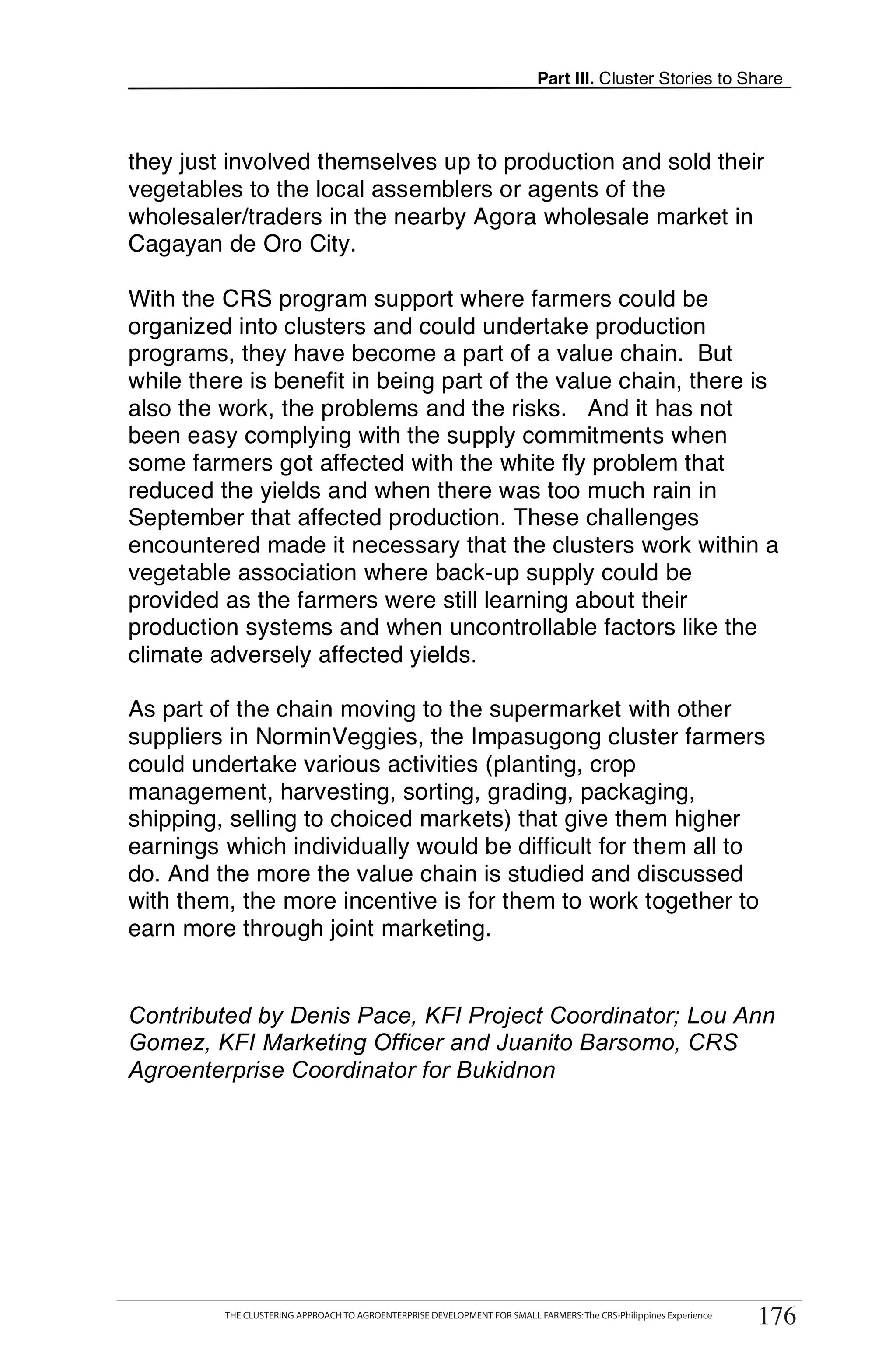 Part III. Cluster Stories to Share



they just involved themselves up to production and sold their
vegetables to the local assemblers or agents of the
wholesaler/traders in the nearby Agora wholesale market in
Cagayan de Oro City.

With the CRS program support where farmers could be
organized into clusters and could undertake production
programs, they have become a part of a value chain. But
while there is benefit in being part of the value chain, there is
also the work, the problems and the risks. And it has not
been easy complying with the supply commitments when
some farmers got affected with the white fly problem that
reduced the yields and when there was too much rain in
September that affected production. These challenges
encountered made it necessary that the clusters work within a
vegetable association where back-up supply could be
provided as the farmers were still learning about their
production systems and when uncontrollable factors like the
climate adversely affected yields.

As part of the chain moving to the supermarket with other
suppliers in NorminVeggies, the Impasugong cluster farmers
could undertake various activities (planting, crop
management, harvesting, sorting, grading, packaging,
shipping, selling to choiced markets) that give them higher
earnings which individually would be difficult for them all to
do. And the more the value chain is studied and discussed
with them, the more incentive is for them to work together to
earn more through joint marketing.


Contributed by Denis Pace, KFI Project Coordinator; Lou Ann
Gomez, KFI Marketing Officer and Juanito Barsomo, CRS
Agroenterprise Coordinator for Bukidnon




      THE CLUSTERING APPROACH TO AGROENTERPRISE DEVELOPMENT FOR SMALL FARMERS: The CRS-Philippines Experience
                                                                                                                     176
           THE CLUSTERING APPROACH TO AGROENTERPRISE DEVELOPMENT FOR SMALL FARMERS: The CRS-Philippines Experience
                                                                                                                      176
 