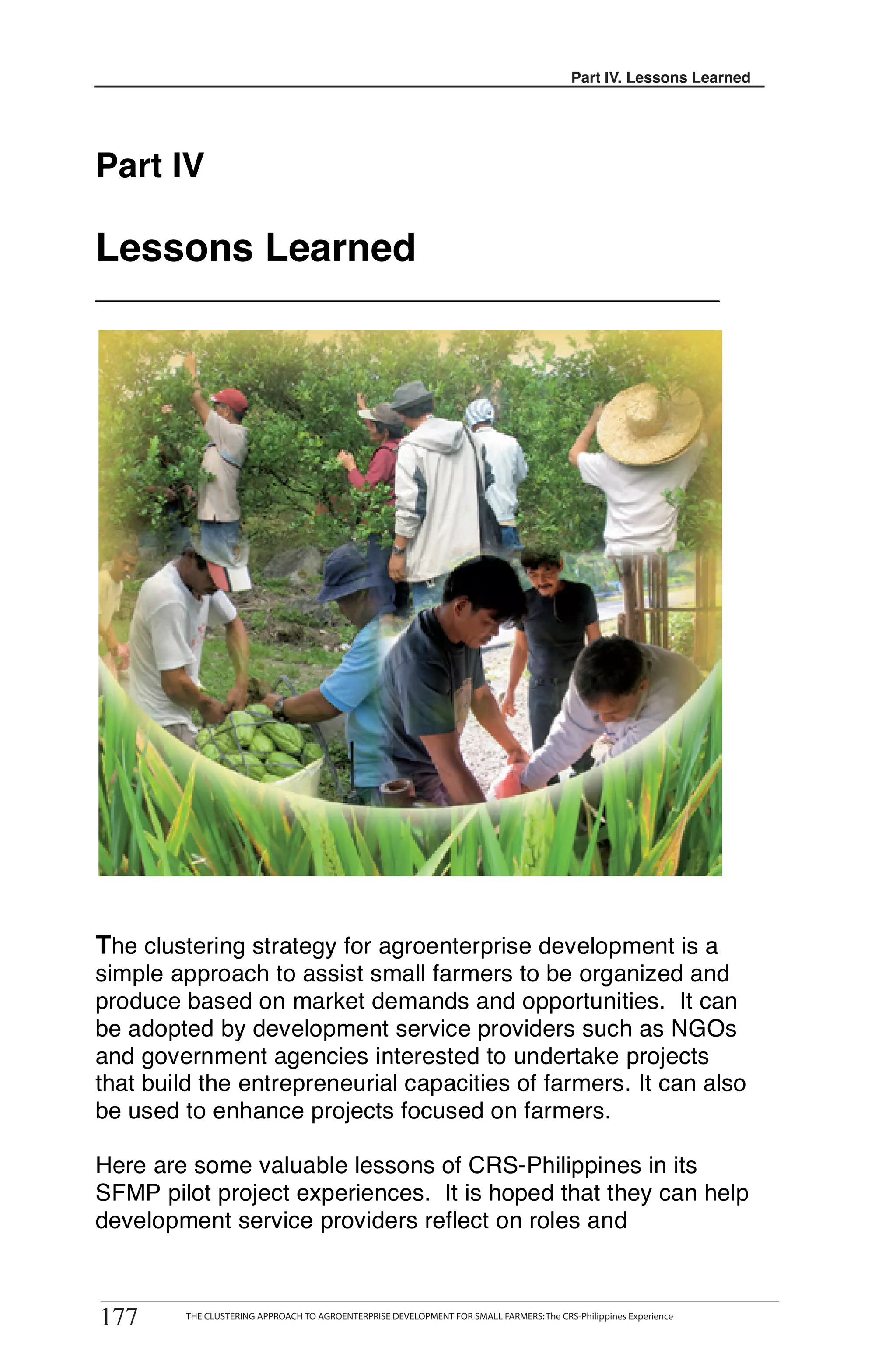 Part III. Lessons Learned
                                                                                               IV.




Part IV

Lessons Learned




The clustering strategy for agroenterprise development is a
simple approach to assist small farmers to be organized and
produce based on market demands and opportunities. It can
be adopted by development service providers such as NGOs
and government agencies interested to undertake projects
that build the entrepreneurial capacities of farmers. It can also
be used to enhance projects focused on farmers.

Here are some valuable lessons of CRS-Philippines in its
SFMP pilot project experiences. It is hoped that they can help
development service providers reflect on roles and



177
        THE CLUSTERING APPROACH TO AGROENTERPRISE DEVELOPMENT FOR SMALL FARMERS
177      THE CLUSTERING APPROACH TO AGROENTERPRISE DEVELOPMENT FOR SMALL FARMERS: The CRS-Philippines Experience
 