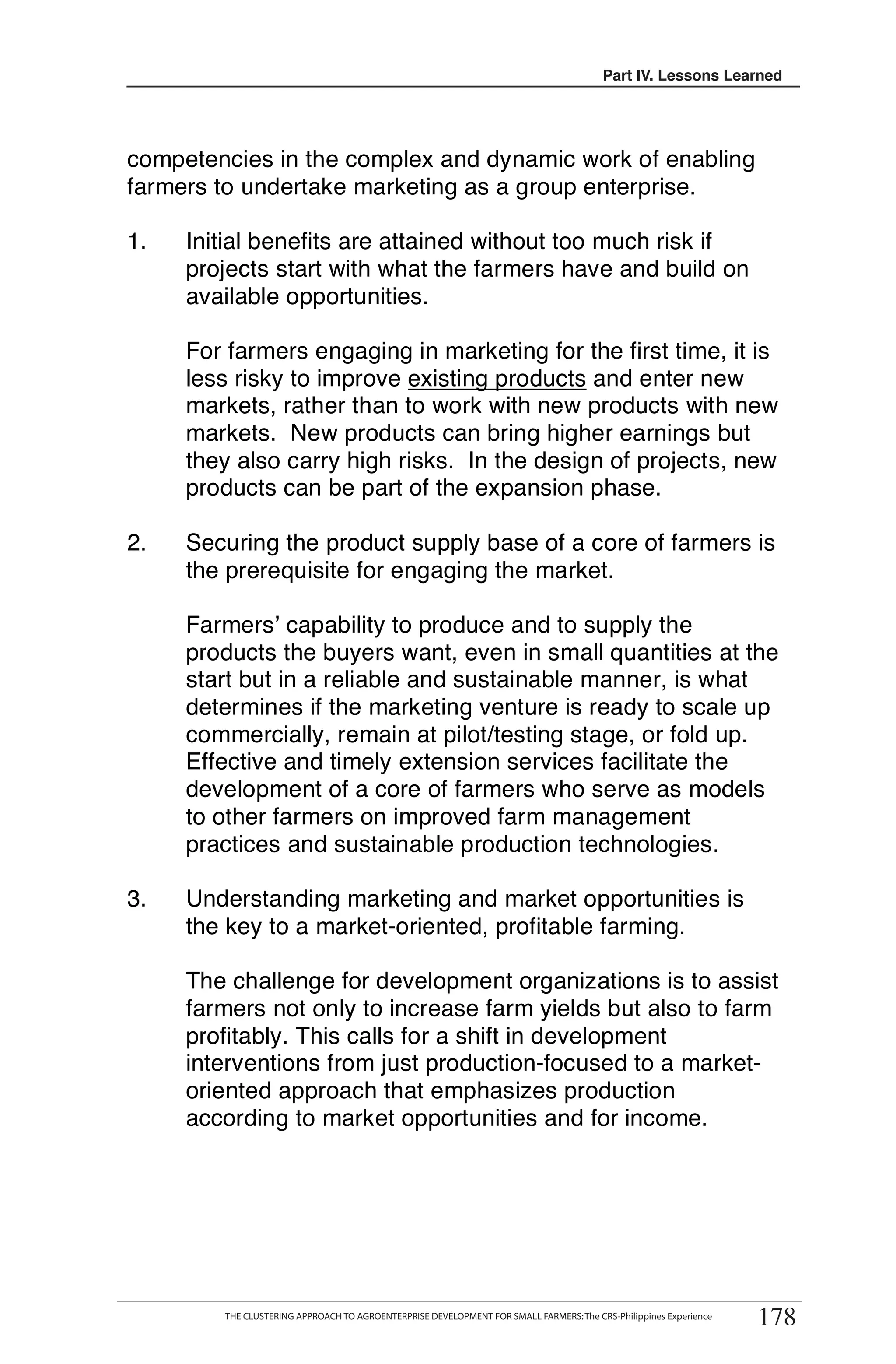 Part III. Lessons Learned
                                                                                            IV.




competencies in the complex and dynamic work of enabling
farmers to undertake marketing as a group enterprise.

1.   Initial benefits are attained without too much risk if
     projects start with what the farmers have and build on
     available opportunities.

     For farmers engaging in marketing for the first time, it is
     less risky to improve existing products and enter new
     markets, rather than to work with new products with new
     markets. New products can bring higher earnings but
     they also carry high risks. In the design of projects, new
     products can be part of the expansion phase.

2.   Securing the product supply base of a core of farmers is
     the prerequisite for engaging the market.

     Farmers’ capability to produce and to supply the
     products the buyers want, even in small quantities at the
     start but in a reliable and sustainable manner, is what
     determines if the marketing venture is ready to scale up
     commercially, remain at pilot/testing stage, or fold up.
     Effective and timely extension services facilitate the
     development of a core of farmers who serve as models
     to other farmers on improved farm management
     practices and sustainable production technologies.

3.   Understanding marketing and market opportunities is
     the key to a market-oriented, profitable farming.

     The challenge for development organizations is to assist
     farmers not only to increase farm yields but also to farm
     profitably. This calls for a shift in development
     interventions from just production-focused to a market-
     oriented approach that emphasizes production
     according to market opportunities and for income.




                                                                                                                   178
       THE CLUSTERING APPROACH TO AGROENTERPRISE DEVELOPMENT FOR SMALL FARMERS
        THE CLUSTERING APPROACH TO AGROENTERPRISE DEVELOPMENT FOR SMALL FARMERS: The CRS-Philippines Experience
                                                                                                                  178
 