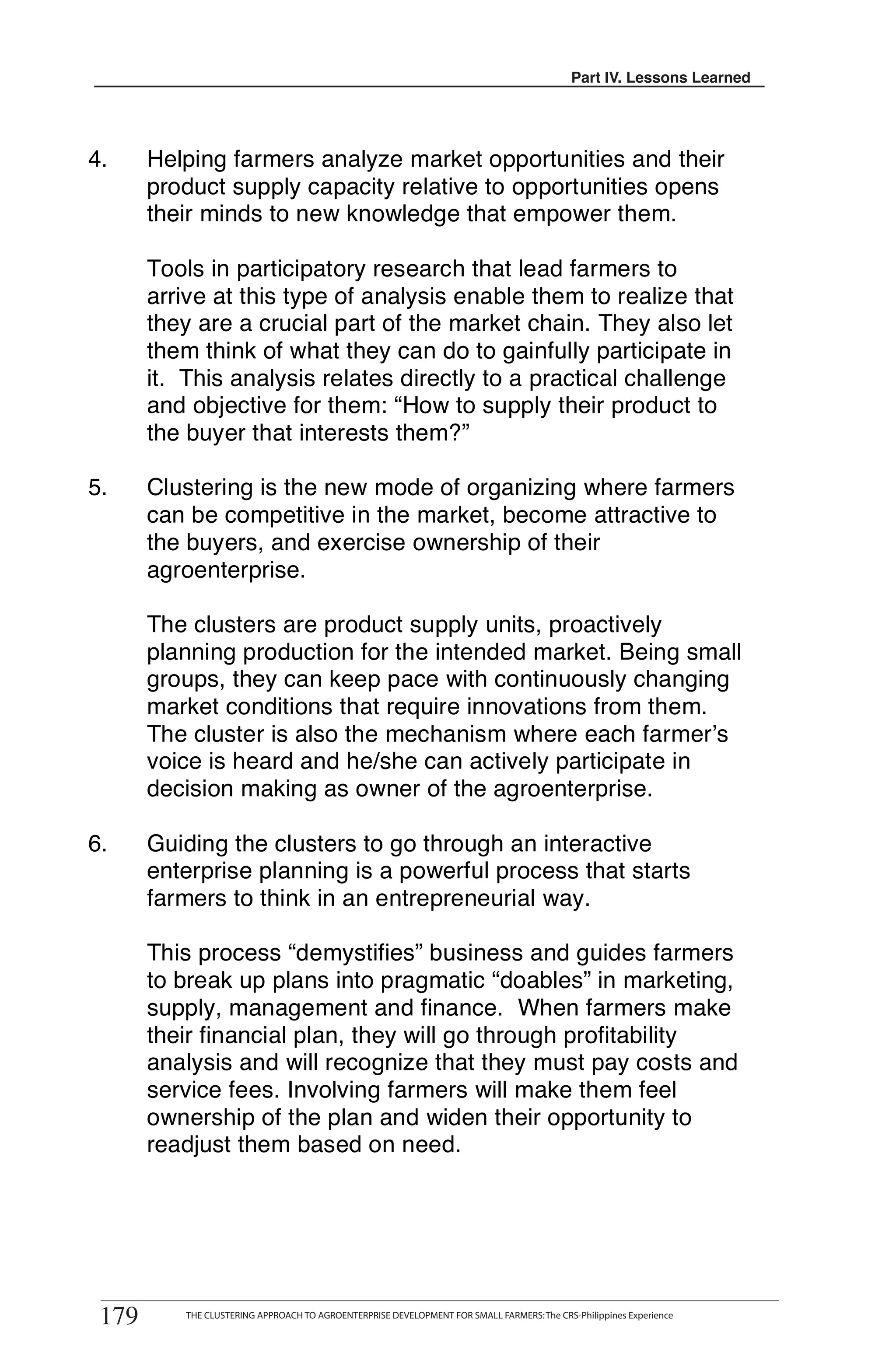 Part III. Lessons Learned
                                                                                          Part IV. Lessons Learned




4.     Helping farmers analyze market opportunities and their
       product supply capacity relative to opportunities opens
       their minds to new knowledge that empower them.

       Tools in participatory research that lead farmers to
       arrive at this type of analysis enable them to realize that
       they are a crucial part of the market chain. They also let
       them think of what they can do to gainfully participate in
       it. This analysis relates directly to a practical challenge
       and objective for them: “How to supply their product to
       the buyer that interests them?”

5.     Clustering is the new mode of organizing where farmers
       can be competitive in the market, become attractive to
       the buyers, and exercise ownership of their
       agroenterprise.

       The clusters are product supply units, proactively
       planning production for the intended market. Being small
       groups, they can keep pace with continuously changing
       market conditions that require innovations from them.
       The cluster is also the mechanism where each farmer’s
       voice is heard and he/she can actively participate in
       decision making as owner of the agroenterprise.

6.     Guiding the clusters to go through an interactive
       enterprise planning is a powerful process that starts
       farmers to think in an entrepreneurial way.

       This process “demystifies” business and guides farmers
       to break up plans into pragmatic “doables” in marketing,
       supply, management and finance. When farmers make
       their financial plan, they will go through profitability
       analysis and will recognize that they must pay costs and
       service fees. Involving farmers will make them feel
       ownership of the plan and widen their opportunity to
       readjust them based on need.




 179
         THE CLUSTERING APPROACH TO AGROENTERPRISE DEVELOPMENT FOR SMALL FARMERS
179       THE CLUSTERING APPROACH TO AGROENTERPRISE DEVELOPMENT FOR SMALL FARMERS: The CRS-Philippines Experience
 