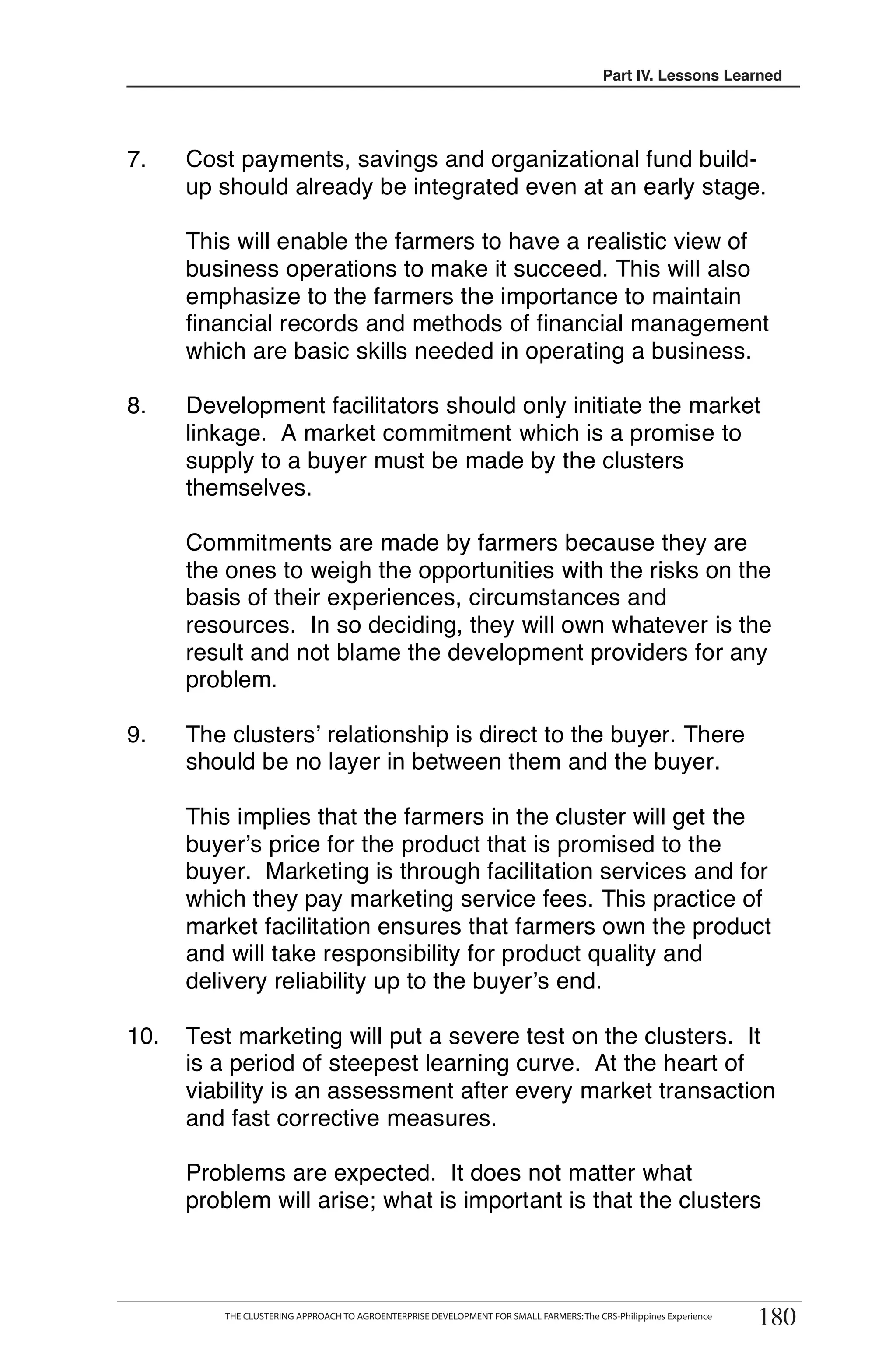 Part III. Lessons Learned
                                                                                             IV.




7.    Cost payments, savings and organizational fund build-
      up should already be integrated even at an early stage.

      This will enable the farmers to have a realistic view of
      business operations to make it succeed. This will also
      emphasize to the farmers the importance to maintain
      financial records and methods of financial management
      which are basic skills needed in operating a business.

8.    Development facilitators should only initiate the market
      linkage. A market commitment which is a promise to
      supply to a buyer must be made by the clusters
      themselves.

      Commitments are made by farmers because they are
      the ones to weigh the opportunities with the risks on the
      basis of their experiences, circumstances and
      resources. In so deciding, they will own whatever is the
      result and not blame the development providers for any
      problem.

9.    The clusters’ relationship is direct to the buyer. There
      should be no layer in between them and the buyer.

      This implies that the farmers in the cluster will get the
      buyer’s price for the product that is promised to the
      buyer. Marketing is through facilitation services and for
      which they pay marketing service fees. This practice of
      market facilitation ensures that farmers own the product
      and will take responsibility for product quality and
      delivery reliability up to the buyer’s end.

10.   Test marketing will put a severe test on the clusters. It
      is a period of steepest learning curve. At the heart of
      viability is an assessment after every market transaction
      and fast corrective measures.

      Problems are expected. It does not matter what
      problem will arise; what is important is that the clusters




                                                                                                                    180
        THE CLUSTERING APPROACH TO AGROENTERPRISE DEVELOPMENT FOR SMALL FARMERS
         THE CLUSTERING APPROACH TO AGROENTERPRISE DEVELOPMENT FOR SMALL FARMERS: The CRS-Philippines Experience
                                                                                                                   180
 