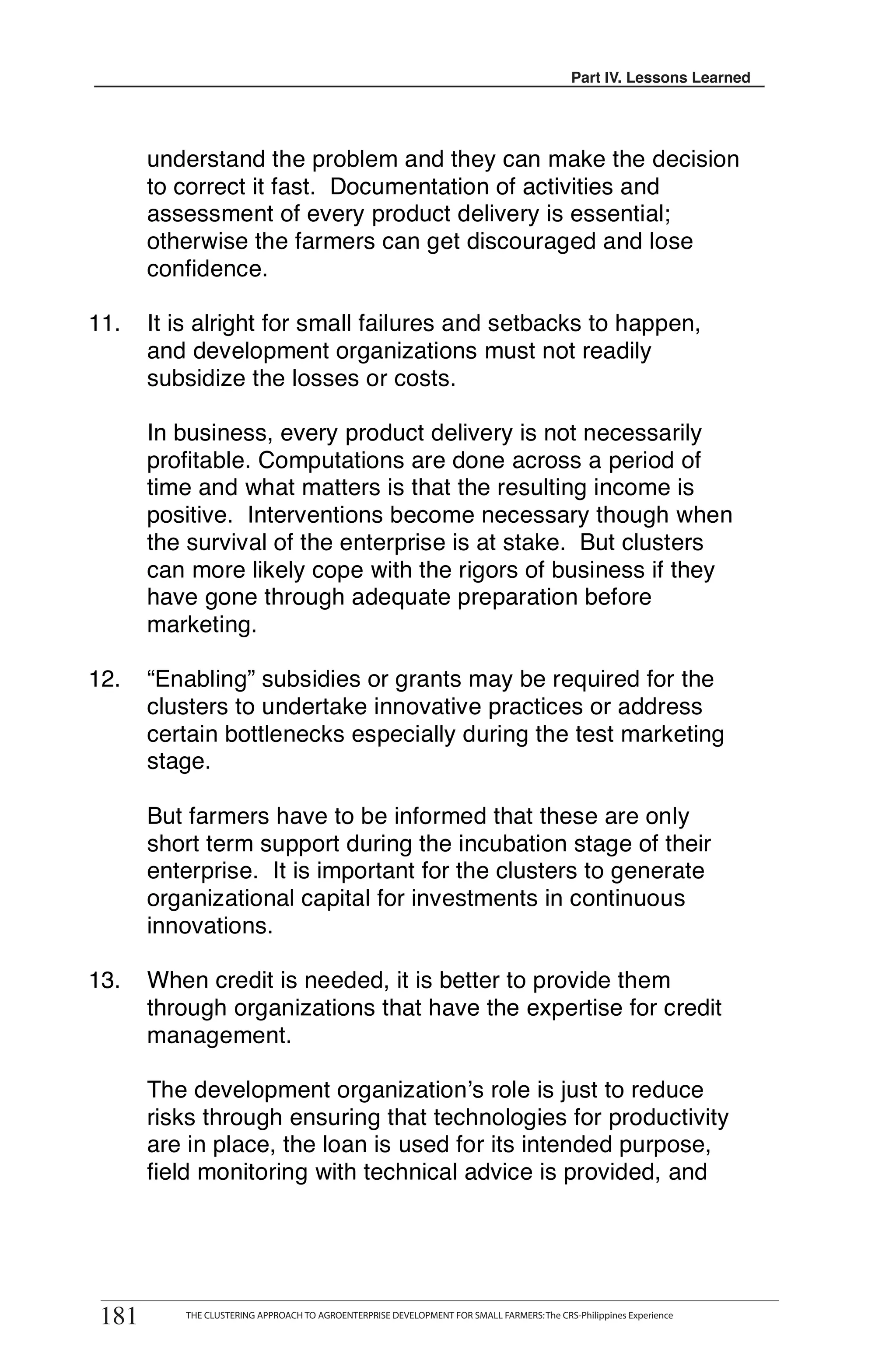 Part III. Lessons Learned
                                                                                          Part IV. Lessons Learned




       understand the problem and they can make the decision
       to correct it fast. Documentation of activities and
       assessment of every product delivery is essential;
       otherwise the farmers can get discouraged and lose
       confidence.

11.    It is alright for small failures and setbacks to happen,
       and development organizations must not readily
       subsidize the losses or costs.

       In business, every product delivery is not necessarily
       profitable. Computations are done across a period of
       time and what matters is that the resulting income is
       positive. Interventions become necessary though when
       the survival of the enterprise is at stake. But clusters
       can more likely cope with the rigors of business if they
       have gone through adequate preparation before
       marketing.

12.    “Enabling” subsidies or grants may be required for the
       clusters to undertake innovative practices or address
       certain bottlenecks especially during the test marketing
       stage.

       But farmers have to be informed that these are only
       short term support during the incubation stage of their
       enterprise. It is important for the clusters to generate
       organizational capital for investments in continuous
       innovations.

13.    When credit is needed, it is better to provide them
       through organizations that have the expertise for credit
       management.

       The development organization’s role is just to reduce
       risks through ensuring that technologies for productivity
       are in place, the loan is used for its intended purpose,
       field monitoring with technical advice is provided, and




 181
         THE CLUSTERING APPROACH TO AGROENTERPRISE DEVELOPMENT FOR SMALL FARMERS
181       THE CLUSTERING APPROACH TO AGROENTERPRISE DEVELOPMENT FOR SMALL FARMERS: The CRS-Philippines Experience
 