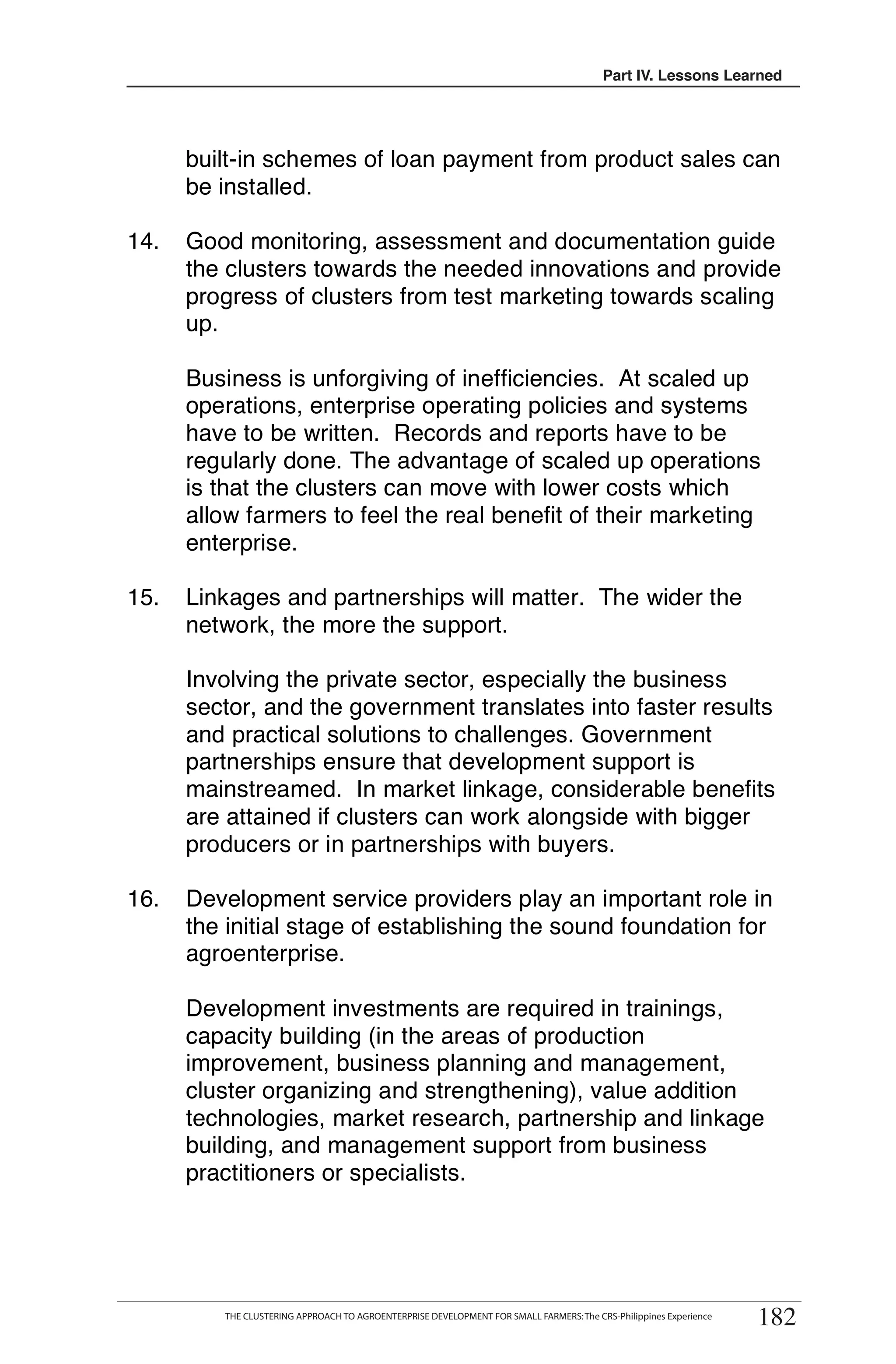 Part III. Lessons Learned
                                                                                             IV.




      built-in schemes of loan payment from product sales can
      be installed.

14.   Good monitoring, assessment and documentation guide
      the clusters towards the needed innovations and provide
      progress of clusters from test marketing towards scaling
      up.

      Business is unforgiving of inefficiencies. At scaled up
      operations, enterprise operating policies and systems
      have to be written. Records and reports have to be
      regularly done. The advantage of scaled up operations
      is that the clusters can move with lower costs which
      allow farmers to feel the real benefit of their marketing
      enterprise.

15.   Linkages and partnerships will matter. The wider the
      network, the more the support.

      Involving the private sector, especially the business
      sector, and the government translates into faster results
      and practical solutions to challenges. Government
      partnerships ensure that development support is
      mainstreamed. In market linkage, considerable benefits
      are attained if clusters can work alongside with bigger
      producers or in partnerships with buyers.

16.   Development service providers play an important role in
      the initial stage of establishing the sound foundation for
      agroenterprise.

      Development investments are required in trainings,
      capacity building (in the areas of production
      improvement, business planning and management,
      cluster organizing and strengthening), value addition
      technologies, market research, partnership and linkage
      building, and management support from business
      practitioners or specialists.




                                                                                                                    182
        THE CLUSTERING APPROACH TO AGROENTERPRISE DEVELOPMENT FOR SMALL FARMERS
         THE CLUSTERING APPROACH TO AGROENTERPRISE DEVELOPMENT FOR SMALL FARMERS: The CRS-Philippines Experience
                                                                                                                   182
 
