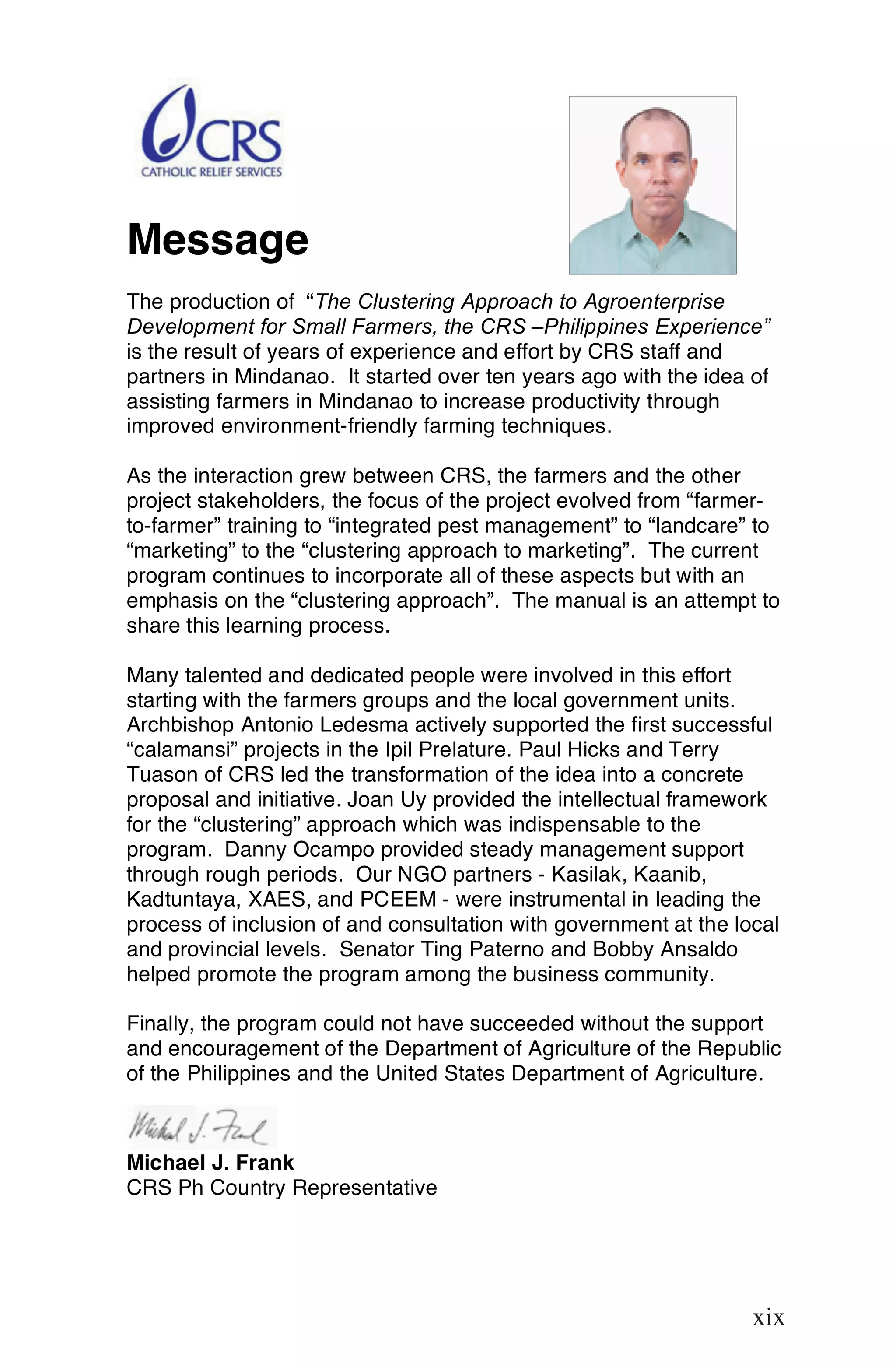 Message
The production of “The Clustering Approach to Agroenterprise
Development for Small Farmers, the CRS –Philippines Experience”
is the result of years of experience and effort by CRS staff and
partners in Mindanao. It started over ten years ago with the idea of
assisting farmers in Mindanao to increase productivity through
improved environment-friendly farming techniques.

As the interaction grew between CRS, the farmers and the other
project stakeholders, the focus of the project evolved from “farmer-
to-farmer” training to “integrated pest management” to “landcare” to
“marketing” to the “clustering approach to marketing”. The current
program continues to incorporate all of these aspects but with an
emphasis on the “clustering approach”. The manual is an attempt to
share this learning process.

Many talented and dedicated people were involved in this effort
starting with the farmers groups and the local government units.
Archbishop Antonio Ledesma actively supported the first successful
“calamansi” projects in the Ipil Prelature. Paul Hicks and Terry
Tuason of CRS led the transformation of the idea into a concrete
proposal and initiative. Joan Uy provided the intellectual framework
for the “clustering” approach which was indispensable to the
program. Danny Ocampo provided steady management support
through rough periods. Our NGO partners - Kasilak, Kaanib,
Kadtuntaya, XAES, and PCEEM - were instrumental in leading the
process of inclusion of and consultation with government at the local
and provincial levels. Senator Ting Paterno and Bobby Ansaldo
helped promote the program among the business community.

Finally, the program could not have succeeded without the support
and encouragement of the Department of Agriculture of the Republic
of the Philippines and the United States Department of Agriculture.



Michael J. Frank
CRS Ph Country Representative


                                                                  xix

                                                                  xix
 