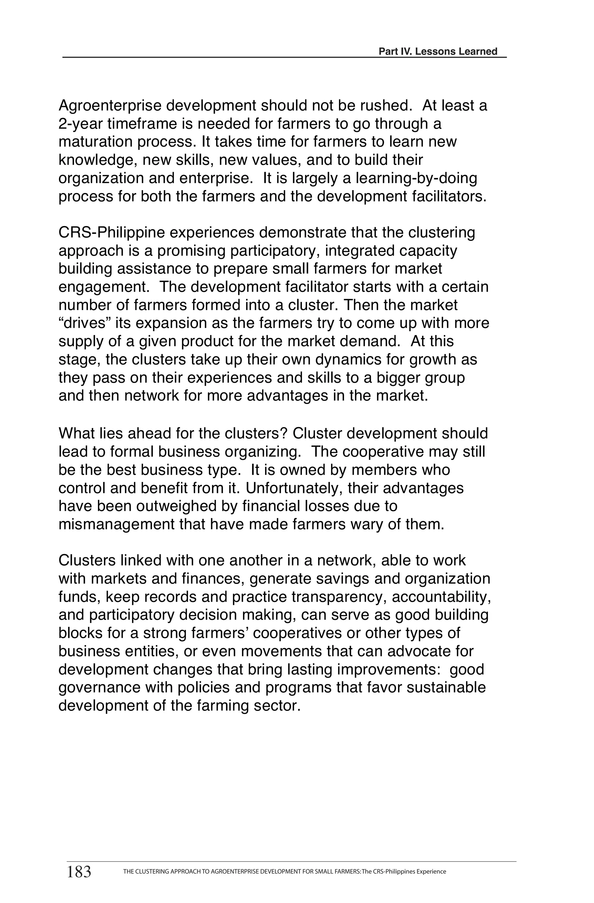 Part III. Lessons Learned
                                                                                         Part IV. Lessons Learned




Agroenterprise development should not be rushed. At least a
2-year timeframe is needed for farmers to go through a
maturation process. It takes time for farmers to learn new
knowledge, new skills, new values, and to build their
organization and enterprise. It is largely a learning-by-doing
process for both the farmers and the development facilitators.

CRS-Philippine experiences demonstrate that the clustering
approach is a promising participatory, integrated capacity
building assistance to prepare small farmers for market
engagement. The development facilitator starts with a certain
number of farmers formed into a cluster. Then the market
“drives” its expansion as the farmers try to come up with more
supply of a given product for the market demand. At this
stage, the clusters take up their own dynamics for growth as
they pass on their experiences and skills to a bigger group
and then network for more advantages in the market.

What lies ahead for the clusters? Cluster development should
lead to formal business organizing. The cooperative may still
be the best business type. It is owned by members who
control and benefit from it. Unfortunately, their advantages
have been outweighed by financial losses due to
mismanagement that have made farmers wary of them.

Clusters linked with one another in a network, able to work
with markets and finances, generate savings and organization
funds, keep records and practice transparency, accountability,
and participatory decision making, can serve as good building
blocks for a strong farmers’ cooperatives or other types of
business entities, or even movements that can advocate for
development changes that bring lasting improvements: good
governance with policies and programs that favor sustainable
development of the farming sector.




 183
        THE CLUSTERING APPROACH TO AGROENTERPRISE DEVELOPMENT FOR SMALL FARMERS
183      THE CLUSTERING APPROACH TO AGROENTERPRISE DEVELOPMENT FOR SMALL FARMERS: The CRS-Philippines Experience
 