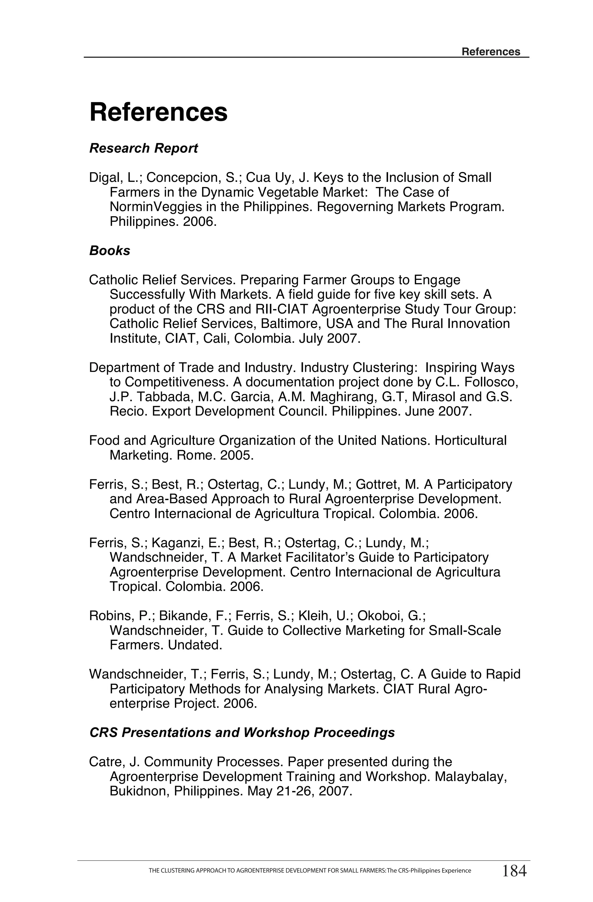 References
                                                                                                               References




References
Research Report

Digal, L.; Concepcion, S.; Cua Uy, J. Keys to the Inclusion of Small
   Farmers in the Dynamic Vegetable Market: The Case of
   NorminVeggies in the Philippines. Regoverning Markets Program.
   Philippines. 2006.

Books

Catholic Relief Services. Preparing Farmer Groups to Engage
   Successfully With Markets. A field guide for five key skill sets. A
   product of the CRS and RII-CIAT Agroenterprise Study Tour Group:
   Catholic Relief Services, Baltimore, USA and The Rural Innovation
   Institute, CIAT, Cali, Colombia. July 2007.

Department of Trade and Industry. Industry Clustering: Inspiring Ways
  to Competitiveness. A documentation project done by C.L. Follosco,
  J.P. Tabbada, M.C. Garcia, A.M. Maghirang, G.T, Mirasol and G.S.
  Recio. Export Development Council. Philippines. June 2007.

Food and Agriculture Organization of the United Nations. Horticultural
   Marketing. Rome. 2005.

Ferris, S.; Best, R.; Ostertag, C.; Lundy, M.; Gottret, M. A Participatory
   and Area-Based Approach to Rural Agroenterprise Development.
   Centro Internacional de Agricultura Tropical. Colombia. 2006.

Ferris, S.; Kaganzi, E.; Best, R.; Ostertag, C.; Lundy, M.;
   Wandschneider, T. A Market Facilitator’s Guide to Participatory
   Agroenterprise Development. Centro Internacional de Agricultura
   Tropical. Colombia. 2006.

Robins, P.; Bikande, F.; Ferris, S.; Kleih, U.; Okoboi, G.;
  Wandschneider, T. Guide to Collective Marketing for Small-Scale
  Farmers. Undated.

Wandschneider, T.; Ferris, S.; Lundy, M.; Ostertag, C. A Guide to Rapid
  Participatory Methods for Analysing Markets. CIAT Rural Agro-
  enterprise Project. 2006.

CRS Presentations and Workshop Proceedings

Catre, J. Community Processes. Paper presented during the
   Agroenterprise Development Training and Workshop. Malaybalay,
   Bukidnon, Philippines. May 21-26, 2007.


        THE CLUSTERING APPROACH TO AGROENTERPRISE DEVELOPMENT FOR SMALL FARMERS: The CRS-Philippines Experience
                                                                                                                      184
            THE CLUSTERING APPROACH TO AGROENTERPRISE DEVELOPMENT FOR SMALL FARMERS: The CRS-Philippines Experience
                                                                                                                       184
 