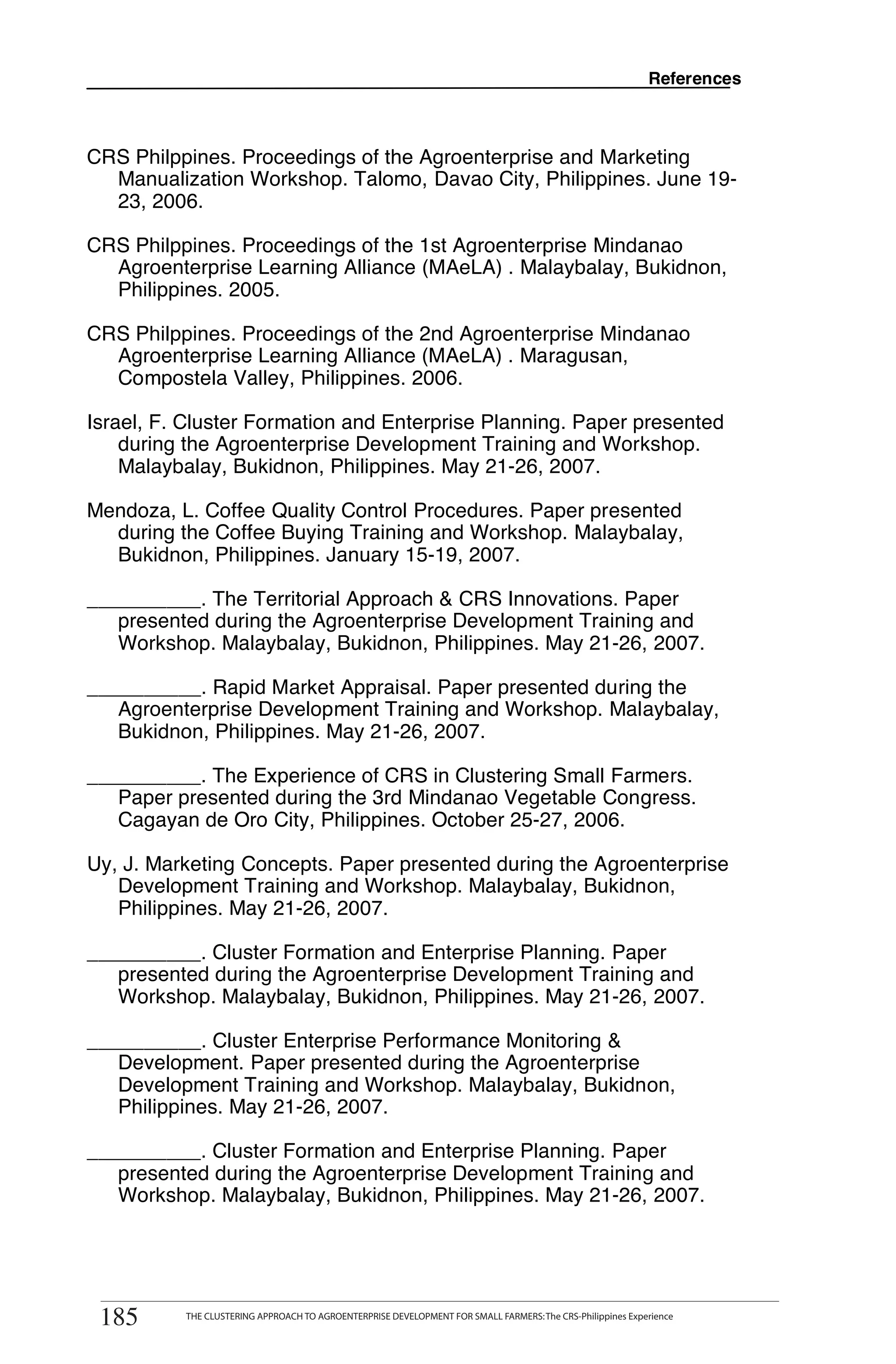 References



CRS Philppines. Proceedings of the Agroenterprise and Marketing
  Manualization Workshop. Talomo, Davao City, Philippines. June 19-
  23, 2006.

CRS Philppines. Proceedings of the 1st Agroenterprise Mindanao
  Agroenterprise Learning Alliance (MAeLA) . Malaybalay, Bukidnon,
  Philippines. 2005.

CRS Philppines. Proceedings of the 2nd Agroenterprise Mindanao
  Agroenterprise Learning Alliance (MAeLA) . Maragusan,
  Compostela Valley, Philippines. 2006.

Israel, F. Cluster Formation and Enterprise Planning. Paper presented
    during the Agroenterprise Development Training and Workshop.
    Malaybalay, Bukidnon, Philippines. May 21-26, 2007.

Mendoza, L. Coffee Quality Control Procedures. Paper presented
  during the Coffee Buying Training and Workshop. Malaybalay,
  Bukidnon, Philippines. January 15-19, 2007.

__________. The Territorial Approach & CRS Innovations. Paper
   presented during the Agroenterprise Development Training and
   Workshop. Malaybalay, Bukidnon, Philippines. May 21-26, 2007.

__________. Rapid Market Appraisal. Paper presented during the
   Agroenterprise Development Training and Workshop. Malaybalay,
   Bukidnon, Philippines. May 21-26, 2007.

__________. The Experience of CRS in Clustering Small Farmers.
   Paper presented during the 3rd Mindanao Vegetable Congress.
   Cagayan de Oro City, Philippines. October 25-27, 2006.

Uy, J. Marketing Concepts. Paper presented during the Agroenterprise
   Development Training and Workshop. Malaybalay, Bukidnon,
   Philippines. May 21-26, 2007.

__________. Cluster Formation and Enterprise Planning. Paper
   presented during the Agroenterprise Development Training and
   Workshop. Malaybalay, Bukidnon, Philippines. May 21-26, 2007.

__________. Cluster Enterprise Performance Monitoring &
   Development. Paper presented during the Agroenterprise
   Development Training and Workshop. Malaybalay, Bukidnon,
   Philippines. May 21-26, 2007.

__________. Cluster Formation and Enterprise Planning. Paper
   presented during the Agroenterprise Development Training and
   Workshop. Malaybalay, Bukidnon, Philippines. May 21-26, 2007.



       THE CLUSTERING APPROACH TO AGROENTERPRISE DEVELOPMENT FOR SMALL FARMERS: The CRS-Philippines Experience
185
 185         THE CLUSTERING APPROACH TO AGROENTERPRISE DEVELOPMENT FOR SMALL FARMERS: The CRS-Philippines Experience
 