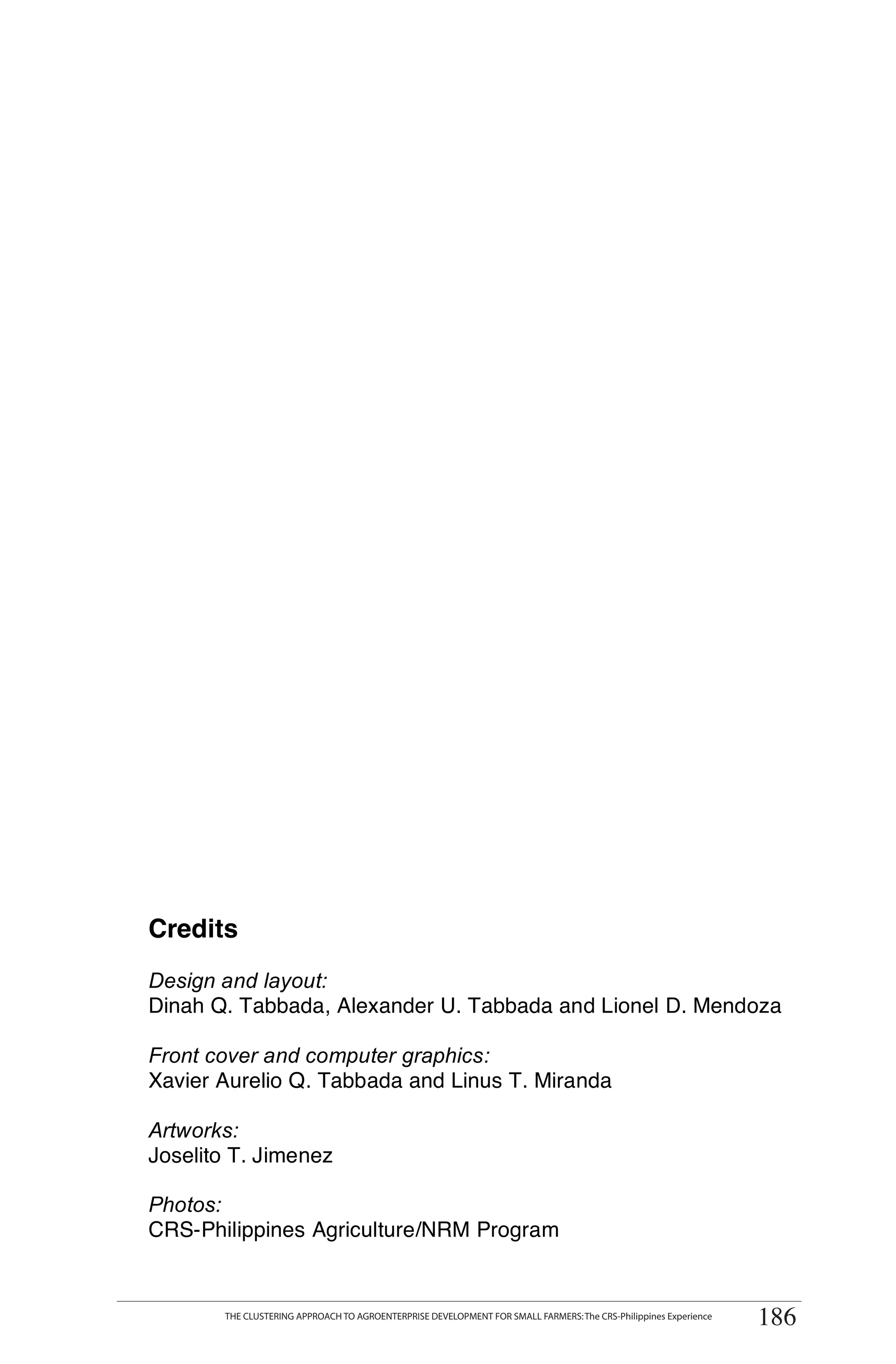 Credits
Design and layout:
Dinah Q. Tabbada, Alexander U. Tabbada and Lionel D. Mendoza

Front cover and computer graphics:
Xavier Aurelio Q. Tabbada and Linus T. Miranda

Artworks:
Joselito T. Jimenez

Photos:
CRS-Philippines Agriculture/NRM Program


       THE CLUSTERING APPROACH TO AGROENTERPRISE DEVELOPMENT FOR SMALL FARMERS: The CRS-Philippines Experience
                                                                                                                 186
 