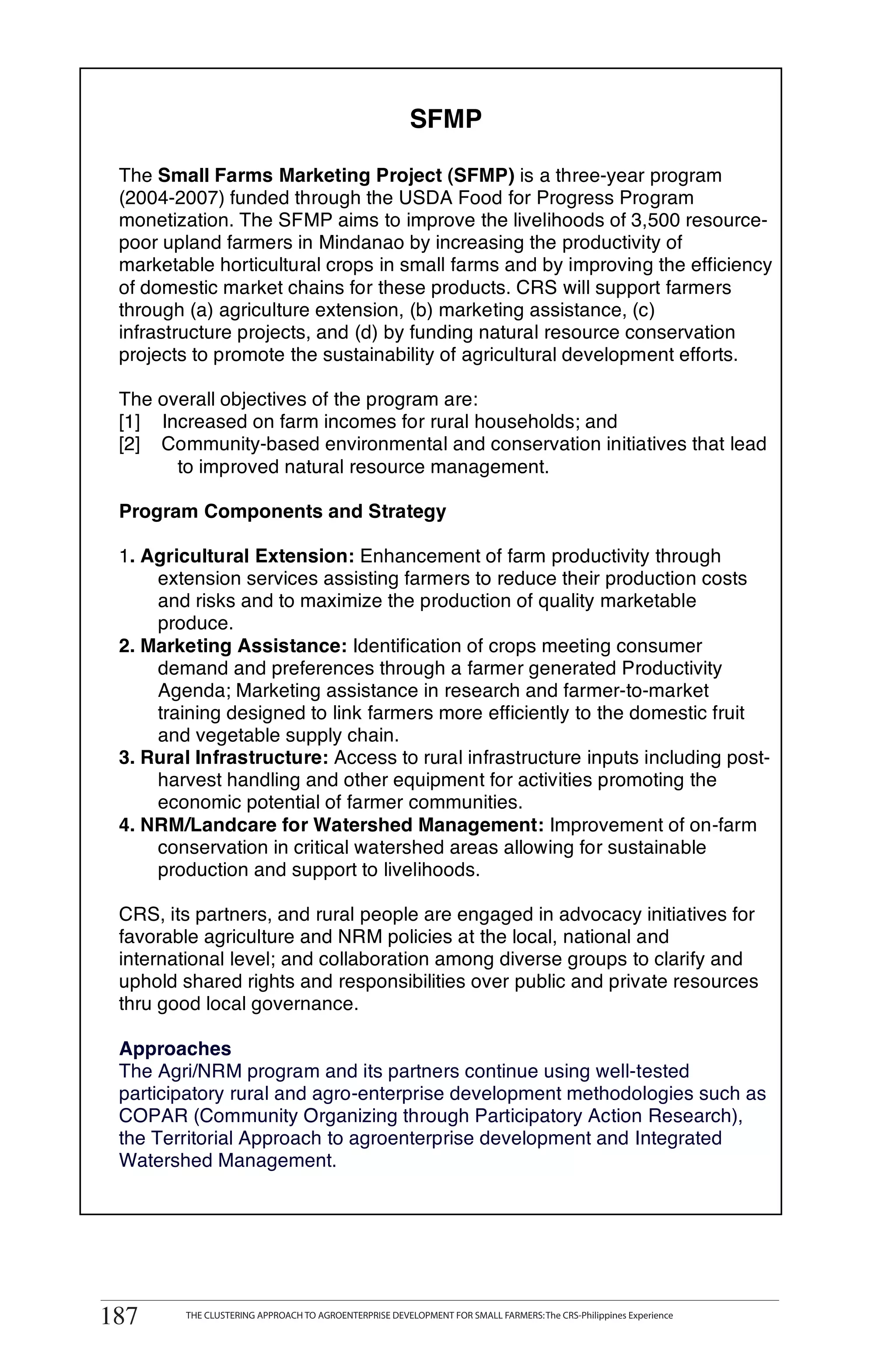 SFMP

 The Small Farms Marketing Project (SFMP) is a three-year program
 (2004-2007) funded through the USDA Food for Progress Program
 monetization. The SFMP aims to improve the livelihoods of 3,500 resource-
 poor upland farmers in Mindanao by increasing the productivity of
 marketable horticultural crops in small farms and by improving the efficiency
 of domestic market chains for these products. CRS will support farmers
 through (a) agriculture extension, (b) marketing assistance, (c)
 infrastructure projects, and (d) by funding natural resource conservation
 projects to promote the sustainability of agricultural development efforts.

 The overall objectives of the program are:
 [1] Increased on farm incomes for rural households; and
 [2] Community-based environmental and conservation initiatives that lead
       to improved natural resource management.

 Program Components and Strategy

 1. Agricultural Extension: Enhancement of farm productivity through
     extension services assisting farmers to reduce their production costs
     and risks and to maximize the production of quality marketable
     produce.
 2. Marketing Assistance: Identification of crops meeting consumer
     demand and preferences through a farmer generated Productivity
     Agenda; Marketing assistance in research and farmer-to-market
     training designed to link farmers more efficiently to the domestic fruit
     and vegetable supply chain.
 3. Rural Infrastructure: Access to rural infrastructure inputs including post-
     harvest handling and other equipment for activities promoting the
     economic potential of farmer communities.
 4. NRM/Landcare for Watershed Management: Improvement of on-farm
     conservation in critical watershed areas allowing for sustainable
     production and support to livelihoods.

 CRS, its partners, and rural people are engaged in advocacy initiatives for
 favorable agriculture and NRM policies at the local, national and
 international level; and collaboration among diverse groups to clarify and
 uphold shared rights and responsibilities over public and private resources
 thru good local governance.

 Approaches
 The Agri/NRM program and its partners continue using well-tested
 participatory rural and agro-enterprise development methodologies such as
 COPAR (Community Organizing through Participatory Action Research),
 the Territorial Approach to agroenterprise development and Integrated
 Watershed Management.




187      THE CLUSTERING APPROACH TO AGROENTERPRISE DEVELOPMENT FOR SMALL FARMERS: The CRS-Philippines Experience
 