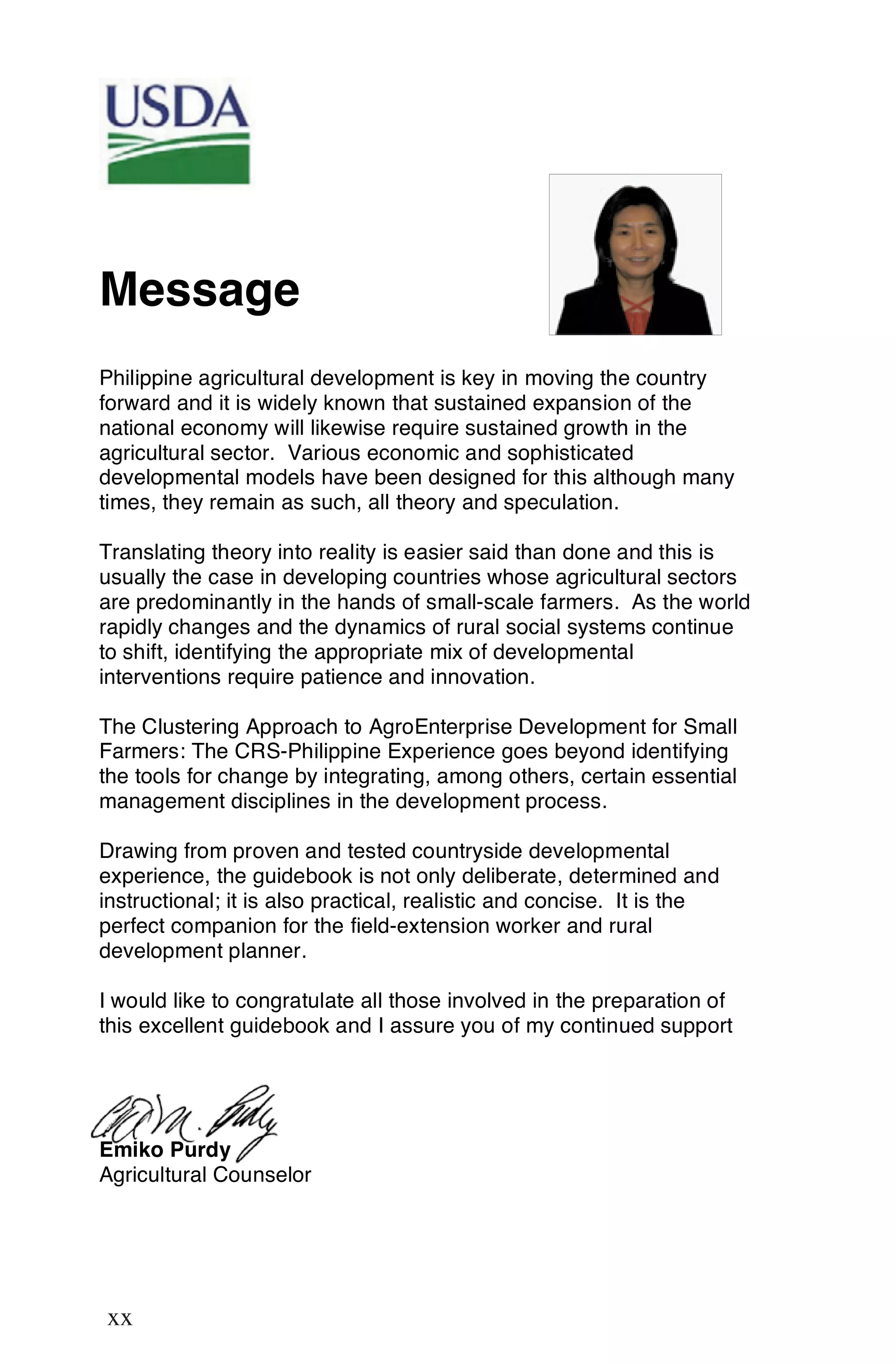 Message
Philippine agricultural development is key in moving the country
forward and it is widely known that sustained expansion of the
national economy will likewise require sustained growth in the
agricultural sector. Various economic and sophisticated
developmental models have been designed for this although many
times, they remain as such, all theory and speculation.

Translating theory into reality is easier said than done and this is
usually the case in developing countries whose agricultural sectors
are predominantly in the hands of small-scale farmers. As the world
rapidly changes and the dynamics of rural social systems continue
to shift, identifying the appropriate mix of developmental
interventions require patience and innovation.

The Clustering Approach to AgroEnterprise Development for Small
Farmers: The CRS-Philippine Experience goes beyond identifying
the tools for change by integrating, among others, certain essential
management disciplines in the development process.

Drawing from proven and tested countryside developmental
experience, the guidebook is not only deliberate, determined and
instructional; it is also practical, realistic and concise. It is the
perfect companion for the field-extension worker and rural
development planner.

I would like to congratulate all those involved in the preparation of
this excellent guidebook and I assure you of my continued support




Emiko Purdy
Agricultural Counselor




xx
 xx
 