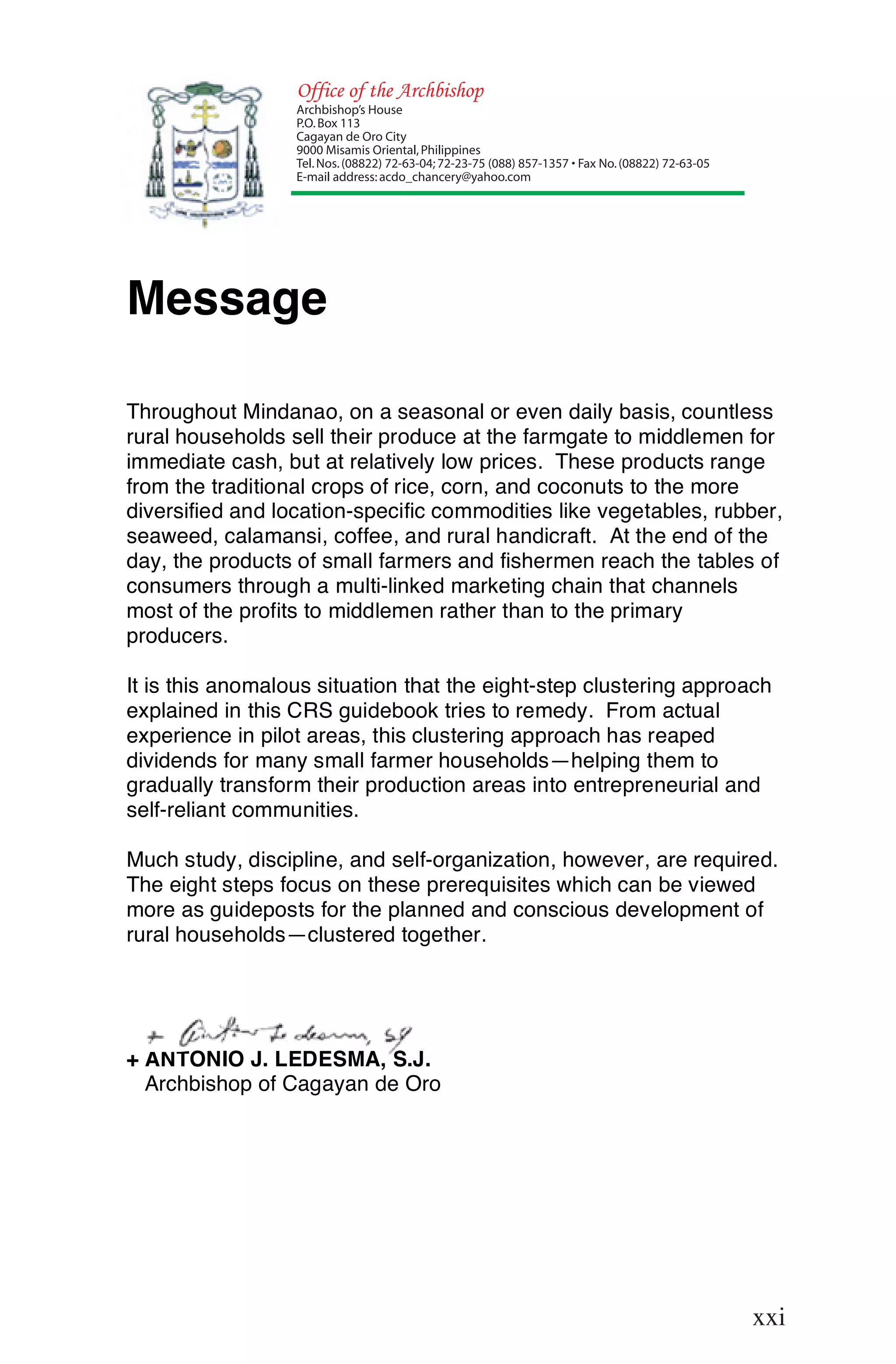 Office of the Archbishop
                  Archbishop’s House
                  P.O. Box 113
                  Cagayan de Oro City
                  9000 Misamis Oriental, Philippines
                  Tel. Nos. (08822) 72-63-04; 72-23-75 (088) 857-1357 • Fax No. (08822) 72-63-05
                  E-mail address: acdo_chancery@yahoo.com




Message

Throughout Mindanao, on a seasonal or even daily basis, countless
rural households sell their produce at the farmgate to middlemen for
immediate cash, but at relatively low prices. These products range
from the traditional crops of rice, corn, and coconuts to the more
diversified and location-specific commodities like vegetables, rubber,
seaweed, calamansi, coffee, and rural handicraft. At the end of the
day, the products of small farmers and fishermen reach the tables of
consumers through a multi-linked marketing chain that channels
most of the profits to middlemen rather than to the primary
producers.

It is this anomalous situation that the eight-step clustering approach
explained in this CRS guidebook tries to remedy. From actual
experience in pilot areas, this clustering approach has reaped
dividends for many small farmer households—helping them to
gradually transform their production areas into entrepreneurial and
self-reliant communities.

Much study, discipline, and self-organization, however, are required.
The eight steps focus on these prerequisites which can be viewed
more as guideposts for the planned and conscious development of
rural households—clustered together.




+ ANTONIO J. LEDESMA, S.J.
  Archbishop of Cagayan de Oro




                                                                                                   xxi
                                                                                                   xxi
 