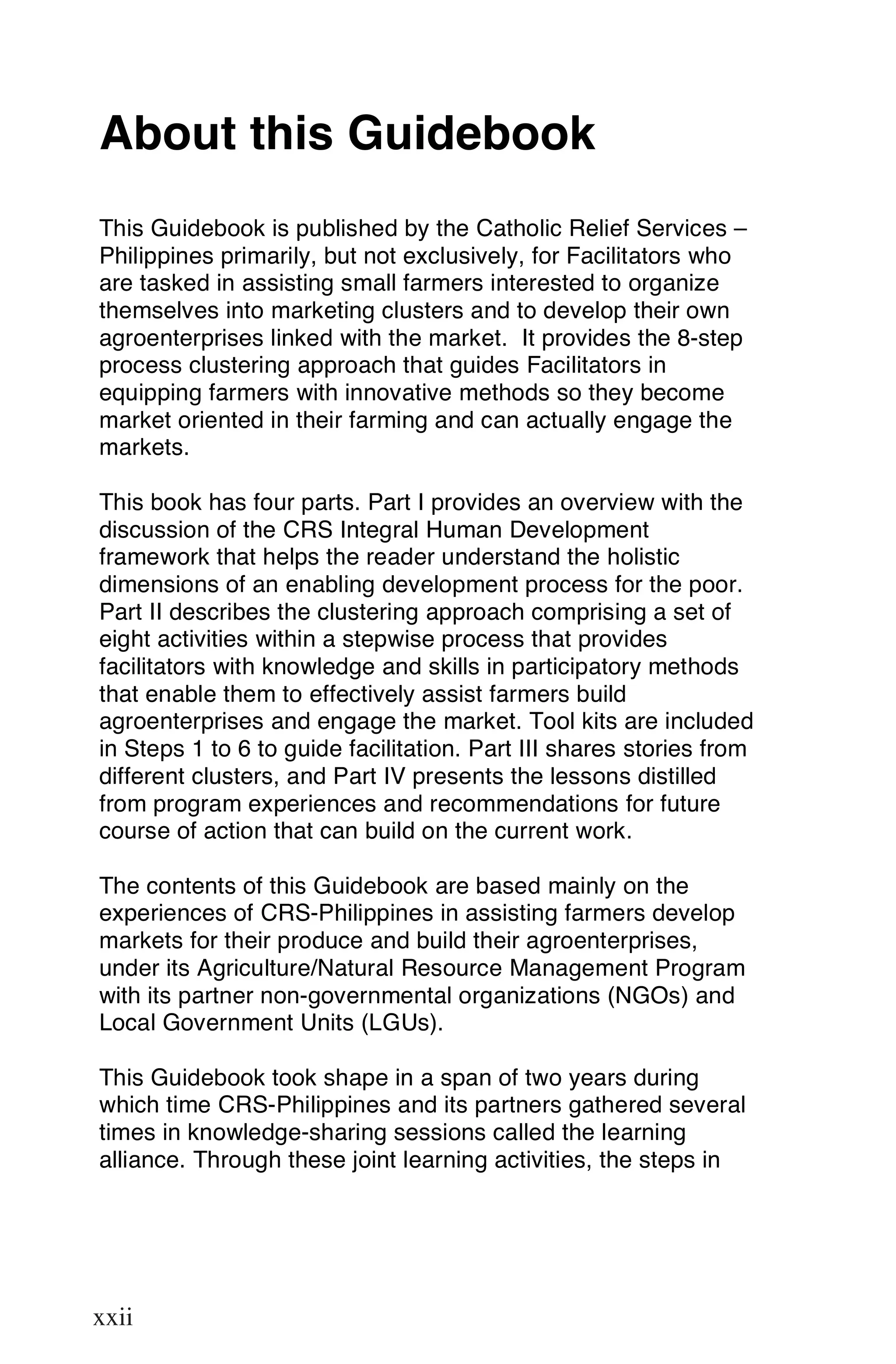 About this Guidebook
This Guidebook is published by the Catholic Relief Services –
Philippines primarily, but not exclusively, for Facilitators who
are tasked in assisting small farmers interested to organize
themselves into marketing clusters and to develop their own
agroenterprises linked with the market. It provides the 8-step
process clustering approach that guides Facilitators in
equipping farmers with innovative methods so they become
market oriented in their farming and can actually engage the
markets.

This book has four parts. Part I provides an overview with the
discussion of the CRS Integral Human Development
framework that helps the reader understand the holistic
dimensions of an enabling development process for the poor.
Part II describes the clustering approach comprising a set of
eight activities within a stepwise process that provides
facilitators with knowledge and skills in participatory methods
that enable them to effectively assist farmers build
agroenterprises and engage the market. Tool kits are included
in Steps 1 to 6 to guide facilitation. Part III shares stories from
different clusters, and Part IV presents the lessons distilled
from program experiences and recommendations for future
course of action that can build on the current work.

The contents of this Guidebook are based mainly on the
experiences of CRS-Philippines in assisting farmers develop
markets for their produce and build their agroenterprises,
under its Agriculture/Natural Resource Management Program
with its partner non-governmental organizations (NGOs) and
Local Government Units (LGUs).

This Guidebook took shape in a span of two years during
which time CRS-Philippines and its partners gathered several
times in knowledge-sharing sessions called the learning
alliance. Through these joint learning activities, the steps in



xxii

xxii
 