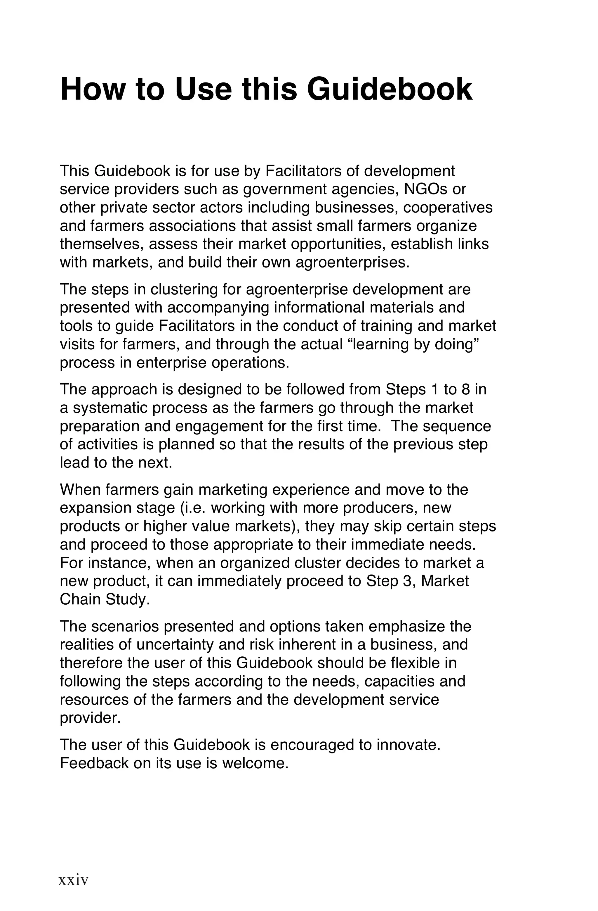 How to Use this Guidebook

This Guidebook is for use by Facilitators of development
service providers such as government agencies, NGOs or
other private sector actors including businesses, cooperatives
and farmers associations that assist small farmers organize
themselves, assess their market opportunities, establish links
with markets, and build their own agroenterprises.
The steps in clustering for agroenterprise development are
presented with accompanying informational materials and
tools to guide Facilitators in the conduct of training and market
visits for farmers, and through the actual “learning by doing”
process in enterprise operations.
The approach is designed to be followed from Steps 1 to 8 in
a systematic process as the farmers go through the market
preparation and engagement for the first time. The sequence
of activities is planned so that the results of the previous step
lead to the next.
When farmers gain marketing experience and move to the
expansion stage (i.e. working with more producers, new
products or higher value markets), they may skip certain steps
and proceed to those appropriate to their immediate needs.
For instance, when an organized cluster decides to market a
new product, it can immediately proceed to Step 3, Market
Chain Study.
The scenarios presented and options taken emphasize the
realities of uncertainty and risk inherent in a business, and
therefore the user of this Guidebook should be flexible in
following the steps according to the needs, capacities and
resources of the farmers and the development service
provider.
The user of this Guidebook is encouraged to innovate.
Feedback on its use is welcome.




xxiv

xxiv
 
