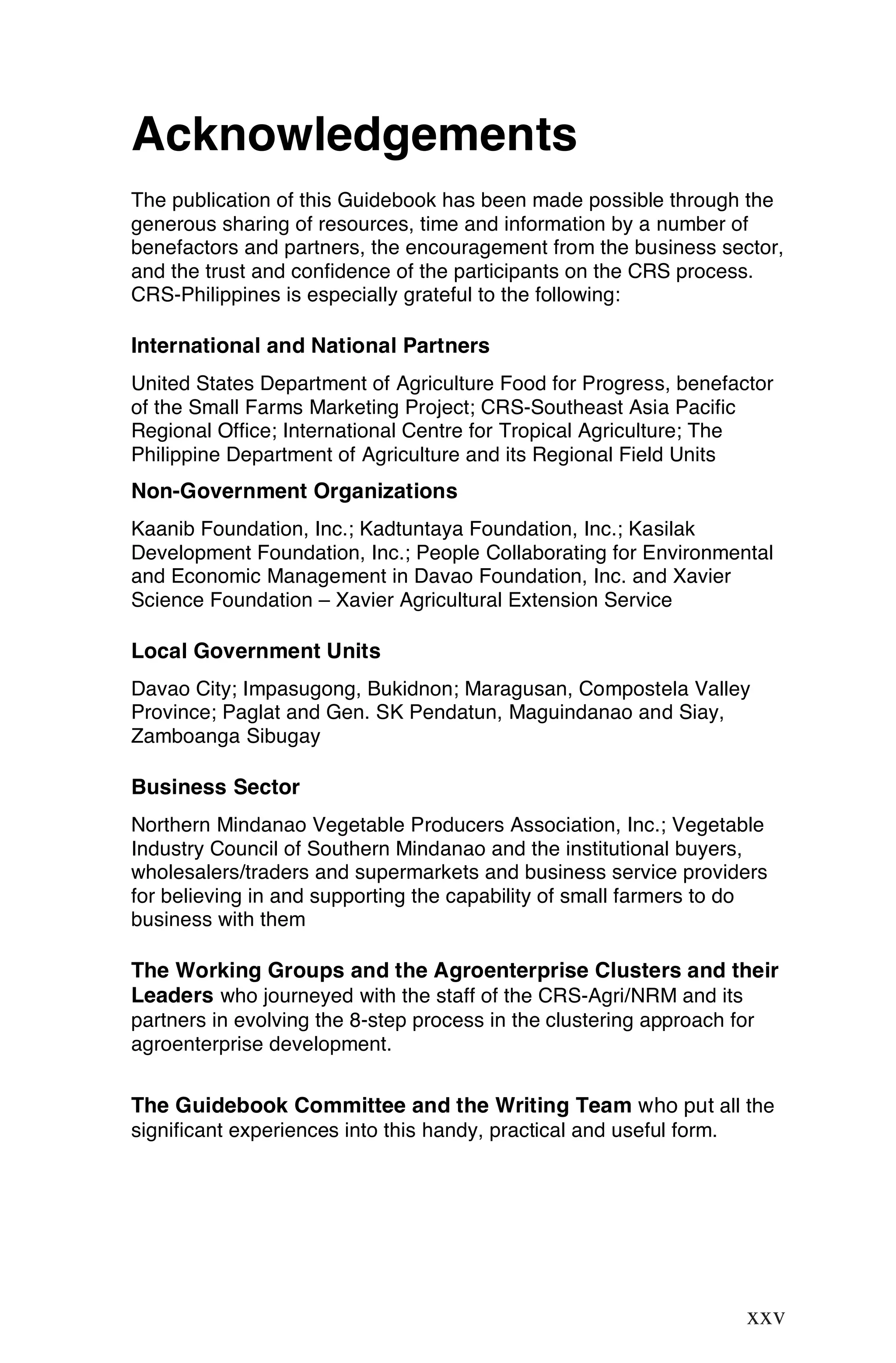 Acknowledgements
The publication of this Guidebook has been made possible through the
generous sharing of resources, time and information by a number of
benefactors and partners, the encouragement from the business sector,
and the trust and confidence of the participants on the CRS process.
CRS-Philippines is especially grateful to the following:

International and National Partners
United States Department of Agriculture Food for Progress, benefactor
of the Small Farms Marketing Project; CRS-Southeast Asia Pacific
Regional Office; International Centre for Tropical Agriculture; The
Philippine Department of Agriculture and its Regional Field Units
Non-Government Organizations
Kaanib Foundation, Inc.; Kadtuntaya Foundation, Inc.; Kasilak
Development Foundation, Inc.; People Collaborating for Environmental
and Economic Management in Davao Foundation, Inc. and Xavier
Science Foundation – Xavier Agricultural Extension Service

Local Government Units
Davao City; Impasugong, Bukidnon; Maragusan, Compostela Valley
Province; Paglat and Gen. SK Pendatun, Maguindanao and Siay,
Zamboanga Sibugay

Business Sector
Northern Mindanao Vegetable Producers Association, Inc.; Vegetable
Industry Council of Southern Mindanao and the institutional buyers,
wholesalers/traders and supermarkets and business service providers
for believing in and supporting the capability of small farmers to do
business with them

The Working Groups and the Agroenterprise Clusters and their
Leaders who journeyed with the staff of the CRS-Agri/NRM and its
partners in evolving the 8-step process in the clustering approach for
agroenterprise development.


The Guidebook Committee and the Writing Team who put all the
significant experiences into this handy, practical and useful form.




                                                                   xxv

                                                                  xxv
 