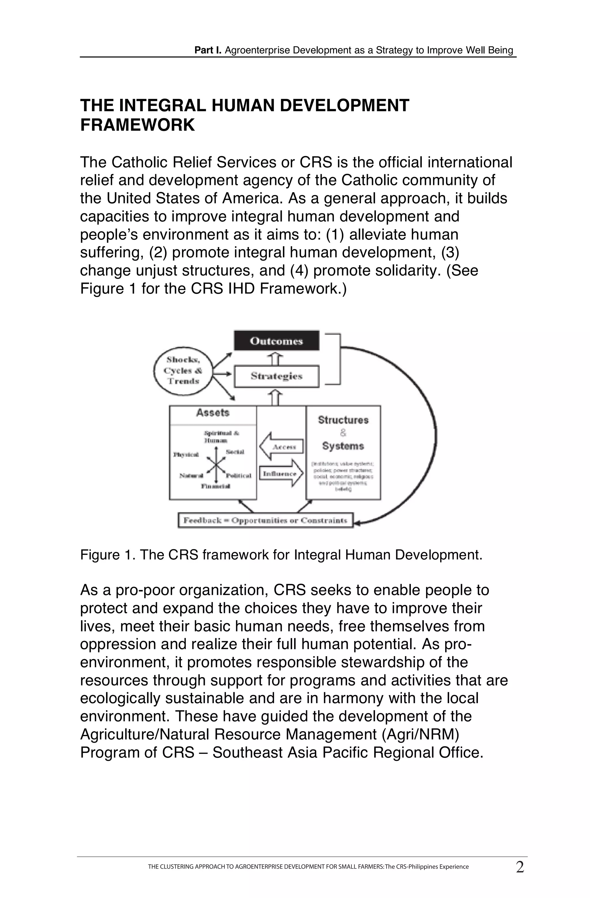 Part I. Agroenterprise Development as a Strategy to Improve Well Being




THE INTEGRAL HUMAN DEVELOPMENT
FRAMEWORK

The Catholic Relief Services or CRS is the official international
relief and development agency of the Catholic community of
the United States of America. As a general approach, it builds
capacities to improve integral human development and
people’s environment as it aims to: (1) alleviate human
suffering, (2) promote integral human development, (3)
change unjust structures, and (4) promote solidarity. (See
Figure 1 for the CRS IHD Framework.)




Figure 1. The CRS framework for Integral Human Development.

As a pro-poor organization, CRS seeks to enable people to
protect and expand the choices they have to improve their
lives, meet their basic human needs, free themselves from
oppression and realize their full human potential. As pro-
environment, it promotes responsible stewardship of the
resources through support for programs and activities that are
ecologically sustainable and are in harmony with the local
environment. These have guided the development of the
Agriculture/Natural Resource Management (Agri/NRM)
Program of CRS – Southeast Asia Pacific Regional Office.




                                                                                                                       22
     THE CLUSTERING APPROACH TO AGROENTERPRISE DEVELOPMENT FOR SMALL FARMERS : The CRS-Philippines Experience
             THE CLUSTERING APPROACH TO AGROENTERPRISE DEVELOPMENT FOR SMALL FARMERS: The CRS-Philippines Experience
 