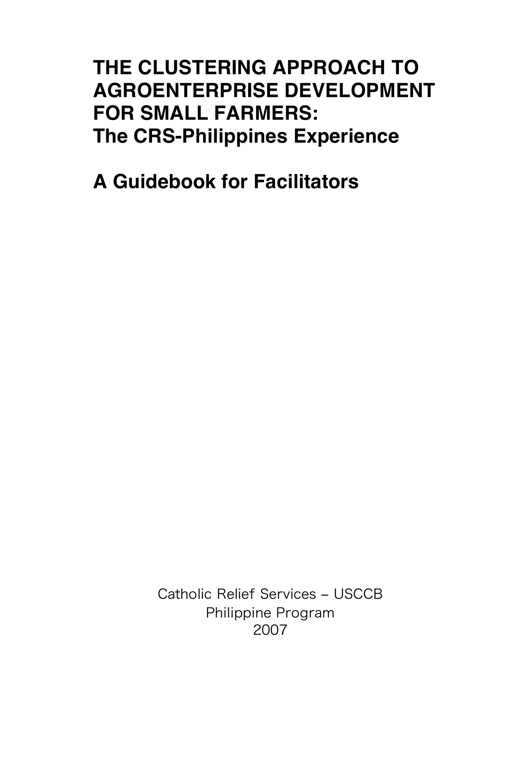 THE CLUSTERING APPROACH TO
AGROENTERPRISE DEVELOPMENT
FOR SMALL FARMERS:
The CRS-Philippines Experience

A Guidebook for Facilitators
 