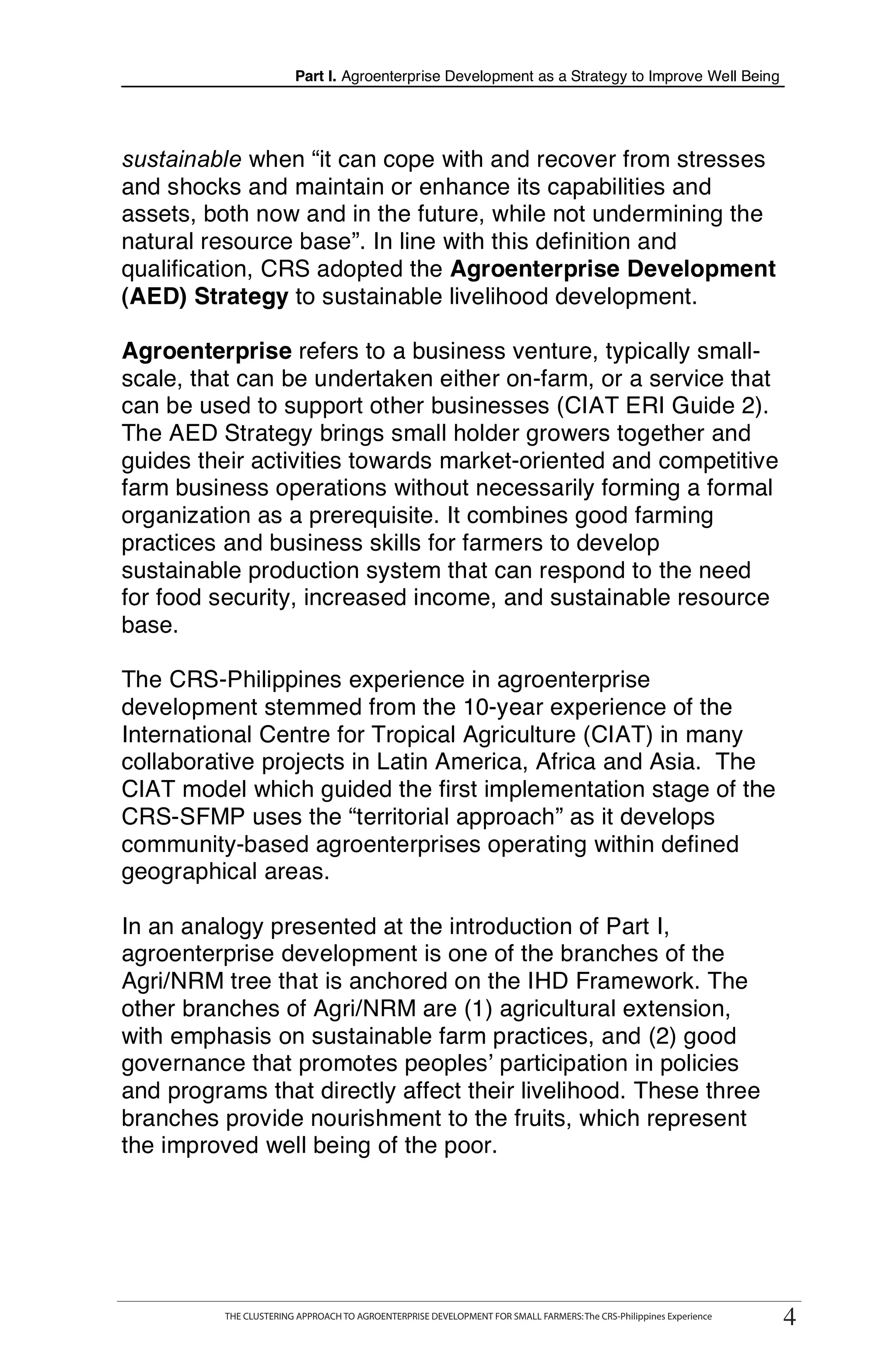 Part I. Agroenterprise Development as a Strategy to Improve Well Being




sustainable when “it can cope with and recover from stresses
and shocks and maintain or enhance its capabilities and
assets, both now and in the future, while not undermining the
natural resource base”. In line with this definition and
qualification, CRS adopted the Agroenterprise Development
(AED) Strategy to sustainable livelihood development.

Agroenterprise refers to a business venture, typically small-
scale, that can be undertaken either on-farm, or a service that
can be used to support other businesses (CIAT ERI Guide 2).
The AED Strategy brings small holder growers together and
guides their activities towards market-oriented and competitive
farm business operations without necessarily forming a formal
organization as a prerequisite. It combines good farming
practices and business skills for farmers to develop
sustainable production system that can respond to the need
for food security, increased income, and sustainable resource
base.

The CRS-Philippines experience in agroenterprise
development stemmed from the 10-year experience of the
International Centre for Tropical Agriculture (CIAT) in many
collaborative projects in Latin America, Africa and Asia. The
CIAT model which guided the first implementation stage of the
CRS-SFMP uses the “territorial approach” as it develops
community-based agroenterprises operating within defined
geographical areas.

In an analogy presented at the introduction of Part I,
agroenterprise development is one of the branches of the
Agri/NRM tree that is anchored on the IHD Framework. The
other branches of Agri/NRM are (1) agricultural extension,
with emphasis on sustainable farm practices, and (2) good
governance that promotes peoples’ participation in policies
and programs that directly affect their livelihood. These three
branches provide nourishment to the fruits, which represent
the improved well being of the poor.




                                                                                                                       44
     THE CLUSTERING APPROACH TO AGROENTERPRISE DEVELOPMENT FOR SMALL FARMERS : The CRS-Philippines Experience
             THE CLUSTERING APPROACH TO AGROENTERPRISE DEVELOPMENT FOR SMALL FARMERS: The CRS-Philippines Experience
 