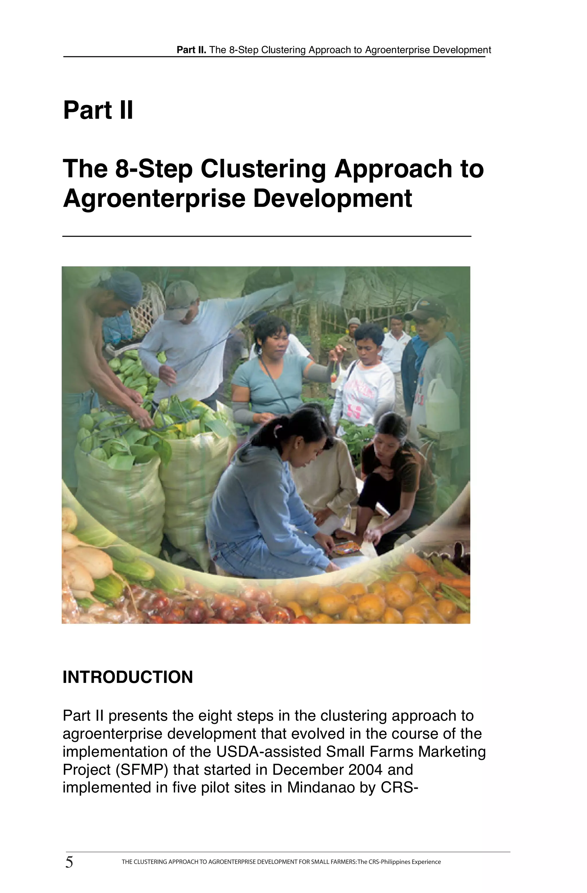 Part II. The 8-Step Clustering Approach to Agroenterprise Development




Part II

The 8-Step Clustering Approach to
Agroenterprise Development




INTRODUCTION

Part II presents the eight steps in the clustering approach to
agroenterprise development that evolved in the course of the
implementation of the USDA-assisted Small Farms Marketing
Project (SFMP) that started in December 2004 and
implemented in five pilot sites in Mindanao by CRS-



5
5
      THE CLUSTERING APPROACH TO AGROENTERPRISE DEVELOPMENT FOR SMALL FARMERS: The CRS-Philippines Experience
          THE CLUSTERING APPROACH TO AGROENTERPRISE DEVELOPMENT FOR SMALL FARMERS: The CRS-Philippines Experience
 