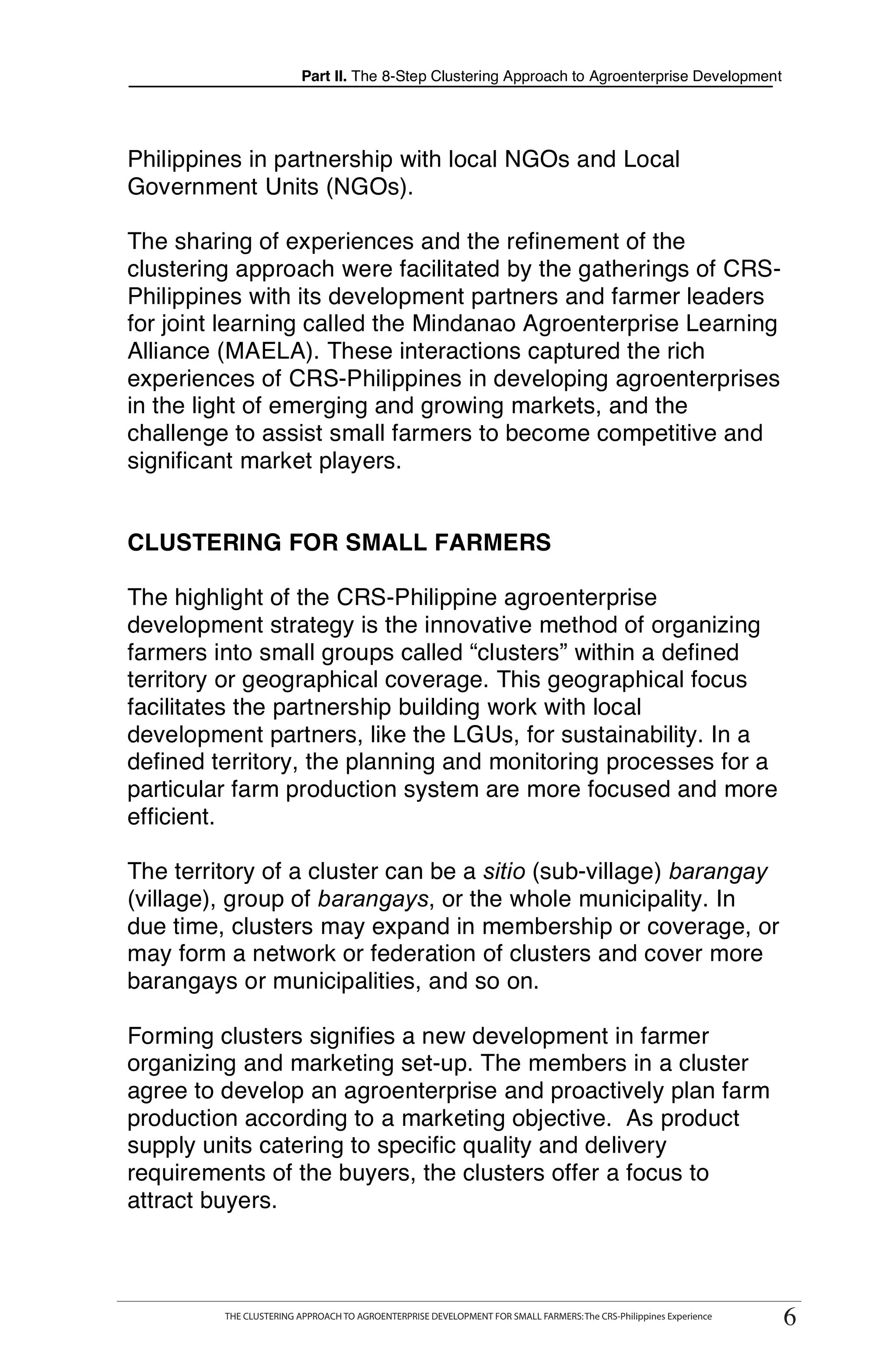 Part II. The 8-Step Clustering Approach to Agroenterprise Development




Philippines in partnership with local NGOs and Local
Government Units (NGOs).

The sharing of experiences and the refinement of the
clustering approach were facilitated by the gatherings of CRS-
Philippines with its development partners and farmer leaders
for joint learning called the Mindanao Agroenterprise Learning
Alliance (MAELA). These interactions captured the rich
experiences of CRS-Philippines in developing agroenterprises
in the light of emerging and growing markets, and the
challenge to assist small farmers to become competitive and
significant market players.


CLUSTERING FOR SMALL FARMERS

The highlight of the CRS-Philippine agroenterprise
development strategy is the innovative method of organizing
farmers into small groups called “clusters” within a defined
territory or geographical coverage. This geographical focus
facilitates the partnership building work with local
development partners, like the LGUs, for sustainability. In a
defined territory, the planning and monitoring processes for a
particular farm production system are more focused and more
efficient.

The territory of a cluster can be a sitio (sub-village) barangay
(village), group of barangays, or the whole municipality. In
due time, clusters may expand in membership or coverage, or
may form a network or federation of clusters and cover more
barangays or municipalities, and so on.

Forming clusters signifies a new development in farmer
organizing and marketing set-up. The members in a cluster
agree to develop an agroenterprise and proactively plan farm
production according to a marketing objective. As product
supply units catering to specific quality and delivery
requirements of the buyers, the clusters offer a focus to
attract buyers.




                                                                                                                     66
      THE CLUSTERING APPROACH TO AGROENTERPRISE DEVELOPMENT FOR SMALL FARMERS: The CRS-Philippines Experience
           THE CLUSTERING APPROACH TO AGROENTERPRISE DEVELOPMENT FOR SMALL FARMERS: The CRS-Philippines Experience
 