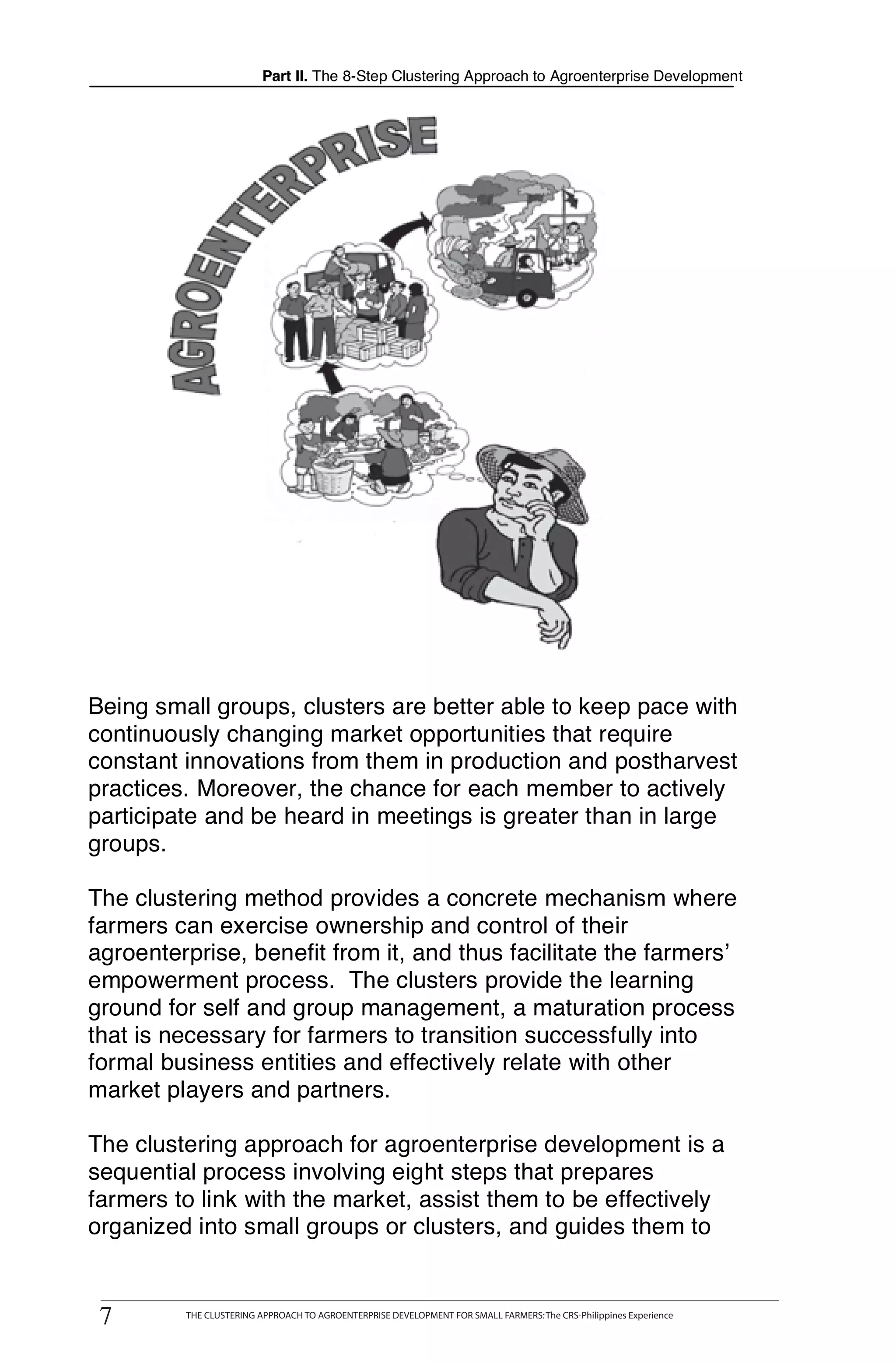 Part II. The 8-Step Clustering Approach to Agroenterprise Development




Being small groups, clusters are better able to keep pace with
continuously changing market opportunities that require
constant innovations from them in production and postharvest
practices. Moreover, the chance for each member to actively
participate and be heard in meetings is greater than in large
groups.

The clustering method provides a concrete mechanism where
farmers can exercise ownership and control of their
agroenterprise, benefit from it, and thus facilitate the farmers’
empowerment process. The clusters provide the learning
ground for self and group management, a maturation process
that is necessary for farmers to transition successfully into
formal business entities and effectively relate with other
market players and partners.

The clustering approach for agroenterprise development is a
sequential process involving eight steps that prepares
farmers to link with the market, assist them to be effectively
organized into small groups or clusters, and guides them to


77
      THE CLUSTERING APPROACH TO AGROENTERPRISE DEVELOPMENT FOR SMALL FARMERS: The CRS-Philippines Experience
            THE CLUSTERING APPROACH TO AGROENTERPRISE DEVELOPMENT FOR SMALL FARMERS: The CRS-Philippines Experience
 