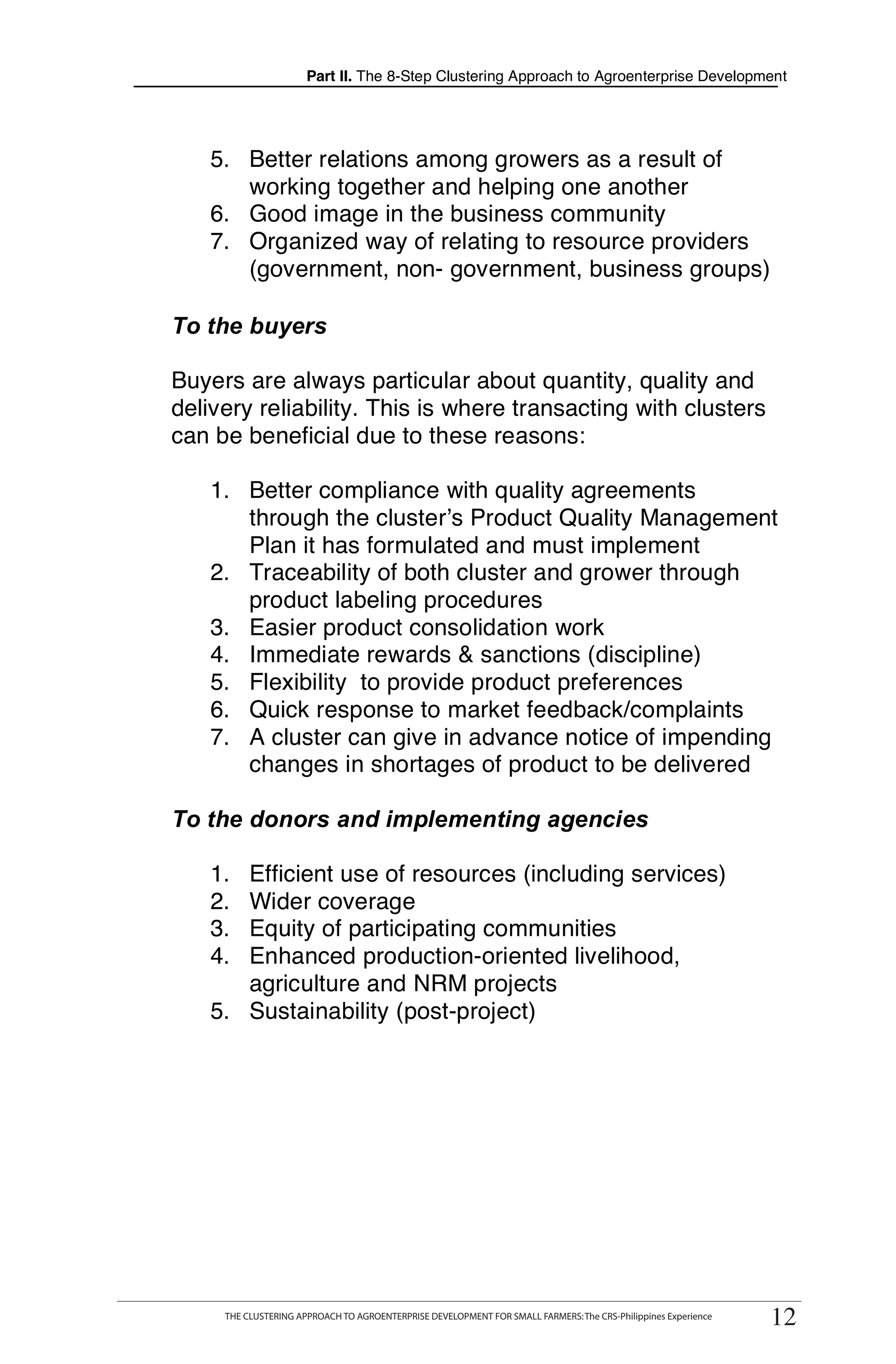 Part II. The 8-Step Clustering Approach to Agroenterprise Development




    5. Better relations among growers as a result of
       working together and helping one another
    6. Good image in the business community
    7. Organized way of relating to resource providers
       (government, non- government, business groups)

To the buyers

Buyers are always particular about quantity, quality and
delivery reliability. This is where transacting with clusters
can be beneficial due to these reasons:

    1. Better compliance with quality agreements
       through the cluster’s Product Quality Management
       Plan it has formulated and must implement
    2. Traceability of both cluster and grower through
       product labeling procedures
    3. Easier product consolidation work
    4. Immediate rewards & sanctions (discipline)
    5. Flexibility to provide product preferences
    6. Quick response to market feedback/complaints
    7. A cluster can give in advance notice of impending
       changes in shortages of product to be delivered

To the donors and implementing agencies

    1. Efficient use of resources (including services)
    2. Wider coverage
    3. Equity of participating communities
    4. Enhanced production-oriented livelihood,
       agriculture and NRM projects
    5. Sustainability (post-project)




  THE CLUSTERING APPROACH TO AGROENTERPRISE DEVELOPMENT FOR SMALL FARMERS: The CRS-Philippines Experience
      THE CLUSTERING APPROACH TO AGROENTERPRISE DEVELOPMENT FOR SMALL FARMERS: The CRS-Philippines Experience
                                                                                                                 12
                                                                                                                12
 